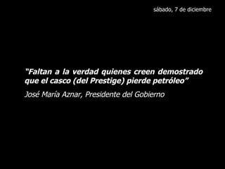sábado, 7 de diciembre “ Faltan a la verdad quienes creen demostrado que el casco (del Prestige) pierde petróleo” José María Aznar, Presidente del Gobierno 