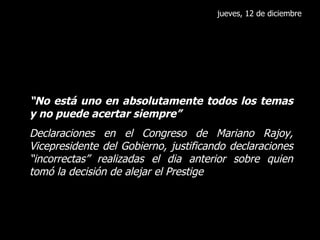 jueves, 12 de diciembre “ No está uno en absolutamente todos los temas y no puede acertar siempre” Declaraciones en el Congreso de Mariano Rajoy, Vicepresidente del Gobierno, justificando declaraciones “incorrectas” realizadas el dia anterior sobre quien tomó la decisión de alejar el Prestige 