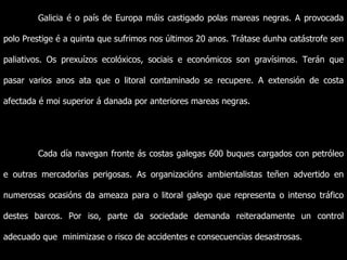 Galicia é o país de Europa máis castigado polas mareas negras. A provocada polo Prestige é a quinta que sufrimos nos últimos 20 anos. Trátase dunha catástrofe sen paliativos. Os prexuízos ecolóxicos, sociais e económicos son gravísimos. Terán que pasar varios anos ata que o litoral contaminado se recupere. A extensión de costa afectada é moi superior á danada por anteriores mareas negras. Cada día navegan fronte ás costas galegas 600 buques cargados con petróleo e outras mercadorías perigosas. As organizacións ambientalistas teñen advertido en numerosas ocasións da ameaza para o litoral galego que representa o intenso tráfico destes barcos. Por iso, parte da sociedade demanda reiteradamente un control adecuado que  minimizase o risco de accidentes e consecuencias desastrosas. 