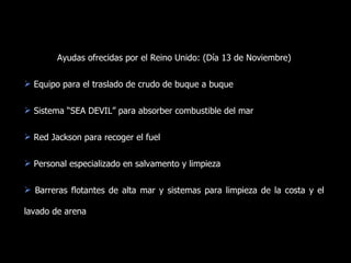 Ayudas ofrecidas por el Reino Unido: (Día 13 de Noviembre) Equipo para el traslado de crudo de buque a buque Sistema “SEA DEVIL” para absorber combustible del mar Red Jackson para recoger el fuel Personal especializado en salvamento y limpieza Barreras flotantes de alta mar y sistemas para limpieza de la costa y el lavado de arena 