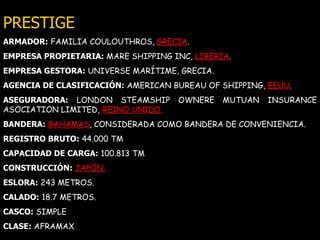 PRESTIGE ARMADOR:   FAMILIA COULOUTHROS,  GRECIA . EMPRESA PROPIETARIA:   MARE SHIPPING INC,   LIBERIA . EMPRESA GESTORA:   UNIVERSE MARÍTIME, GRECIA. AGENCIA DE CLASIFICACIÓN:   AMERICAN BUREAU OF SHIPPING,   EEUU . ASEGURADORA:   LONDON STEAMSHIP OWNERE MUTUAN INSURANCE ASOCIATION LIMITED,  REINO UNIDO. BANDERA:   BAHAMAS , CONSIDERADA COMO BANDERA DE CONVENIENCIA. REGISTRO BRUTO:   44.000 TM CAPACIDAD DE CARGA:   100.813 TM CONSTRUCCIÓN:   JAPÓN. ESLORA:   243 METROS. CALADO:   18.7 METROS. CASCO:   SIMPLE CLASE:   AFRAMAX 