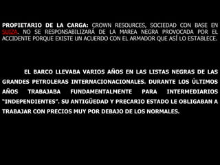 PROPIETARIO DE LA CARGA:  CROWN RESOURCES, SOCIEDAD CON BASE EN  SUIZA . NO SE RESPONSABILIZARÁ DE LA MAREA NEGRA PROVOCADA POR EL ACCIDENTE PORQUE EXISTE UN ACUERDO CON EL ARMADOR QUE ASÍ LO ESTABLECE. EL BARCO LLEVABA VARIOS AÑOS EN LAS LISTAS NEGRAS DE LAS GRANDES PETROLERAS INTERNACIONACIONALES. DURANTE LOS ÚLTIMOS AÑOS TRABAJABA FUNDAMENTALMENTE PARA INTERMEDIARIOS “INDEPENDIENTES”. SU ANTIGÜEDAD Y PRECARIO ESTADO LE OBLIGABAN A TRABAJAR CON PRECIOS MUY POR DEBAJO DE LOS NORMALES. 