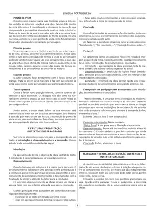 LÍNGUA PORTUGUESA
9
PONTO DE VISTA
O modo como o autor narra suas histórias provoca diferen-
tes sentidos ao leitor em relação à uma obra. Existem três pontos
de vista diferentes. É considerado o elemento da narração que
compreende a perspectiva através da qual se conta a história.
Trata-se da posição da qual o narrador articula a narrativa. Ape-
sar de existir diferentes possibilidades de Ponto de Vista em uma
narrativa, considera-se dois pontos de vista como fundamentais:
O narrador-observador e o narrador-personagem.
Primeira pessoa
Um personagem narra a história a partir de seu próprio pon-
to de vista, ou seja, o escritor usa a primeira pessoa. Nesse caso,
lemos o livro com a sensação de termos a visão do personagem
podendo também saber quais são seus pensamentos, o que cau-
sa uma leitura mais íntima. Da mesma maneira que acontece nas
nossas vidas, existem algumas coisas das quais não temos co-
nhecimento e só descobrimos ao decorrer da história.
Segunda pessoa
O autor costuma falar diretamente com o leitor, como um
diálogo. Trata-se de um caso mais raro e faz com que o leitor se
sinta quase como outro personagem que participa da história.
Terceira pessoa
Coloca o leitor numa posição externa, como se apenas ob-
servasse a ação acontecer. Os diálogos não são como na nar-
rativa em primeira pessoa, já que nesse caso o autor relata as
frases como alguém que estivesse apenas contando o que cada
personagem disse.
Sendo assim, o autor deve definir se sua narrativa será
transmitida ao leitor por um ou vários personagens. Se a história
é contada por mais de um ser fictício, a transição do ponto de
vista de um para outro deve ser bem clara, para que quem esti-
ver acompanhando a leitura não fique confuso.
ESTRUTURA E ORGANIZAÇÃO
DO TEXTO E DOS PARÁGRAFOS
São três os elementos essenciais para a composição de um
texto: a introdução, o desenvolvimento e a conclusão. Vamos
estudar cada uma de forma isolada a seguir:
Introdução
É a apresentação direta e objetiva da ideia central do texto.
A introdução é caracterizada por ser o parágrafo inicial.
Desenvolvimento
Quando tratamos de estrutura, é a maior parte do texto. O
desenvolvimento estabelece uma conexão entre a introdução e
a conclusão, pois é nesta parte que as ideias, argumentos e posi-
cionamento do autor vão sendo formados e desenvolvidos com a
finalidade de dirigir a atenção do leitor para a conclusão.
Em um bom desenvolvimento as ideias devem ser claras e
aptas a fazer com que o leitor anteceda qual será a conclusão.
São três principais erros que podem ser cometidos na elabo-
ração do desenvolvimento:
- Distanciar-se do texto em relação ao tema inicial.
- Focar em apenas um tópico do tema e esquecer dos outros.
- Falar sobre muitas informações e não conseguir organizá-
-las, dificultando a linha de compreensão do leitor.
Conclusão
Ponto final de todas as argumentações discorridas no desen-
volvimento, ou seja, o encerramento do texto e dos questiona-
mentos levantados pelo autor.
Ao fazermos a conclusão devemos evitar expressões como:
“Concluindo...”, “Em conclusão, ...”, “Como já dissemos antes...”.
Parágrafo
Se caracteriza como um pequeno recuo em relação à mar-
gem esquerda da folha. Conceitualmente, o parágrafo completo
deve conter introdução, desenvolvimento e conclusão.
- Introdução – apresentação da ideia principal, feita de ma-
neira sintética de acordo com os objetivos do autor.
- Desenvolvimento – ampliação do tópico frasal (introdu-
ção), atribuído pelas ideias secundárias, a fim de reforçar e dar
credibilidade na discussão.
- Conclusão – retomada da ideia central ligada aos pressu-
postos citados no desenvolvimento, procurando arrematá-los.
Exemplo de um parágrafo bem estruturado (com introdu-
ção, desenvolvimento e conclusão):
“Nesse contexto, é um grave erro a liberação da maconha.
Provocará de imediato violenta elevação do consumo. O Estado
perderá o precário controle que ainda exerce sobre as drogas
psicotrópicas e nossas instituições de recuperação de viciados
não terão estrutura suficiente para atender à demanda. Enfim,
viveremos o caos. ”
(Alberto Corazza, Isto É, com adaptações)
Elemento relacionador: Nesse contexto.
Tópico frasal: é um grave erro a liberação da maconha.
Desenvolvimento: Provocará de imediato violenta elevação
do consumo. O Estado perderá o precário controle que ainda
exerce sobre as drogas psicotrópicas e nossas instituições de re-
cuperação de viciados não terão estrutura suficiente para aten-
der à demanda.
Conclusão: Enfim, viveremos o caos.
MARCAS DE TEXTUALIDADE: COESÃO, COERÊNCIA E
INTERTEXTUALIDADE
A coerência e a coesão são essenciais na escrita e na inter-
pretação de textos. Ambos se referem à relação adequada en-
tre os componentes do texto, de modo que são independentes
entre si. Isso quer dizer que um texto pode estar coeso, porém
incoerente, e vice-versa.
Enquanto a coesão tem foco nas questões gramaticais, ou
seja, ligação entre palavras, frases e parágrafos, a coerência
diz respeito ao conteúdo, isto é, uma sequência lógica entre as
ideias.
 