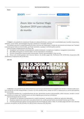 MICROINFORMÁTICA
58
Zoom
O Zoom é uma plataforma totalmente focada em videoconferências, sendo muito recomendada para reuniões corporativas,
webinars, cursos online, apresentações de grupo a distância e interações informais.
Ele também permite o compartilhamento de tela e recursos de colaboração e edição de documentos em tempo real. Também
é possível gravar todas as transmissões, que ficam acessíveis a qualquer momento pelos usuários.
Outras funções complementares do Zoom são:
•	 Compatível com desktops (computadores), mobile (notebooks, smartphones e tablets) e navegadores (extensões).
•	 Até 1000 participantes no mesmo vídeo e 10 mil espectadores simultâneos.
•	 Permite compartilhar arquivos pelas transmissões, mostrar apresentações e chats ao vivo.
•	 Possui uma versão gratuita com recursos básicos. As versões pagas são: Profissional (R$ 14.99/mês), Corporativo (R$
19.99/mês) e Empresarial (R$ 19.99 mês).
Join.me
O Join.me é uma plataforma de videoconferências que funciona diretamente do navegador de internet. A mecânica dele acon-
tece através de um link compartilhado: o usuário cria uma reunião online, recebe um link e o repassa para os outros participantes
da transmissão.
O programa também faz o compartilhamento de tela, permitindo visualizar apresentações, editar arquivos, receber e enviar
documentos em tempo real. Também existe um chat integrado para conversas simultâneas.
Outros destaques do Join.me são:
•	 Compatível em desktops (computadores) e mobile (notebook, smartphones e tablets por aplicativo dedicado).
•	 Dispensa cadastro do usuário para usar pela primeira vez, sendo possível testar uma versão Premium por 15 dias.
•	 A versão gratuita tem apenas recursos básicos de transmissão por áudio e vídeo. As versões pagas são bem mais robustas
e contam com planos Lite (R$ 41/mês), Pro (R$ 67/mês) e Business (R$ 102/mês).
 