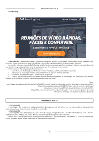 MICROINFORMÁTICA
59
GoToMeeting
O GoToMeeting é uma plataforma para videoconferências com recursos completos até mesmo na sua versão mais básica. Ele
permite o compartilhamento de telas, gravação das transmissões e ainda conta com ferramentas para desenhos.
As reuniões online em grupo do GoToMeeting também funcionam pelo compartilhamento de um link de transmissão. Esse link,
que não tem um prazo de validade, pode ser acessado por até 25 pessoas ao mesmo tempo.
Outros recursos oferecidos pelo GoToMeeting são:
•	 Compatível com desktops (computadores) e mobile (notebooks, tablets e smartphones por app)
•	 Transcrição de áudio e possibilita o compartilhamento de arquivos durante as sessões.
•	 Chat online, bloco de anotações e quadro virtual integrados.
•	 A versão gratuita tem recursos suficientes. Se quiser mais funcionalidades, os planos pagos são: Profissional (US$ 14/mês),
Business (US$ 19/mês) e Enterprise (tarifas personalizadas com descontos).
Fonte:
https://www.techtudo.com.br/noticias/noticia/2015/03/entenda-o-voip-tecnologia-que-permite-apps-ligarem-pela-internet.html
https://centraldefavoritos.com.br/2018/05/23/voz-sobre-ip-conceito-e-utilizacao/
https://www.cisco.com/web/BR/solucoes/pt_br/voice_over_ip/index.html
https://efagundes.com/artigos/convergencia-de-dados-e-voz-na-proxima-geracao-de-redes/
https://www.hostinger.com.br/tutoriais/videoconferencia/
INTERNET 3G, 4G E 5G
— Tecnologia 3G
A tecnologia 3 G é amplamente usada na sociedade. Conseguimos usar a telefonia por voz, transmissão de dados variados,
áudio, vídeo a longa distancias, tudo através da comunicação.
— Tecnologia 4G
A tecnologia 4G visa a utilização de uma gama maior de serviços, redução de custos e investimento facilitando assim a dissemi-
nação para lugares até hoje sem acesso. É muito mais otimizada e abrangente que sua anterior.
Dentro deste conceito a tecnologia 4G traz inúmeras melhorias, e funciona melhor e amplamente na chamada “Internet das
coisas”, que nada mais é manter conectados os mais variados dispositivos.
 