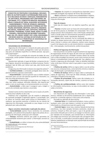 MICROINFORMÁTICA
62
CONCEITOS DE PROTEÇÃO E SEGURANÇA: MECANIS-
MOS DE AUTENTICAÇÃO E AUTORIZAÇÃO PARA ACES-
SO A RECURSOS DE REDE E SERVIÇOS; FERRAMENTAS
DE ANTIVÍRUS, PROGRAMAS ANTI (ANTISPAM, AN-
TISPYWARE, ETC.): CONCEITOS BÁSICOS; MALWARES,
VÍRUS E CAVALOS DE TROIA, HIJACKERS, KEYLOGGER,
RAMSOMWARE E TIPOS DE ATAQUES, AMEAÇAS,
VULNERABILIDADES, INCIDENTES E FORMAS DE PRO-
TEÇÃO; BACKDOOR, SNIFFERS, EXPLOITS, ENGENHA-
RIA SOCIAL, HONEYPOT, BOT, CAPTCHAS, SPOOFING,
PHISHING, PHARMING, FLOOD, SPAM, HOAX E FLAME;
FIREWALL; PROTOCOLOS DA INTERNET SEGUROS;
DMZ; IDS; IPS; PROXY; HONEY POT; VPNS; SEGURANÇA
EM REDES SEM FIO; SISTEMA DE DETECÇÃO DE IN-
TRUSOS; POLÍTICA E PRINCÍPIOS DE SEGURANÇA DA
INFORMAÇÃO
SEGURANÇA DA INFORMAÇÃO
Segurança da informação é o conjunto de ações para prote-
ção de um grupo de dados, protegendo o valor que ele possui,
seja para um indivíduo específico no âmbito pessoal, seja para
uma organização19
.
É essencial para a proteção do conjunto de dados de uma
corporação, sendo também fundamentais para as atividades do
negócio.
Quando bem aplicada, é capaz de blindar a empresa de ata-
ques digitais, desastres tecnológicos ou falhas humanas. Porém,
qualquer tipo de falha, por menor que seja, abre brecha para
problemas.
A segurança da informação se baseia nos seguintes pilares20
:
– Confidencialidade: o conteúdo protegido deve estar dis-
ponível somente a pessoas autorizadas.
– Disponibilidade: é preciso garantir que os dados estejam
acessíveis para uso por tais pessoas quando for necessário, ou
seja, de modo permanente a elas.
– Integridade: a informação protegida deve ser íntegra, ou
seja, sem sofrer qualquer alteração indevida, não importa por
quem e nem em qual etapa, se no processamento ou no envio.
– Autenticidade: a ideia aqui é assegurar que a origem e
autoria do conteúdo seja mesmo a anunciada.
Existem outros termos importantes com os quais um profis-
sional da área trabalha no dia a dia.
Podemos citar a legalidade, que diz respeito à adequação
do conteúdo protegido à legislação vigente; a privacidade, que
se refere ao controle sobre quem acessa as informações; e a
auditoria, que permite examinar o histórico de um evento de
segurança da informação, rastreando as suas etapas e os res-
ponsáveis por cada uma delas.
Alguns conceitos relacionados à aplicação dos pilares
– Vulnerabilidade: pontos fracos existentes no conteúdo
protegido, com potencial de prejudicar alguns dos pilares de se-
gurança da informação, ainda que sem intenção
– Ameaça: elemento externo que pode se aproveitar da
vulnerabilidade existente para atacar a informação sensível ao
negócio.
– Probabilidade: se refere à chance de uma vulnerabilidade
ser explorada por uma ameaça.
19 https://ecoit.com.br/seguranca-da-informacao/
20 https://bit.ly/2E5beRr
– Impacto: diz respeito às consequências esperadas caso o
conteúdo protegido seja exposto de forma não autorizada.
– Risco: estabelece a relação entre probabilidade e impacto,
ajudando a determinar onde concentrar investimentos em segu-
rança da informação.
Tipos de ataques
Cada tipo de ataque tem um objetivo específico, que são
eles21
:
– Passivo: envolve ouvir as trocas de comunicações ou gra-
var de forma passiva as atividades do computador. Por si só, o
ataque passivo não é prejudicial, mas a informação coletada du-
rante a sessão pode ser extremamente prejudicial quando utili-
zada (adulteração, fraude, reprodução, bloqueio).
– Ativos: neste momento, faz-se a utilização dos dados co-
letados no ataque passivo para, por exemplo, derrubar um sis-
tema, infectar o sistema com malwares, realizar novos ataques
a partir da máquina-alvo ou até mesmo destruir o equipamento
(Ex.: interceptação, monitoramento, análise de pacotes).
Política de Segurança da Informação
Este documento irá auxiliar no gerenciamento da segurança
da organização através de regras de alto nível que representam
os princípios básicos que a entidade resolveu adotar de acordo
com a visão estratégica da mesma, assim como normas (no nível
tático) e procedimentos (nível operacional). Seu objetivo será
manter a segurança da informação. Todos os detalhes definidos
nelas serão para informar sobre o que pode e o que é proibido,
incluindo:
• Política de senhas: define as regras sobre o uso de senhas
nos recursos computacionais, como tamanho mínimo e máximo,
regra de formação e periodicidade de troca.
• Política de backup: define as regras sobre a realização de
cópias de segurança, como tipo de mídia utilizada, período de
retenção e frequência de execução.
• Política de privacidade: define como são tratadas as in-
formações pessoais, sejam elas de clientes, usuários ou funcio-
nários.
• Política de confidencialidade: define como são tratadas
as informações institucionais, ou seja, se elas podem ser repas-
sadas a terceiros.
Mecanismos de segurança
Um mecanismo de segurança da informação é uma ação,
técnica, método ou ferramenta estabelecida com o objetivo de
preservar o conteúdo sigiloso e crítico para uma empresa.
Ele pode ser aplicado de duas formas:
– Controle físico: é a tradicional fechadura, tranca, porta e
qualquer outro meio que impeça o contato ou acesso direto à
informação ou infraestrutura que dá suporte a ela
– Controle lógico: nesse caso, estamos falando de barreiras
eletrônicas, nos mais variados formatos existentes, desde um
antivírus, firewall ou filtro anti-spam, o que é de grande valia
para evitar infecções por e-mail ou ao navegar na internet, passa
por métodos de encriptação, que transformam as informações
em códigos que terceiros sem autorização não conseguem deci-
frar e, há ainda, a certificação e assinatura digital, sobre as quais
falamos rapidamente no exemplo antes apresentado da emissão
da nota fiscal eletrônica.
21 https://www.diegomacedo.com.br/modelos-e-mecanismos-de-seguranca-
-da-informacao/
 