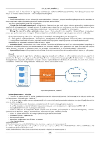 MICROINFORMÁTICA
63
Todos são tipos de mecanismos de segurança, escolhidos por profissional habilitado conforme o plano de segurança da infor-
mação da empresa e de acordo com a natureza do conteúdo sigiloso.
Criptografia
É uma maneira de codificar uma informação para que somente o emissor e receptor da informação possa decifrá-la através de
uma chave que é usada tanto para criptografar e descriptografar a informação22
.
Tem duas maneiras de criptografar informações:
• Criptografia simétrica (chave secreta): utiliza-se uma chave secreta, que pode ser um número, uma palavra ou apenas uma
sequência de letras aleatórias, é aplicada ao texto de uma mensagem para alterar o conteúdo de uma determinada maneira. Tanto
o emissor quanto o receptor da mensagem devem saber qual é a chave secreta para poder ler a mensagem.
• Criptografia assimétrica (chave pública):tem duas chaves relacionadas. Uma chave pública é disponibilizada para qualquer
pessoa que queira enviar uma mensagem. Uma segunda chave privada é mantida em segredo, para que somente você saiba.
Qualquer mensagem que foi usada a chave púbica só poderá ser descriptografada pela chave privada.
Se a mensagem foi criptografada com a chave privada, ela só poderá ser descriptografada pela chave pública correspondente.
A criptografia assimétrica é mais lenta o processamento para criptografar e descriptografar o conteúdo da mensagem.
Um exemplo de criptografia assimétrica é a assinatura digital.
• Assinatura Digital: é muito usado com chaves públicas e permitem ao destinatário verificar a autenticidade e a integridade da
informação recebida. Além disso, uma assinatura digital não permite o repúdio, isto é, o emitente não pode alegar que não realizou
a ação. A chave é integrada ao documento, com isso se houver alguma alteração de informação invalida o documento.
• Sistemas biométricos: utilizam características físicas da pessoa como os olhos, retina, dedos, digitais, palma da mão ou voz.
Firewall
Firewall ou “parede de fogo” é uma solução de segurança baseada em hardware ou software (mais comum) que, a partir de
um conjunto de regras ou instruções, analisa o tráfego de rede para determinar quais operações de transmissão ou recepção de
dados podem ser executadas. O firewall se enquadra em uma espécie de barreira de defesa. A sua missão, por assim dizer, consiste
basicamente em bloquear tráfego de dados indesejado e liberar acessos bem-vindos.
Representação de um firewall.23
Formas de segurança e proteção
– Controles de acesso através de senhas para quem acessa, com autenticação, ou seja, é a comprovação de que uma pessoa que
está acessando o sistema é quem ela diz ser24
.
– Se for empresa e os dados a serem protegidos são extremamente importantes, pode-se colocar uma identificação biométrica
como os olhos ou digital.
– Evitar colocar senhas com dados conhecidos como data de nascimento ou placa do seu carro.
– As senhas ideais devem conter letras minúsculas e maiúsculas, números e caracteres especiais como @ # $ % & *.
– Instalação de antivírus com atualizações constantes.
– Todos os softwares do computador devem sempre estar atualizados, principalmente os softwares de segurança e sistema
operacional. No Windows, a opção recomendada é instalar atualizações automaticamente.
– Dentre as opções disponíveis de configuração qual opção é a recomendada.
– Sempre estar com o firewall ativo.
– Anti-spam instalados.
– Manter um backup para caso de pane ou ataque.
– Evite sites duvidosos.
22 https://centraldefavoritos.com.br/2016/11/19/conceitos-de-protecao-e-seguranca-da-informacao-parte-2/
23 Fonte: https://helpdigitalti.com.br/o-que-e-firewall-conceito-tipos-e-arquiteturas/#:~:text=Firewall%20%C3%A9%20uma%20solu%C3%A7%C3%A3o%20
de,de%20dados%20podem%20ser%20executadas.
24 https://centraldefavoritos.com.br/2016/11/19/conceitos-de-protecao-e-seguranca-da-informacao-parte-3/
 