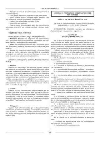 MICROINFORMÁTICA
64
– Não abrir e-mails de desconhecidos e principalmente se
tiver anexos (link).
– Evite ofertas tentadoras por e-mail ou em publicidades.
– Tenha cuidado quando solicitado dados pessoais. Caso
seja necessário, fornecer somente em sites seguros.
– Cuidado com informações em redes sociais.
– Instalar um anti-spyware.
– Para se manter bem protegido, além dos procedimentos
anteriores, deve-se ter um antivírus instalado e sempre atuali-
zado.
NOÇÕES DE VÍRUS, ANTIVÍRUS
Noções de vírus, worms e pragas virtuais (Malwares)
– Malwares (Pragas): São programas mal intencionados,
isto é, programas maliciosos que servem pra danificar seu siste-
ma e diminuir o desempenho do computador;
– Vírus: São programas maliciosos que, para serem inicia-
dos, é necessária uma ação (por exemplo um click por parte do
usuário);
– Worms: São programas que diminuem o desempenho do
sistema, isto é, eles exploram a vulnerabilidade do computador
se instalam e se replicam, não precisam de clique do mouse por
parte do usuário ou ação automática do sistema.
Aplicativos para segurança (antivírus, firewall, antispywa-
re etc.)
• Antivírus
O antivírus é um software que encontra arquivos e progra-
mas maléficos no computador. Nesse sentido o antivírus exerce
um papel fundamental protegendo o computador. O antivírus
evita que o vírus explore alguma vulnerabilidade do sistema ou
até mesmo de uma ação inesperada em que o usuário aciona
um executável que contém um vírus. Ele pode executar algumas
medidas como quarentena, remoção definitiva e reparos.
O antivírus também realiza varreduras procurando arquivos
potencialmente nocivos advindos da Internet ou de e-mails e
toma as medidas de segurança.
• Firewall
Firewall, no caso, funciona como um filtro na rede. Ele de-
termina o que deve passar em uma rede, seja ela local ou cor-
porativa, bloqueando entradas indesejáveis e protegendo assim
o computador. Pode ter regras simples ou complexas, depen-
dendo da implementação, isso pode ser limitado a combinações
simples de IP / porta ou fazer verificações completas.
• Antispyware
Spyware é um software espião, que rouba as informações,
em contrário, o antispyware protege o computador funcionando
como o antivírus em todos os sentidos, conforme relatado aci-
ma. Muitos antivírus inclusive já englobam tais funções em sua
especificação.
LEI GERAL DE PROTEÇÃO DE DADOS (LGPD): ASPEC-
TOS TÉCNICOS
LEI Nº 13.709, DE 14 DE AGOSTO DE 2018.
Lei Geral de Proteção de Dados Pessoais (LGPD). (Redação
dada pela Lei nº 13.853, de 2019) Vigência
O PRESIDENTE DA REPÚBLICA Faço saber que o Congresso
Nacional decreta e eu sanciono a seguinte Lei:
CAPÍTULO I
DISPOSIÇÕES PRELIMINARES
Art. 1º Esta Lei dispõe sobre o tratamento de dados pes-
soais, inclusive nos meios digitais, por pessoa natural ou por
pessoa jurídica de direito público ou privado, com o objetivo de
proteger os direitos fundamentais de liberdade e de privacidade
e o livre desenvolvimento da personalidade da pessoa natural.
Parágrafo único. As normas gerais contidas nesta Lei são de
interesse nacional e devem ser observadas pela União, Estados,
Distrito Federal e Municípios. (Incluído pela Lei nº 13.853, de
2019) Vigência
Art. 2º A disciplina da proteção de dados pessoais tem como
fundamentos:
I - o respeito à privacidade;
II - a autodeterminação informativa;
III - a liberdade de expressão, de informação, de comunica-
ção e de opinião;
IV - a inviolabilidade da intimidade, da honra e da imagem;
V - o desenvolvimento econômico e tecnológico e a inova-
ção;
VI - a livre iniciativa, a livre concorrência e a defesa do con-
sumidor; e
VII - os direitos humanos, o livre desenvolvimento da per-
sonalidade, a dignidade e o exercício da cidadania pelas pessoas
naturais.
Art. 3º Esta Lei aplica-se a qualquer operação de tratamento
realizada por pessoa natural ou por pessoa jurídica de direito
público ou privado, independentemente do meio, do país de sua
sede ou do país onde estejam localizados os dados, desde que:
I - a operação de tratamento seja realizada no território na-
cional;
II - a atividade de tratamento tenha por objetivo a oferta
ou o fornecimento de bens ou serviços ou o tratamento de da-
dos de indivíduos localizados no território nacional; ou (Redação
dada pela Lei nº 13.853, de 2019) Vigência
III - os dados pessoais objeto do tratamento tenham sido
coletados no território nacional.
§ 1º Consideram-se coletados no território nacional os da-
dos pessoais cujo titular nele se encontre no momento da coleta.
§ 2º Excetua-se do disposto no inciso I deste artigo o trata-
mento de dados previsto no inciso IV do caput do art. 4º desta
Lei.
Art. 4º Esta Lei não se aplica ao tratamento de dados pes-
soais:
I - realizado por pessoa natural para fins exclusivamente
particulares e não econômicos;
II - realizado para fins exclusivamente:
 