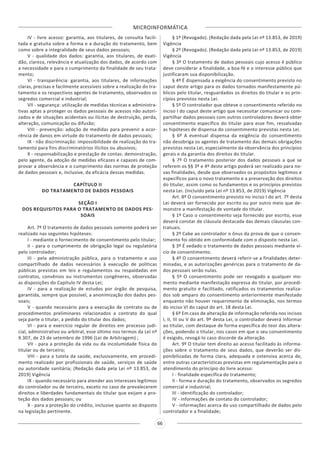 MICROINFORMÁTICA
66
IV - livre acesso: garantia, aos titulares, de consulta facili-
tada e gratuita sobre a forma e a duração do tratamento, bem
como sobre a integralidade de seus dados pessoais;
V - qualidade dos dados: garantia, aos titulares, de exati-
dão, clareza, relevância e atualização dos dados, de acordo com
a necessidade e para o cumprimento da finalidade de seu trata-
mento;
VI - transparência: garantia, aos titulares, de informações
claras, precisas e facilmente acessíveis sobre a realização do tra-
tamento e os respectivos agentes de tratamento, observados os
segredos comercial e industrial;
VII - segurança: utilização de medidas técnicas e administra-
tivas aptas a proteger os dados pessoais de acessos não autori-
zados e de situações acidentais ou ilícitas de destruição, perda,
alteração, comunicação ou difusão;
VIII - prevenção: adoção de medidas para prevenir a ocor-
rência de danos em virtude do tratamento de dados pessoais;
IX - não discriminação: impossibilidade de realização do tra-
tamento para fins discriminatórios ilícitos ou abusivos;
X - responsabilização e prestação de contas: demonstração,
pelo agente, da adoção de medidas eficazes e capazes de com-
provar a observância e o cumprimento das normas de proteção
de dados pessoais e, inclusive, da eficácia dessas medidas.
CAPÍTULO II
DO TRATAMENTO DE DADOS PESSOAIS
SEÇÃO I
DOS REQUISITOS PARA O TRATAMENTO DE DADOS PES-
SOAIS
Art. 7º O tratamento de dados pessoais somente poderá ser
realizado nas seguintes hipóteses:
I - mediante o fornecimento de consentimento pelo titular;
II - para o cumprimento de obrigação legal ou regulatória
pelo controlador;
III - pela administração pública, para o tratamento e uso
compartilhado de dados necessários à execução de políticas
públicas previstas em leis e regulamentos ou respaldadas em
contratos, convênios ou instrumentos congêneres, observadas
as disposições do Capítulo IV desta Lei;
IV - para a realização de estudos por órgão de pesquisa,
garantida, sempre que possível, a anonimização dos dados pes-
soais;
V - quando necessário para a execução de contrato ou de
procedimentos preliminares relacionados a contrato do qual
seja parte o titular, a pedido do titular dos dados;
VI - para o exercício regular de direitos em processo judi-
cial, administrativo ou arbitral, esse último nos termos da Lei nº
9.307, de 23 de setembro de 1996 (Lei de Arbitragem) ;
VII - para a proteção da vida ou da incolumidade física do
titular ou de terceiro;
VIII - para a tutela da saúde, exclusivamente, em procedi-
mento realizado por profissionais de saúde, serviços de saúde
ou autoridade sanitária; (Redação dada pela Lei nº 13.853, de
2019) Vigência
IX - quando necessário para atender aos interesses legítimos
do controlador ou de terceiro, exceto no caso de prevalecerem
direitos e liberdades fundamentais do titular que exijam a pro-
teção dos dados pessoais; ou
X - para a proteção do crédito, inclusive quanto ao disposto
na legislação pertinente.
§ 1º (Revogado). (Redação dada pela Lei nº 13.853, de 2019)
Vigência
§ 2º (Revogado). (Redação dada pela Lei nº 13.853, de 2019)
Vigência
§ 3º O tratamento de dados pessoais cujo acesso é público
deve considerar a finalidade, a boa-fé e o interesse público que
justificaram sua disponibilização.
§ 4º É dispensada a exigência do consentimento previsto no
caput deste artigo para os dados tornados manifestamente pú-
blicos pelo titular, resguardados os direitos do titular e os prin-
cípios previstos nesta Lei.
§ 5º O controlador que obteve o consentimento referido no
inciso I do caput deste artigo que necessitar comunicar ou com-
partilhar dados pessoais com outros controladores deverá obter
consentimento específico do titular para esse fim, ressalvadas
as hipóteses de dispensa do consentimento previstas nesta Lei.
§ 6º A eventual dispensa da exigência do consentimento
não desobriga os agentes de tratamento das demais obrigações
previstas nesta Lei, especialmente da observância dos princípios
gerais e da garantia dos direitos do titular.
§ 7º O tratamento posterior dos dados pessoais a que se
referem os §§ 3º e 4º deste artigo poderá ser realizado para no-
vas finalidades, desde que observados os propósitos legítimos e
específicos para o novo tratamento e a preservação dos direitos
do titular, assim como os fundamentos e os princípios previstos
nesta Lei. (Incluído pela Lei nº 13.853, de 2019) Vigência
Art. 8º O consentimento previsto no inciso I do art. 7º desta
Lei deverá ser fornecido por escrito ou por outro meio que de-
monstre a manifestação de vontade do titular.
§ 1º Caso o consentimento seja fornecido por escrito, esse
deverá constar de cláusula destacada das demais cláusulas con-
tratuais.
§ 2º Cabe ao controlador o ônus da prova de que o consen-
timento foi obtido em conformidade com o disposto nesta Lei.
§ 3º É vedado o tratamento de dados pessoais mediante ví-
cio de consentimento.
§ 4º O consentimento deverá referir-se a finalidades deter-
minadas, e as autorizações genéricas para o tratamento de da-
dos pessoais serão nulas.
§ 5º O consentimento pode ser revogado a qualquer mo-
mento mediante manifestação expressa do titular, por procedi-
mento gratuito e facilitado, ratificados os tratamentos realiza-
dos sob amparo do consentimento anteriormente manifestado
enquanto não houver requerimento de eliminação, nos termos
do inciso VI do caput do art. 18 desta Lei.
§ 6º Em caso de alteração de informação referida nos incisos
I, II, III ou V do art. 9º desta Lei, o controlador deverá informar
ao titular, com destaque de forma específica do teor das altera-
ções, podendo o titular, nos casos em que o seu consentimento
é exigido, revogá-lo caso discorde da alteração.
Art. 9º O titular tem direito ao acesso facilitado às informa-
ções sobre o tratamento de seus dados, que deverão ser dis-
ponibilizadas de forma clara, adequada e ostensiva acerca de,
entre outras características previstas em regulamentação para o
atendimento do princípio do livre acesso:
I - finalidade específica do tratamento;
II - forma e duração do tratamento, observados os segredos
comercial e industrial;
III - identificação do controlador;
IV - informações de contato do controlador;
V - informações acerca do uso compartilhado de dados pelo
controlador e a finalidade;
 