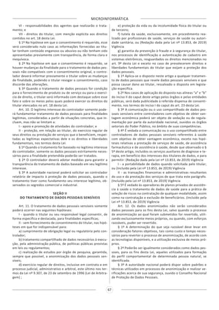 MICROINFORMÁTICA
67
VI - responsabilidades dos agentes que realizarão o trata-
mento; e
VII - direitos do titular, com menção explícita aos direitos
contidos no art. 18 desta Lei.
§ 1º Na hipótese em que o consentimento é requerido, esse
será considerado nulo caso as informações fornecidas ao titu-
lar tenham conteúdo enganoso ou abusivo ou não tenham sido
apresentadas previamente com transparência, de forma clara e
inequívoca.
§ 2º Na hipótese em que o consentimento é requerido, se
houver mudanças da finalidade para o tratamento de dados pes-
soais não compatíveis com o consentimento original, o contro-
lador deverá informar previamente o titular sobre as mudanças
de finalidade, podendo o titular revogar o consentimento, caso
discorde das alterações.
§ 3º Quando o tratamento de dados pessoais for condição
para o fornecimento de produto ou de serviço ou para o exercí-
cio de direito, o titular será informado com destaque sobre esse
fato e sobre os meios pelos quais poderá exercer os direitos do
titular elencados no art. 18 desta Lei.
Art. 10. O legítimo interesse do controlador somente pode-
rá fundamentar tratamento de dados pessoais para finalidades
legítimas, consideradas a partir de situações concretas, que in-
cluem, mas não se limitam a:
I - apoio e promoção de atividades do controlador; e
II - proteção, em relação ao titular, do exercício regular de
seus direitos ou prestação de serviços que o beneficiem, respei-
tadas as legítimas expectativas dele e os direitos e liberdades
fundamentais, nos termos desta Lei.
§ 1º Quando o tratamento for baseado no legítimo interesse
do controlador, somente os dados pessoais estritamente neces-
sários para a finalidade pretendida poderão ser tratados.
§ 2º O controlador deverá adotar medidas para garantir a
transparência do tratamento de dados baseado em seu legítimo
interesse.
§ 3º A autoridade nacional poderá solicitar ao controlador
relatório de impacto à proteção de dados pessoais, quando o
tratamento tiver como fundamento seu interesse legítimo, ob-
servados os segredos comercial e industrial.
SEÇÃO II
DO TRATAMENTO DE DADOS PESSOAIS SENSÍVEIS
Art. 11. O tratamento de dados pessoais sensíveis somente
poderá ocorrer nas seguintes hipóteses:
I - quando o titular ou seu responsável legal consentir, de
forma específica e destacada, para finalidades específicas;
II - sem fornecimento de consentimento do titular, nas hipó-
teses em que for indispensável para:
a) cumprimento de obrigação legal ou regulatória pelo con-
trolador;
b) tratamento compartilhado de dados necessários à execu-
ção, pela administração pública, de políticas públicas previstas
em leis ou regulamentos;
c) realização de estudos por órgão de pesquisa, garantida,
sempre que possível, a anonimização dos dados pessoais sen-
síveis;
d) exercício regular de direitos, inclusive em contrato e em
processo judicial, administrativo e arbitral, este último nos ter-
mos da Lei nº 9.307, de 23 de setembro de 1996 (Lei de Arbitra-
gem) ;
e) proteção da vida ou da incolumidade física do titular ou
de terceiro;
f) tutela da saúde, exclusivamente, em procedimento rea-
lizado por profissionais de saúde, serviços de saúde ou autori-
dade sanitária; ou (Redação dada pela Lei nº 13.853, de 2019)
Vigência
g) garantia da prevenção à fraude e à segurança do titular,
nos processos de identificação e autenticação de cadastro em
sistemas eletrônicos, resguardados os direitos mencionados no
art. 9º desta Lei e exceto no caso de prevalecerem direitos e
liberdades fundamentais do titular que exijam a proteção dos
dados pessoais.
§ 1º Aplica-se o disposto neste artigo a qualquer tratamen-
to de dados pessoais que revele dados pessoais sensíveis e que
possa causar dano ao titular, ressalvado o disposto em legisla-
ção específica.
§ 2º Nos casos de aplicação do disposto nas alíneas “a” e “b”
do inciso II do caput deste artigo pelos órgãos e pelas entidades
públicas, será dada publicidade à referida dispensa de consenti-
mento, nos termos do inciso I do caput do art. 23 desta Lei.
§ 3º A comunicação ou o uso compartilhado de dados pes-
soais sensíveis entre controladores com objetivo de obter van-
tagem econômica poderá ser objeto de vedação ou de regula-
mentação por parte da autoridade nacional, ouvidos os órgãos
setoriais do Poder Público, no âmbito de suas competências.
§ 4º É vedada a comunicação ou o uso compartilhado entre
controladores de dados pessoais sensíveis referentes à saúde
com objetivo de obter vantagem econômica, exceto nas hipó-
teses relativas a prestação de serviços de saúde, de assistência
farmacêutica e de assistência à saúde, desde que observado o §
5º deste artigo, incluídos os serviços auxiliares de diagnose e te-
rapia, em benefício dos interesses dos titulares de dados, e para
permitir: (Redação dada pela Lei nº 13.853, de 2019) Vigência
I - a portabilidade de dados quando solicitada pelo titular;
ou (Incluído pela Lei nº 13.853, de 2019) Vigência
II - as transações financeiras e administrativas resultantes
do uso e da prestação dos serviços de que trata este parágrafo.
(Incluído pela Lei nº 13.853, de 2019) Vigência
§ 5º É vedado às operadoras de planos privados de assistên-
cia à saúde o tratamento de dados de saúde para a prática de
seleção de riscos na contratação de qualquer modalidade, assim
como na contratação e exclusão de beneficiários. (Incluído pela
Lei nº 13.853, de 2019) Vigência
Art. 12. Os dados anonimizados não serão considerados
dados pessoais para os fins desta Lei, salvo quando o processo
de anonimização ao qual foram submetidos for revertido, utili-
zando exclusivamente meios próprios, ou quando, com esforços
razoáveis, puder ser revertido.
§ 1º A determinação do que seja razoável deve levar em
consideração fatores objetivos, tais como custo e tempo neces-
sários para reverter o processo de anonimização, de acordo com
as tecnologias disponíveis, e a utilização exclusiva de meios pró-
prios.
§ 2º Poderão ser igualmente considerados como dados pes-
soais, para os fins desta Lei, aqueles utilizados para formação
do perfil comportamental de determinada pessoa natural, se
identificada.
§ 3º A autoridade nacional poderá dispor sobre padrões e
técnicas utilizados em processos de anonimização e realizar ve-
rificações acerca de sua segurança, ouvido o Conselho Nacional
de Proteção de Dados Pessoais.
 