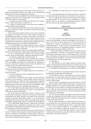 MICROINFORMÁTICA
69
§ 3º Os direitos previstos neste artigo serão exercidos me-
diante requerimento expresso do titular ou de representante
legalmente constituído, a agente de tratamento.
§ 4º Em caso de impossibilidade de adoção imediata da pro-
vidência de que trata o § 3º deste artigo, o controlador enviará
ao titular resposta em que poderá:
I - comunicar que não é agente de tratamento dos dados e
indicar, sempre que possível, o agente; ou
II - indicar as razões de fato ou de direito que impedem a
adoção imediata da providência.
§ 5º O requerimento referido no § 3º deste artigo será aten-
dido sem custos para o titular, nos prazos e nos termos previstos
em regulamento.
§ 6º O responsável deverá informar, de maneira imediata,
aos agentes de tratamento com os quais tenha realizado uso
compartilhado de dados a correção, a eliminação, a anonimiza-
ção ou o bloqueio dos dados, para que repitam idêntico proce-
dimento, exceto nos casos em que esta comunicação seja com-
provadamente impossível ou implique esforço desproporcional.
(Redação dada pela Lei nº 13.853, de 2019) Vigência
§ 7º A portabilidade dos dados pessoais a que se refere o
inciso V do caput deste artigo não inclui dados que já tenham
sido anonimizados pelo controlador.
§ 8º O direito a que se refere o § 1º deste artigo também po-
derá ser exercido perante os organismos de defesa do consumidor.
Art. 19. A confirmação de existência ou o acesso a dados
pessoais serão providenciados, mediante requisição do titular:
I - em formato simplificado, imediatamente; ou
II - por meio de declaração clara e completa, que indique a
origem dos dados, a inexistência de registro, os critérios utiliza-
dos e a finalidade do tratamento, observados os segredos co-
mercial e industrial, fornecida no prazo de até 15 (quinze) dias,
contado da data do requerimento do titular.
§ 1º Os dados pessoais serão armazenados em formato que
favoreça o exercício do direito de acesso.
§ 2º As informações e os dados poderão ser fornecidos, a
critério do titular:
I - por meio eletrônico, seguro e idôneo para esse fim; ou
II - sob forma impressa.
§ 3º Quando o tratamento tiver origem no consentimento
do titular ou em contrato, o titular poderá solicitar cópia ele-
trônica integral de seus dados pessoais, observados os segredos
comercial e industrial, nos termos de regulamentação da auto-
ridade nacional, em formato que permita a sua utilização subse-
quente, inclusive em outras operações de tratamento.
§ 4º A autoridade nacional poderá dispor de forma diferen-
ciada acerca dos prazos previstos nos incisos I e II do caput deste
artigo para os setores específicos.
Art. 20. O titular dos dados tem direito a solicitar a revi-
são de decisões tomadas unicamente com base em tratamento
automatizado de dados pessoais que afetem seus interesses,
incluídas as decisões destinadas a definir o seu perfil pessoal,
profissional, de consumo e de crédito ou os aspectos de sua per-
sonalidade. (Redação dada pela Lei nº 13.853, de 2019) Vigência
§ 1º O controlador deverá fornecer, sempre que solicitadas,
informações claras e adequadas a respeito dos critérios e dos
procedimentos utilizados para a decisão automatizada, observa-
dos os segredos comercial e industrial.
§ 2º Em caso de não oferecimento de informações de que
trata o § 1º deste artigo baseado na observância de segredo co-
mercial e industrial, a autoridade nacional poderá realizar au-
ditoria para verificação de aspectos discriminatórios em trata-
mento automatizado de dados pessoais.
§ 3º (VETADO). (Incluído pela Lei nº 13.853, de 2019) Vi-
gência
Art. 21. Os dados pessoais referentes ao exercício regular de
direitos pelo titular não podem ser utilizados em seu prejuízo.
Art. 22. A defesa dos interesses e dos direitos dos titulares
de dados poderá ser exercida em juízo, individual ou coletiva-
mente, na forma do disposto na legislação pertinente, acerca
dos instrumentos de tutela individual e coletiva.
CAPÍTULO IV
DO TRATAMENTO DE DADOS PESSOAIS PELO PODER PÚ-
BLICO
SEÇÃO I
DAS REGRAS
Art. 23. O tratamento de dados pessoais pelas pessoas jurí-
dicas de direito público referidas no parágrafo único do art. 1º
da Lei nº 12.527, de 18 de novembro de 2011 (Lei de Acesso à
Informação) , deverá ser realizado para o atendimento de sua
finalidade pública, na persecução do interesse público, com o
objetivo de executar as competências legais ou cumprir as atri-
buições legais do serviço público, desde que:
I - sejam informadas as hipóteses em que, no exercício de
suas competências, realizam o tratamento de dados pessoais,
fornecendo informações claras e atualizadas sobre a previsão
legal, a finalidade, os procedimentos e as práticas utilizadas para
a execução dessas atividades, em veículos de fácil acesso, prefe-
rencialmente em seus sítios eletrônicos;
II - (VETADO); e
III - seja indicado um encarregado quando realizarem ope-
rações de tratamento de dados pessoais, nos termos do art. 39
desta Lei; e (Redação dada pela Lei nº 13.853, de 2019) Vigência
IV - (VETADO). (Incluído pela Lei nº 13.853, de 2019) Vigên-
cia
§ 1º A autoridade nacional poderá dispor sobre as formas de
publicidade das operações de tratamento.
§ 2º O disposto nesta Lei não dispensa as pessoas jurídicas
mencionadas no caput deste artigo de instituir as autoridades
de que trata a Lei nº 12.527, de 18 de novembro de 2011 (Lei de
Acesso à Informação) .
§ 3º Os prazos e procedimentos para exercício dos direitos
do titular perante o Poder Público observarão o disposto em le-
gislação específica, em especial as disposições constantes da Lei
nº 9.507, de 12 de novembro de 1997 (Lei do Habeas Data) , da
Lei nº 9.784, de 29 de janeiro de 1999 (Lei Geral do Processo
Administrativo) , e da Lei nº 12.527, de 18 de novembro de 2011
(Lei de Acesso à Informação) .
§ 4º Os serviços notariais e de registro exercidos em caráter
privado, por delegação do Poder Público, terão o mesmo trata-
mento dispensado às pessoas jurídicas referidas no caput deste
artigo, nos termos desta Lei.
§ 5º Os órgãos notariais e de registro devem fornecer aces-
so aos dados por meio eletrônico para a administração pública,
tendo em vista as finalidades de que trata o caput deste artigo.
Art. 24. As empresas públicas e as sociedades de econo-
mia mista que atuam em regime de concorrência, sujeitas ao
disposto no art. 173 da Constituição Federal , terão o mesmo
tratamento dispensado às pessoas jurídicas de direito privado
particulares, nos termos desta Lei.
 