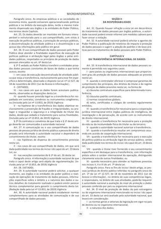 MICROINFORMÁTICA
70
Parágrafo único. As empresas públicas e as sociedades de
economia mista, quando estiverem operacionalizando políticas
públicas e no âmbito da execução delas, terão o mesmo trata-
mento dispensado aos órgãos e às entidades do Poder Público,
nos termos deste Capítulo.
Art. 25. Os dados deverão ser mantidos em formato intero-
perável e estruturado para o uso compartilhado, com vistas à
execução de políticas públicas, à prestação de serviços públicos,
à descentralização da atividade pública e à disseminação e ao
acesso das informações pelo público em geral.
Art. 26. O uso compartilhado de dados pessoais pelo Poder
Público deve atender a finalidades específicas de execução de
políticas públicas e atribuição legal pelos órgãos e pelas enti-
dades públicas, respeitados os princípios de proteção de dados
pessoais elencados no art. 6º desta Lei.
§ 1º É vedado ao Poder Público transferir a entidades priva-
das dados pessoais constantes de bases de dados a que tenha
acesso, exceto:
I - em casos de execução descentralizada de atividade públi-
ca que exija a transferência, exclusivamente para esse fim espe-
cífico e determinado, observado o disposto na Lei nº 12.527, de
18 de novembro de 2011 (Lei de Acesso à Informação) ;
II - (VETADO);
III - nos casos em que os dados forem acessíveis publica-
mente, observadas as disposições desta Lei.
IV - quando houver previsão legal ou a transferência for res-
paldada em contratos, convênios ou instrumentos congêneres;
ou (Incluído pela Lei nº 13.853, de 2019) Vigência
V - na hipótese de a transferência dos dados objetivar ex-
clusivamente a prevenção de fraudes e irregularidades, ou pro-
teger e resguardar a segurança e a integridade do titular dos
dados, desde que vedado o tratamento para outras finalidades.
(Incluído pela Lei nº 13.853, de 2019) Vigência
§ 2º Os contratos e convênios de que trata o § 1º deste arti-
go deverão ser comunicados à autoridade nacional.
Art. 27. A comunicação ou o uso compartilhado de dados
pessoais de pessoa jurídica de direito público a pessoa de direito
privado será informado à autoridade nacional e dependerá de
consentimento do titular, exceto:
I - nas hipóteses de dispensa de consentimento previstas
nesta Lei;
II - nos casos de uso compartilhado de dados, em que será
dada publicidade nos termos do inciso I do caput do art. 23 desta
Lei; ou
III - nas exceções constantes do § 1º do art. 26 desta Lei.
Parágrafo único. A informação à autoridade nacional de que
trata o caput deste artigo será objeto de regulamentação. (In-
cluído pela Lei nº 13.853, de 2019) Vigência
Art. 28. (VETADO).
Art. 29. A autoridade nacional poderá solicitar, a qualquer
momento, aos órgãos e às entidades do poder público a reali-
zação de operações de tratamento de dados pessoais, informa-
ções específicas sobre o âmbito e a natureza dos dados e ou-
tros detalhes do tratamento realizado e poderá emitir parecer
técnico complementar para garantir o cumprimento desta Lei.
(Redação dada pela Lei nº 13.853, de 2019) Vigência
Art. 30. A autoridade nacional poderá estabelecer normas
complementares para as atividades de comunicação e de uso
compartilhado de dados pessoais.
SEÇÃO II
DA RESPONSABILIDADE
Art. 31. Quando houver infração a esta Lei em decorrência
do tratamento de dados pessoais por órgãos públicos, a autori-
dade nacional poderá enviar informe com medidas cabíveis para
fazer cessar a violação.
Art. 32. A autoridade nacional poderá solicitar a agentes do
Poder Público a publicação de relatórios de impacto à proteção
de dados pessoais e sugerir a adoção de padrões e de boas prá-
ticas para os tratamentos de dados pessoais pelo Poder Público.
CAPÍTULO V
DA TRANSFERÊNCIA INTERNACIONAL DE DADOS
Art. 33. A transferência internacional de dados pessoais so-
mente é permitida nos seguintes casos:
I - para países ou organismos internacionais que proporcio-
nem grau de proteção de dados pessoais adequado ao previsto
nesta Lei;
II - quando o controlador oferecer e comprovar garantias de
cumprimento dos princípios, dos direitos do titular e do regime
de proteção de dados previstos nesta Lei, na forma de:
a) cláusulas contratuais específicas para determinada trans-
ferência;
b) cláusulas-padrão contratuais;
c) normas corporativas globais;
d) selos, certificados e códigos de conduta regularmente
emitidos;
III - quando a transferência for necessária para a cooperação
jurídica internacional entre órgãos públicos de inteligência, de
investigação e de persecução, de acordo com os instrumentos
de direito internacional;
IV - quando a transferência for necessária para a proteção
da vida ou da incolumidade física do titular ou de terceiro;
V - quando a autoridade nacional autorizar a transferência;
VI - quando a transferência resultar em compromisso assu-
mido em acordo de cooperação internacional;
VII - quando a transferência for necessária para a execução
de política pública ou atribuição legal do serviço público, sendo
dada publicidade nos termos do inciso I do caput do art. 23 desta
Lei;
VIII - quando o titular tiver fornecido o seu consentimento
específico e em destaque para a transferência, com informação
prévia sobre o caráter internacional da operação, distinguindo
claramente esta de outras finalidades; ou
IX - quando necessário para atender as hipóteses previstas
nos incisos II, V e VI do art. 7º desta Lei.
Parágrafo único. Para os fins do inciso I deste artigo, as pes-
soas jurídicas de direito público referidas no parágrafo único do
art. 1º da Lei nº 12.527, de 18 de novembro de 2011 (Lei de
Acesso à Informação) , no âmbito de suas competências legais,
e responsáveis, no âmbito de suas atividades, poderão requerer
à autoridade nacional a avaliação do nível de proteção a dados
pessoais conferido por país ou organismo internacional.
Art. 34. O nível de proteção de dados do país estrangeiro
ou do organismo internacional mencionado no inciso I do caput
do art. 33 desta Lei será avaliado pela autoridade nacional, que
levará em consideração:
I - as normas gerais e setoriais da legislação em vigor no país
de destino ou no organismo internacional;
II - a natureza dos dados;
 