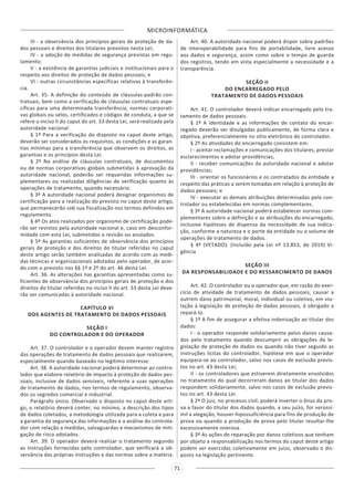 MICROINFORMÁTICA
71
III - a observância dos princípios gerais de proteção de da-
dos pessoais e direitos dos titulares previstos nesta Lei;
IV - a adoção de medidas de segurança previstas em regu-
lamento;
V - a existência de garantias judiciais e institucionais para o
respeito aos direitos de proteção de dados pessoais; e
VI - outras circunstâncias específicas relativas à transferên-
cia.
Art. 35. A definição do conteúdo de cláusulas-padrão con-
tratuais, bem como a verificação de cláusulas contratuais espe-
cíficas para uma determinada transferência, normas corporati-
vas globais ou selos, certificados e códigos de conduta, a que se
refere o inciso II do caput do art. 33 desta Lei, será realizada pela
autoridade nacional.
§ 1º Para a verificação do disposto no caput deste artigo,
deverão ser considerados os requisitos, as condições e as garan-
tias mínimas para a transferência que observem os direitos, as
garantias e os princípios desta Lei.
§ 2º Na análise de cláusulas contratuais, de documentos
ou de normas corporativas globais submetidas à aprovação da
autoridade nacional, poderão ser requeridas informações su-
plementares ou realizadas diligências de verificação quanto às
operações de tratamento, quando necessário.
§ 3º A autoridade nacional poderá designar organismos de
certificação para a realização do previsto no caput deste artigo,
que permanecerão sob sua fiscalização nos termos definidos em
regulamento.
§ 4º Os atos realizados por organismo de certificação pode-
rão ser revistos pela autoridade nacional e, caso em desconfor-
midade com esta Lei, submetidos a revisão ou anulados.
§ 5º As garantias suficientes de observância dos princípios
gerais de proteção e dos direitos do titular referidas no caput
deste artigo serão também analisadas de acordo com as medi-
das técnicas e organizacionais adotadas pelo operador, de acor-
do com o previsto nos §§ 1º e 2º do art. 46 desta Lei.
Art. 36. As alterações nas garantias apresentadas como su-
ficientes de observância dos princípios gerais de proteção e dos
direitos do titular referidas no inciso II do art. 33 desta Lei deve-
rão ser comunicadas à autoridade nacional.
CAPÍTULO VI
DOS AGENTES DE TRATAMENTO DE DADOS PESSOAIS
SEÇÃO I
DO CONTROLADOR E DO OPERADOR
Art. 37. O controlador e o operador devem manter registro
das operações de tratamento de dados pessoais que realizarem,
especialmente quando baseado no legítimo interesse.
Art. 38. A autoridade nacional poderá determinar ao contro-
lador que elabore relatório de impacto à proteção de dados pes-
soais, inclusive de dados sensíveis, referente a suas operações
de tratamento de dados, nos termos de regulamento, observa-
dos os segredos comercial e industrial.
Parágrafo único. Observado o disposto no caput deste arti-
go, o relatório deverá conter, no mínimo, a descrição dos tipos
de dados coletados, a metodologia utilizada para a coleta e para
a garantia da segurança das informações e a análise do controla-
dor com relação a medidas, salvaguardas e mecanismos de miti-
gação de risco adotados.
Art. 39. O operador deverá realizar o tratamento segundo
as instruções fornecidas pelo controlador, que verificará a ob-
servância das próprias instruções e das normas sobre a matéria.
Art. 40. A autoridade nacional poderá dispor sobre padrões
de interoperabilidade para fins de portabilidade, livre acesso
aos dados e segurança, assim como sobre o tempo de guarda
dos registros, tendo em vista especialmente a necessidade e a
transparência.
SEÇÃO II
DO ENCARREGADO PELO
TRATAMENTO DE DADOS PESSOAIS
Art. 41. O controlador deverá indicar encarregado pelo tra-
tamento de dados pessoais.
§ 1º A identidade e as informações de contato do encar-
regado deverão ser divulgadas publicamente, de forma clara e
objetiva, preferencialmente no sítio eletrônico do controlador.
§ 2º As atividades do encarregado consistem em:
I - aceitar reclamações e comunicações dos titulares, prestar
esclarecimentos e adotar providências;
II - receber comunicações da autoridade nacional e adotar
providências;
III - orientar os funcionários e os contratados da entidade a
respeito das práticas a serem tomadas em relação à proteção de
dados pessoais; e
IV - executar as demais atribuições determinadas pelo con-
trolador ou estabelecidas em normas complementares.
§ 3º A autoridade nacional poderá estabelecer normas com-
plementares sobre a definição e as atribuições do encarregado,
inclusive hipóteses de dispensa da necessidade de sua indica-
ção, conforme a natureza e o porte da entidade ou o volume de
operações de tratamento de dados.
§ 4º (VETADO). (Incluído pela Lei nº 13.853, de 2019) Vi-
gência
SEÇÃO III
DA RESPONSABILIDADE E DO RESSARCIMENTO DE DANOS
Art. 42. O controlador ou o operador que, em razão do exer-
cício de atividade de tratamento de dados pessoais, causar a
outrem dano patrimonial, moral, individual ou coletivo, em vio-
lação à legislação de proteção de dados pessoais, é obrigado a
repará-lo.
§ 1º A fim de assegurar a efetiva indenização ao titular dos
dados:
I - o operador responde solidariamente pelos danos causa-
dos pelo tratamento quando descumprir as obrigações da le-
gislação de proteção de dados ou quando não tiver seguido as
instruções lícitas do controlador, hipótese em que o operador
equipara-se ao controlador, salvo nos casos de exclusão previs-
tos no art. 43 desta Lei;
II - os controladores que estiverem diretamente envolvidos
no tratamento do qual decorreram danos ao titular dos dados
respondem solidariamente, salvo nos casos de exclusão previs-
tos no art. 43 desta Lei.
§ 2º O juiz, no processo civil, poderá inverter o ônus da pro-
va a favor do titular dos dados quando, a seu juízo, for verossí-
mil a alegação, houver hipossuficiência para fins de produção de
prova ou quando a produção de prova pelo titular resultar-lhe
excessivamente onerosa.
§ 3º As ações de reparação por danos coletivos que tenham
por objeto a responsabilização nos termos do caput deste artigo
podem ser exercidas coletivamente em juízo, observado o dis-
posto na legislação pertinente.
 