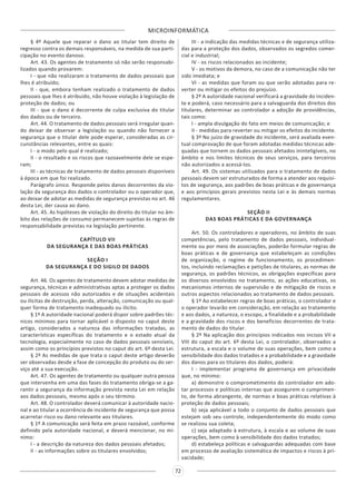 MICROINFORMÁTICA
72
§ 4º Aquele que reparar o dano ao titular tem direito de
regresso contra os demais responsáveis, na medida de sua parti-
cipação no evento danoso.
Art. 43. Os agentes de tratamento só não serão responsabi-
lizados quando provarem:
I - que não realizaram o tratamento de dados pessoais que
lhes é atribuído;
II - que, embora tenham realizado o tratamento de dados
pessoais que lhes é atribuído, não houve violação à legislação de
proteção de dados; ou
III - que o dano é decorrente de culpa exclusiva do titular
dos dados ou de terceiro.
Art. 44. O tratamento de dados pessoais será irregular quan-
do deixar de observar a legislação ou quando não fornecer a
segurança que o titular dele pode esperar, consideradas as cir-
cunstâncias relevantes, entre as quais:
I - o modo pelo qual é realizado;
II - o resultado e os riscos que razoavelmente dele se espe-
ram;
III - as técnicas de tratamento de dados pessoais disponíveis
à época em que foi realizado.
Parágrafo único. Responde pelos danos decorrentes da vio-
lação da segurança dos dados o controlador ou o operador que,
ao deixar de adotar as medidas de segurança previstas no art. 46
desta Lei, der causa ao dano.
Art. 45. As hipóteses de violação do direito do titular no âm-
bito das relações de consumo permanecem sujeitas às regras de
responsabilidade previstas na legislação pertinente.
CAPÍTULO VII
DA SEGURANÇA E DAS BOAS PRÁTICAS
SEÇÃO I
DA SEGURANÇA E DO SIGILO DE DADOS
Art. 46. Os agentes de tratamento devem adotar medidas de
segurança, técnicas e administrativas aptas a proteger os dados
pessoais de acessos não autorizados e de situações acidentais
ou ilícitas de destruição, perda, alteração, comunicação ou qual-
quer forma de tratamento inadequado ou ilícito.
§ 1º A autoridade nacional poderá dispor sobre padrões téc-
nicos mínimos para tornar aplicável o disposto no caput deste
artigo, considerados a natureza das informações tratadas, as
características específicas do tratamento e o estado atual da
tecnologia, especialmente no caso de dados pessoais sensíveis,
assim como os princípios previstos no caput do art. 6º desta Lei.
§ 2º As medidas de que trata o caput deste artigo deverão
ser observadas desde a fase de concepção do produto ou do ser-
viço até a sua execução.
Art. 47. Os agentes de tratamento ou qualquer outra pessoa
que intervenha em uma das fases do tratamento obriga-se a ga-
rantir a segurança da informação prevista nesta Lei em relação
aos dados pessoais, mesmo após o seu término.
Art. 48. O controlador deverá comunicar à autoridade nacio-
nal e ao titular a ocorrência de incidente de segurança que possa
acarretar risco ou dano relevante aos titulares.
§ 1º A comunicação será feita em prazo razoável, conforme
definido pela autoridade nacional, e deverá mencionar, no mí-
nimo:
I - a descrição da natureza dos dados pessoais afetados;
II - as informações sobre os titulares envolvidos;
III - a indicação das medidas técnicas e de segurança utiliza-
das para a proteção dos dados, observados os segredos comer-
cial e industrial;
IV - os riscos relacionados ao incidente;
V - os motivos da demora, no caso de a comunicação não ter
sido imediata; e
VI - as medidas que foram ou que serão adotadas para re-
verter ou mitigar os efeitos do prejuízo.
§ 2º A autoridade nacional verificará a gravidade do inciden-
te e poderá, caso necessário para a salvaguarda dos direitos dos
titulares, determinar ao controlador a adoção de providências,
tais como:
I - ampla divulgação do fato em meios de comunicação; e
II - medidas para reverter ou mitigar os efeitos do incidente.
§ 3º No juízo de gravidade do incidente, será avaliada even-
tual comprovação de que foram adotadas medidas técnicas ade-
quadas que tornem os dados pessoais afetados ininteligíveis, no
âmbito e nos limites técnicos de seus serviços, para terceiros
não autorizados a acessá-los.
Art. 49. Os sistemas utilizados para o tratamento de dados
pessoais devem ser estruturados de forma a atender aos requisi-
tos de segurança, aos padrões de boas práticas e de governança
e aos princípios gerais previstos nesta Lei e às demais normas
regulamentares.
SEÇÃO II
DAS BOAS PRÁTICAS E DA GOVERNANÇA
Art. 50. Os controladores e operadores, no âmbito de suas
competências, pelo tratamento de dados pessoais, individual-
mente ou por meio de associações, poderão formular regras de
boas práticas e de governança que estabeleçam as condições
de organização, o regime de funcionamento, os procedimen-
tos, incluindo reclamações e petições de titulares, as normas de
segurança, os padrões técnicos, as obrigações específicas para
os diversos envolvidos no tratamento, as ações educativas, os
mecanismos internos de supervisão e de mitigação de riscos e
outros aspectos relacionados ao tratamento de dados pessoais.
§ 1º Ao estabelecer regras de boas práticas, o controlador e
o operador levarão em consideração, em relação ao tratamento
e aos dados, a natureza, o escopo, a finalidade e a probabilidade
e a gravidade dos riscos e dos benefícios decorrentes de trata-
mento de dados do titular.
§ 2º Na aplicação dos princípios indicados nos incisos VII e
VIII do caput do art. 6º desta Lei, o controlador, observados a
estrutura, a escala e o volume de suas operações, bem como a
sensibilidade dos dados tratados e a probabilidade e a gravidade
dos danos para os titulares dos dados, poderá:
I - implementar programa de governança em privacidade
que, no mínimo:
a) demonstre o comprometimento do controlador em ado-
tar processos e políticas internas que assegurem o cumprimen-
to, de forma abrangente, de normas e boas práticas relativas à
proteção de dados pessoais;
b) seja aplicável a todo o conjunto de dados pessoais que
estejam sob seu controle, independentemente do modo como
se realizou sua coleta;
c) seja adaptado à estrutura, à escala e ao volume de suas
operações, bem como à sensibilidade dos dados tratados;
d) estabeleça políticas e salvaguardas adequadas com base
em processo de avaliação sistemática de impactos e riscos à pri-
vacidade;
 