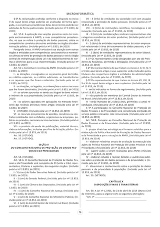 MICROINFORMÁTICA
76
§ 6º As reclamações colhidas conforme o disposto no inciso
V do caput deste artigo poderão ser analisadas de forma agre-
gada, e as eventuais providências delas decorrentes poderão ser
adotadas de forma padronizada. (Incluído pela Lei nº 13.853, de
2019)
Art. 55-K. A aplicação das sanções previstas nesta Lei com-
pete exclusivamente à ANPD, e suas competências prevalece-
rão, no que se refere à proteção de dados pessoais, sobre as
competências correlatas de outras entidades ou órgãos da admi-
nistração pública. (Incluído pela Lei nº 13.853, de 2019)
Parágrafo único. A ANPD articulará sua atuação com outros
órgãos e entidades com competências sancionatórias e normati-
vas afetas ao tema de proteção de dados pessoais e será o órgão
central de interpretação desta Lei e do estabelecimento de nor-
mas e diretrizes para a sua implementação. (Incluído pela Lei nº
13.853, de 2019)
Art. 55-L. Constituem receitas da ANPD: (Incluído pela Lei nº
13.853, de 2019)
I - as dotações, consignadas no orçamento geral da União,
os créditos especiais, os créditos adicionais, as transferências
e os repasses que lhe forem conferidos; (Incluído pela Lei nº
13.853, de 2019)
II - as doações, os legados, as subvenções e outros recursos
que lhe forem destinados; (Incluído pela Lei nº 13.853, de 2019)
III - os valores apurados na venda ou aluguel de bens móveis
e imóveis de sua propriedade; (Incluído pela Lei nº 13.853, de
2019)
IV - os valores apurados em aplicações no mercado finan-
ceiro das receitas previstas neste artigo; (Incluído pela Lei nº
13.853, de 2019)
V - (VETADO); (Incluído pela Lei nº 13.853, de 2019)
VI - os recursos provenientes de acordos, convênios ou con-
tratos celebrados com entidades, organismos ou empresas, pú-
blicos ou privados, nacionais ou internacionais; (Incluído pela Lei
nº 13.853, de 2019)
VII - o produto da venda de publicações, material técnico,
dados e informações, inclusive para fins de licitação pública. (In-
cluído pela Lei nº 13.853, de 2019)
Art. 56. (VETADO).
Art. 57. (VETADO).
SEÇÃO II
DO CONSELHO NACIONAL DE PROTEÇÃO DE DADOS PES-
SOAIS E DA PRIVACIDADE
Art. 58. (VETADO).
Art. 58-A. O Conselho Nacional de Proteção de Dados Pes-
soais e da Privacidade será composto de 23 (vinte e três) repre-
sentantes, titulares e suplentes, dos seguintes órgãos: (Incluído
pela Lei nº 13.853, de 2019)
I - 5 (cinco) do Poder Executivo federal; (Incluído pela Lei nº
13.853, de 2019)
II - 1 (um) do Senado Federal; (Incluído pela Lei nº 13.853,
de 2019)
III - 1 (um) da Câmara dos Deputados; (Incluído pela Lei nº
13.853, de 2019)
IV - 1 (um) do Conselho Nacional de Justiça; (Incluído pela
Lei nº 13.853, de 2019)
V - 1 (um) do Conselho Nacional do Ministério Público; (In-
cluído pela Lei nº 13.853, de 2019)
VI - 1 (um) do Comitê Gestor da Internet no Brasil; (Incluído
pela Lei nº 13.853, de 2019)
VII - 3 (três) de entidades da sociedade civil com atuação
relacionada a proteção de dados pessoais; (Incluído pela Lei nº
13.853, de 2019)
VIII - 3 (três) de instituições científicas, tecnológicas e de
inovação; (Incluído pela Lei nº 13.853, de 2019)
IX - 3 (três) de confederações sindicais representativas das
categorias econômicas do setor produtivo; (Incluído pela Lei nº
13.853, de 2019)
X - 2 (dois) de entidades representativas do setor empresa-
rial relacionado à área de tratamento de dados pessoais; e (In-
cluído pela Lei nº 13.853, de 2019)
XI - 2 (dois) de entidades representativas do setor laboral.
(Incluído pela Lei nº 13.853, de 2019)
§ 1º Os representantes serão designados por ato do Presi-
dente da República, permitida a delegação. (Incluído pela Lei nº
13.853, de 2019)
§ 2º Os representantes de que tratam os incisos I, II, III, IV, V
e VI do caput deste artigo e seus suplentes serão indicados pelos
titulares dos respectivos órgãos e entidades da administração
pública. (Incluído pela Lei nº 13.853, de 2019)
§ 3º Os representantes de que tratam os incisos VII, VIII, IX,
X e XI do caput deste artigo e seus suplentes: (Incluído pela Lei
nº 13.853, de 2019)
I - serão indicados na forma de regulamento; (Incluído pela
Lei nº 13.853, de 2019)
II - não poderão ser membros do Comitê Gestor da Internet
no Brasil; (Incluído pela Lei nº 13.853, de 2019)
III - terão mandato de 2 (dois) anos, permitida 1 (uma) re-
condução. (Incluído pela Lei nº 13.853, de 2019)
§ 4º A participação no Conselho Nacional de Proteção de
Dados Pessoais e da Privacidade será considerada prestação de
serviço público relevante, não remunerada. (Incluído pela Lei nº
13.853, de 2019)
Art. 58-B. Compete ao Conselho Nacional de Proteção de
Dados Pessoais e da Privacidade: (Incluído pela Lei nº 13.853,
de 2019)
I - propor diretrizes estratégicas e fornecer subsídios para a
elaboração da Política Nacional de Proteção de Dados Pessoais
e da Privacidade e para a atuação da ANPD; (Incluído pela Lei nº
13.853, de 2019)
II - elaborar relatórios anuais de avaliação da execução das
ações da Política Nacional de Proteção de Dados Pessoais e da
Privacidade; (Incluído pela Lei nº 13.853, de 2019)
III - sugerir ações a serem realizadas pela ANPD; (Incluído
pela Lei nº 13.853, de 2019)
IV - elaborar estudos e realizar debates e audiências públi-
cas sobre a proteção de dados pessoais e da privacidade; e (In-
cluído pela Lei nº 13.853, de 2019)
V - disseminar o conhecimento sobre a proteção de dados
pessoais e da privacidade à população. (Incluído pela Lei nº
13.853, de 2019)
Art. 59. (VETADO).
CAPÍTULO X
DISPOSIÇÕES FINAIS E TRANSITÓRIAS
Art. 60. A Lei nº 12.965, de 23 de abril de 2014 (Marco Civil
da Internet) , passa a vigorar com as seguintes alterações:
“Art. 7º ..................................................................
.......................................................................................
 