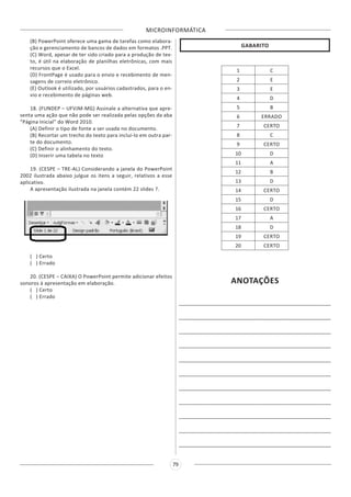 MICROINFORMÁTICA
79
(B) PowerPoint oferece uma gama de tarefas como elabora-
ção e gerenciamento de bancos de dados em formatos .PPT.
(C) Word, apesar de ter sido criado para a produção de tex-
to, é útil na elaboração de planilhas eletrônicas, com mais
recursos que o Excel.
(D) FrontPage é usado para o envio e recebimento de men-
sagens de correio eletrônico.
(E) Outlook é utilizado, por usuários cadastrados, para o en-
vio e recebimento de páginas web.
18. (FUNDEP – UFVJM-MG) Assinale a alternativa que apre-
senta uma ação que não pode ser realizada pelas opções da aba
“Página Inicial” do Word 2010.
(A) Definir o tipo de fonte a ser usada no documento.
(B) Recortar um trecho do texto para incluí-lo em outra par-
te do documento.
(C) Definir o alinhamento do texto.
(D) Inserir uma tabela no texto
19. (CESPE – TRE-AL) Considerando a janela do PowerPoint
2002 ilustrada abaixo julgue os itens a seguir, relativos a esse
aplicativo.
A apresentação ilustrada na janela contém 22 slides ?.
( ) Certo
( ) Errado
20. (CESPE – CAIXA) O PowerPoint permite adicionar efeitos
sonoros à apresentação em elaboração.
( ) Certo
( ) Errado
GABARITO
1 C
2 E
3 E
4 D
5 B
6 ERRADO
7 CERTO
8 C
9 CERTO
10 D
11 A
12 B
13 D
14 CERTO
15 D
16 CERTO
17 A
18 D
19 CERTO
20 CERTO
ANOTAÇÕES
______________________________________________________
______________________________________________________
______________________________________________________
______________________________________________________
______________________________________________________
______________________________________________________
______________________________________________________
______________________________________________________
______________________________________________________
______________________________________________________
______________________________________________________
 