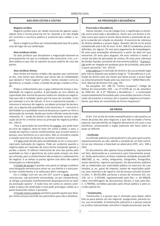 DIREITO CIVIL
3
DOS ATOS LÍCITOS E ILÍCITOS
Negócio Jurídico
Negócio jurídico para ser válido necessita de agente capaz,
objeto lícito e forma prescrita em lei. Quando a lei não dispõe
em contrário a escritura pública é essencial para validar o ne-
gócio.
Deve o negócio jurídico ser interpretado pela boa fé e pelos
usos do lugar de sua celebração.
Atos Jurídicos Lícitos
Os atos jurídicos que disciplinam a negociação baseiam-se
principalmente em que as condições não contrariem a lei, a or-
dem pública e que não se sujeitam ao puro arbítrio de uma das
partes.
Atos Jurídicos Ilícitos
Atos ilícitos em termos simples são aqueles que contrariam
as leis, mas temos que atentar que várias são as modalidades
que obstam o “bom negócio” jurídico. Vamos estudar o erro ou
ignorância, a coação, o dolo, o estado de perigo, a lesão e a frau-
de.
Prega o ordenamento que o erro substancial enseja a anu-
labilidade do negócio jurídico. A percepção ao erro advém da
capacidade dita normal da pessoa média em relação ao negócio.
Veja que não é nulidade, posto que há casos de correção, como
por exemplo o erro de cálculo. O erro é substancial quando: I –
interessa à natureza do negócio, ao objeto principal da declara-
ção, ou a alguma das qualidades a ele essenciais; II – concerne à
identidade ou à qualidade essencial da pessoa a quem se refira a
declaração de vontade, desde que tenha influído nesta de modo
relevante; III – sendo de direito e não implicando recusa à apli-
cação da lei for o motivo único ou principal do negócio jurídico.
Art. 139 CC.
Para a apreciação da ocorrência da coação, que pode levar
ao vício do negócio, deve-se levar em conta a idade, o sexo, o
estado de espírito e outras condicionantes que incutam temor à
pessoa, seus familiares ou a seus bens. Não se considera coação
o simples exercício do direito ou ao temor reverencial.
• O dolo pode decidir pela anulabilidade se for a causa prin-
cipal pela realização do negócio. Pode ser acidental quando o
negócio pode ser realizado de outra forma ensejando apenas a
perdas e danos. O silêncio intencional de uma das partes pela
qualidade ou fato e ignorância da outra pode ensejar em dolo
por omissão, pois o conhecimento não ensejaria o celebramento
do negócio. E se ambas as partes agirem com dolo não caberá
reclamação ou indenizações.
• Estado de perigo é quando uma parte se obriga a celebrar
uma obrigação extrema para salvar-se, sua família e a outra par-
te tiver conhecimento e se valha para aferir vantagem.
Diz o Código Civil em seu Art.157: ocorre a lesão quando
uma pessoa, sob premente necessidade, ou por inexperiência,
se obriga a prestação manifestamente desproporcional ao valor
da prestação oposta”. A lesão leva em conta os valores prati-
cados à época da celebração e esta pode prosseguir válida se a
parte favorecida reduzir o proveito.
• Fraude contra credores acontece quando aquele que deve,
por meios escusos esconde seu patrimônio para não o desfalcar.
DA PRESCRIÇÃO E DECADÊNCIA
Prescrição e Decadência
Vamos estudar, à luz do Código Civil, o significado e a distin-
ção entre prescrição e decadência. Assim que um direito é vio-
lado nasce para quem é titular deste direito a pretensão de exi-
gi-lo cumprido em relação ao devedor. O exercício da cobrança
do direito obedece a prazos legais. Quando não há na lei prazo
estabelecido este é de 10 anos. O Art. 206 CC estabelece prazos
definidos, eis alguns: 01 ano para pagamento de hospedagem;
02 anos para prestações alimentares a partir da data em que
vencerem; 03 anos para aluguéis; 04 anos relativo a tutela, a
contar da data da aprovação de contas; 05 anos para cobrança
de dívidas líquidas constante de instrumento público. “A prescri-
ção pode ser alegada em qualquer grau de jurisdição, pela parte
a quem aproveita.” Art. 193 CC.
A Decadência é a extinção do direito e da sua proteção legal
pela inércia daquele que poderia exigi-lo. “A decadência é a ex-
tinção do direito pelo seu titular que deixa escoar o prazo legal
ou voluntariamente fixado pelo seu exercício.” (DINIZ Maria He-
lena, Manual de Direito Civil, pag. 79).
Há exceções: Art. 198 CC “contra incapazes”, Código de
Defesa do Consumidor CDC - Lei nº 8.078 de 11 de setembro
de 1990 Art. 26. § 2º “Obstam a decadência: I - a reclamação
comprovadamente formulada pelo consumidor perante o forne-
cedor de produtos e serviços até a resposta negativa correspon-
dente, que deve ser transmitida de forma inequívoca”.
DA PROVA
O Art. 212 arrola de modo exemplificativo e não taxativo os
meios de prova dos atos negociais a que não se impõe a forma
especial, que permitirão ao litigante demonstrar em juízo a sua
existência, convencendo o órgão judicante dos fatos sobre os
quais se referem.
- Confissão:
A confissão judicial ou extrajudicial é o ato pelo qual a parte,
espontaneamente ou não, admite a verdade de um fato contrá-
rio ao seu interesse e favorável ao adversário (CPC, arts. 348 a
354).
Os documentos têm apenas força probatória, representam
um fato, destinando-se a conservá-lo para futuramente prová-
-lo. Serão particulares se feitos mediante atividade privada (RT,
488/190), p. ex., cartas, telegramas, fotografias, fonografias,
avisos bancários, registros paroquiais. Os documentos públicos
são os elaborados por autoridade pública no exercício de suas
funções, p. ex., guias de imposto, laudos de repartições públi-
cas, atos notariais e de registro civil do serviço consular brasilei-
ro (Dec. n. 84.451/80), portarias e avisos de ministros (CC, art.
126; Lei n. 5.433168, regulamentada pelo Dec. n. 64.398/69,
sobre microfilmagem de documentos oficiais, e hoje pelo Dec.
n. 1.799/96), certidões passadas pelo oficial público e pelo es-
crivão judicial etc.
- Testemunha:
Testemunha é a pessoa que é chamada para depor sobre
fato ou para atestar um ato negocial, assegurando, perante ou-
tra, sua veracidade. A testemunha judiciária é a pessoa natural
ou jurídica representada, estranha à relação processual, que de-
 