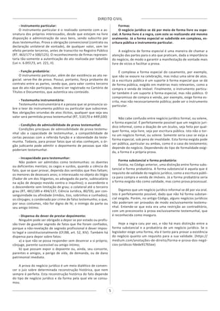 DIREITO CIVIL
5
- Instrumento particular:
O instrumento particular é o realizado somente com a as-
sinatura dos próprios interessados, desde que estejam na livre
disposição e administração de seus bens, sendo subscrito por
duas testemunhas. Prova a obrigação convencional (contrato ou
declaração unilateral de vontade), de qualquer valor, sem ter
efeito perante terceiros, antes de transcrito no Registro Público
(RT. 463/177 e 500/125). O reconhecimento de firmas represen-
taria tão-somente a autenticação do ato realizada por tabelião
(Lei n. 6.0l573, art. 221, II).
- Função probatória:
O instrumento particular, além de dar existência ao ato ne-
gocial. serve-lhe de prova. Possui, portanto, força probante do
contrato entre as partes, sendo que, para valer contra terceiro
que do ato não participou, deverá ser registrado no Cartório de
Títulos e Documentos, que autentica seu conteúdo.
- Testemunha instrumentária:
Testemunha instrumentária é a pessoa que se pronuncia so-
bre o teor do instrumento público ou particular que subscreve.
Nas obrigações oriundas de atos ilícitos, qualquer que seja seu
valor será permitida prova testemunhal (RT, 51670 e 449100)
- Condições de admissibilidade de prova testemunhal:
Condições precípuas de admissibilidade de prova testemu-
nhal são a capacidade de testemunhar, a compatibilidade de
certas pessoas com a referida função e a idoneidade da teste-
munha. Todavia, para provar fatos que só elas conheçam, o ór-
gão judicante pode admitir o depoimento de pessoas que não
poderiam testemunhar.
- Incapacidade para testemunhar:
Não podem ser admitidos como testemunhas: os doentes
ou deficientes mentais; os cegos e surdos, quando a ciência do
fato, que se quer provar, dependa dos sentidos que lhes faltam;
os menores de dezesseis anos; o interessado no objeto do litígio
(fiador de um dos litigantes, ex advogado da parte, sublocatário
na ação de despejo movida contra o inquilino); o ascendente e
o descendente sem limitação de grau; o colateral até o terceiro
grau (RT, 481/189 e 494/137; Ciência Jurídica, 80/59), por con-
sanguinidade ou afinidade (irmãos, tios, sobrinhos e cunhados);
os cônjuges; o condenado por crime de falso testemunho; o que,
por seus costumes, não for digno de fé; o inimigo da parte ou
seu amigo íntimo.
- Dispensa do dever de prestar depoimento:
Ninguém pode ser obrigado a depor se por estado ou profis-
são tiver de guardar segredo de fatos que lhe foram confiados,
porque a não-revelação de segredo profissional é dever impos-
to legal e constitucionalmente (CF/88, art. 52, XIV). Também há
dispensa para depor sobre fatos:
a) a que não se possa responder sem desonrar a si próprio,
cônjuge, parente sucessível ou amigo íntimo;
b) que possam expor o depoente ou, ainda, seu consorte,
parentes e amigos, a perigo de vida, de demanda, ou de dano
patrimonial imediato.
A prova do negócio jurídico é um meio dialético de conven-
cer o juiz sobre determinada reconstrução histórica, que nem
sempre é perfeita. Esta reconstrução histórica do fato depende
do tipo de negócio jurídico e da forma pela qual ele se consu-
mou.
Formas
O negócio jurídico se dá por meio de forma livre ou espe-
cial. A forma livre é a regra, com este se realizando até mesmo
oralmente. Já a forma especial se subdivide em complexa, es-
critura pública e instrumento particular.
A exigência de forma especial é uma maneira de chamar a
atenção das partes para o ato que praticam, dada a importância
do negócio, de modo a garantir a manifestação de vontade mais
livre de vícios e facilitar a prova.
É complexa a forma especial do casamento, por exemplo,
que não se exaure na celebração, mas induz uma série de atos.
Já a escritura pública é um suporte à forma especial que se dá
de forma pública, exigido em matérias mais relevantes, como a
compra e venda de imóvel. Finalmente, o instrumento particu-
lar também é um suporte à forma especial, mas não público. O
compromisso de compra e venda, por exemplo, exige forma es-
crita, mas não necessariamente pública; pode ser o instrumento
particular.
Não cabe confusão entre negócio jurídico formal, ou solene,
e forma especial. É perfeitamente possível que um negócio jurí-
dico informal, como a doação de um óculos, seja feita por qual-
quer forma, seja livre, seja por escritura pública. Isto não o tor-
na um negócio formal, ou solene. Somente seria caso se exija a
forma especial, sob pena de invalidade. Esta forma exigida pode
ser pública, particular ou ambas, como é o caso do testamento;
depende do negócio. Dependendo do tipo de formalidade exigi-
da, a forma é a própria prova.
Forma substancial e forma probatória:
Existia, no Código anterior, uma distinção entre forma subs-
tancial e forma probatória. A forma substancial é aquela que é
requisito de validade do negócio jurídico, como a escritura públi-
ca para compra e venda de imóveis. Já a forma probatória seria
a forma exigida não como validade, mas como prova processual.
Digamos que um negócio jurídico informal se dê por via oral.
Isto é perfeitamente possível, dado que não há forma substan-
cial exigida. Porém, no antigo Código, alguns negócios jurídicos
não poderiam ser provados de modo exclusivamente testemu-
nhal. Entende-se que esta era uma restrição ao contraditório,
com um preconceito à prova exclusivamente testemunhal, que
é reconhecida como insegura.
Hoje a regra caiu por vez, e não há mais distinção entre a
forma substancial e a probatória de um negócio jurídico. Se o
legislador exige uma forma, ela é tanto para provar a existência
do negócio quanto um requisito para a sua validade. (https://
medium.com/anotações-de-direito/forma-e-prova-dos-negó-
cios-jurídicos-fdede91765ee)
 