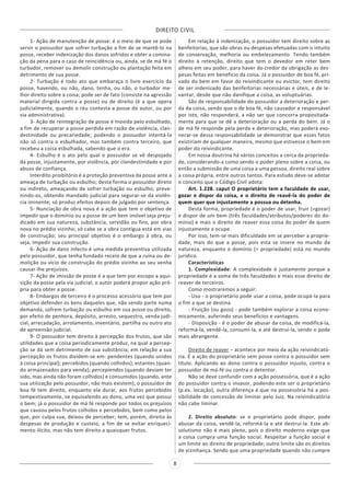 DIREITO CIVIL
8
1- Ação de manutenção de posse: é o meio de que se pode
servir o possuidor que sofrer turbação a fim de se mantê-lo na
posse, receber indenização dos danos sofridos e obter a comina-
ção da pena para o caso de reincidência ou, ainda, se de má fé o
turbador, remover ou demolir construção ou plantação feita em
detrimento de sua posse.
2- Turbação é todo ato que embaraça o livre exercício da
posse, havendo, ou não, dano, tenha, ou não, o turbador me-
lhor direito sobre a coisa; pode ser de fato (consiste na agressão
material dirigida contra a posse) ou de direito (é a que opera
judicialmente, quando o réu contesta a posse do autor, ou por
via administrativa).
3- Ação de reintegração de posse é movida pelo esbulhado,
a fim de recuperar a posse perdida em razão de violência, clan-
destinidade ou precariedade; podendo o possuidor intentá-la
não só contra o esbulhador, mas também contra terceiro, que
recebeu a coisa esbulhada, sabendo que o era.
4- Esbulho é o ato pelo qual o possuidor se vê despojado
da posse, injustamente, por violência, por clandestinidade e por
abuso de confiança.
Interdito proibitório é a proteção preventiva da posse ante a
ameaça de turbação ou esbulho; desta forma o possuidor direto
ou indireto, ameaçando de sofrer turbação ou esbulho, preve-
nindo-os, obtendo mandado judicial para segurar-se da violên-
cia iminente; só produz efeitos depois de julgado por sentença.
5- Nunciação de obra nova é a ação que tem o objetivo de
impedir que o domínio ou a posse de um bem imóvel seja preju-
dicado em sua natureza, substância, servidão ou fins, por obra
nova no prédio vizinho; só cabe se a obra contígua está em vias
de construção; seu principal objetivo é o embargo à obra, ou
seja, impedir sua construção.
6- Ação de dano infecto é uma medida preventiva utilizada
pelo possuidor, que tenha fundado receio de que a ruína ou de-
molição ou vício de construção do prédio vizinho ao seu venha
causar-lhe prejuízos.
7- Ação de imissão de posse é a que tem por escopo a aqui-
sição da posse pela via judicial; o autor poderá propor ação pró-
pria para obter a posse.
8- Embargos de terceiro é o processo acessório que tem por
objetivo defender os bens daqueles que, não sendo parte numa
demanda, sofrem turbação ou esbulho em sua posse ou direito,
por efeito de penhora, depósito, arresto, sequestro, venda judi-
cial, arrecadação, arrolamento, inventário, partilha ou outro ato
de apreensão judicial.
9- O possuidor tem direito à percepção dos frutos, que são
utilidades que a coisa periodicamente produz, na qual a percep-
ção se dá sem detrimento de sua substância; em relação a sua
percepção os frutos dividem-se em: pendentes (quando unidos
à coisa principal); percebidos (quando colhidos); estantes (quan-
do armazenados para venda); percepiendos (quando deviam ter
sido, mas ainda não foram colhidos) e consumidos (quando, ante
sua utilização pelo possuidor, não mais existem), o possuidor de
boa fé tem direito, enquanto ela durar, aos frutos percebidos
tempestivamente, se equivalendo ao dono, uma vez que possui
o bem; já o possuidor de má fé responde por todos os prejuízos
que causou pelos frutos colhidos e percebidos, bem como pelos
que, por culpa sua, deixou de perceber; tem, porém, direito às
despesas de produção e custeio, a fim de se evitar enriqueci-
mento ilícito, mas não tem direito a quaisquer frutos.
Em relação à indenização, o possuidor tem direito sobre as
benfeitorias, que são obras ou despesas efetuadas com o intuito
de conservação, melhoria ou embelezamento. Tendo também
direito à retenção, direito que tem o devedor em reter bem
alheio em seu poder, para haver do credor da obrigação as des-
pesas feitas em benefício da coisa. Já o possuidor de boa fé, pri-
vado do bem em favor do reivindicante ou evictor, tem direito
de ser indenizado das benfeitorias necessárias e úteis, e de le-
vantar, desde que não danifique a coisa, as voluptuárias.
São de responsabilidade do possuidor a deterioração e per-
da da coisa, sendo que o de boa fé, não causador e responsável
por isto, não responderá, a não ser que concorra propositada-
mente para que se dê a deterioração ou a perda do bem. Já o
de má fé responde pela perda e deterioração, mas poderá exo-
nerar-se dessa responsabilidade se demonstrar que esses fatos
existiriam de qualquer maneira, mesmo que estivesse o bem em
poder do reivindicante.
Em nossa doutrina há vários conceitos a cerca da proprieda-
de, considerando-a como sendo o poder pleno sobre a coisa, ou
então a submissão de uma coisa a uma pessoa, direito real sobre
a coisa própria, entre outros tantos. Para estudo deve-se adotar
o conceito que o Código Civil adota:
Art. 1.228. caput O proprietário tem a faculdade de usar,
gozar e dispor da coisa, e o direito de reavê-la do poder de
quem quer que injustamente a possua ou detenha.
Desta forma, propriedade é o poder de usar, fruir (=gozar)
e dispor de um bem (três faculdades/atributos/poderes do do-
mínio) e mais o direito de reaver essa coisa do poder de quem
injustamente a ocupe.
Por isso, tem-se mais dificuldade em se perceber a proprie-
dade, mais do que a posse, pois esta se insere no mundo da
natureza, enquanto o domínio (= propriedade) está no mundo
jurídico.
Características
1. Complexidade: A complexidade é justamente porque a
propriedade é a soma de três faculdades e mais esse direito de
reaver de terceiros.
Como mostraremos a seguir:
- Uso - o proprietário pode usar a coisa, pode ocupá-la para
o fim a que se destina.
- Fruição (ou gozo) - pode também explorar a coisa econo-
micamente, auferindo seus benefícios e vantagens.
- Disposição - é o poder de abusar da coisa, de modificá-la,
reformá-la, vendê-la, consumi-la, e até destruí-la, sendo o pode
mais abrangente.
Direito de reaver – acontece por meio da ação reivindicató-
ria. É a ação do proprietário sem posse contra o possuidor sem
título. Aplicando ao dono contra o possuidor injusto, contra o
possuidor de má-fé ou contra o detentor.
Não se deve confundir com a ação possessória, que é a ação
do possuidor contra o invasor, podendo este ser o proprietário
(p.ex. locação), outra diferença é que na possessória há a pos-
sibilidade de concessão de liminar pelo Juiz. Na reivindicatória
não cabe liminar.
2. Direito absoluto: se o proprietário pode dispor, pode
abusar da coisa, vendê-la, reformá-la e até destruí-la. Este ab-
solutismo não é mais pleno, pois o direito moderno exige que
a coisa cumpra uma função social. Respeitar a função social é
um limite ao direito de propriedade; outro limite são os direitos
de vizinhança. Sendo que uma propriedade quando não cumpre
 