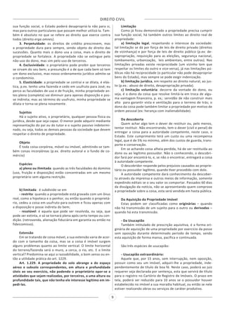 DIREITO CIVIL
9
sua função social, o Estado poderá desapropriá-la não para si,
mas para outros particulares que possam melhor utilizá-la. Tam-
bém é absoluto no que se refere ao direito que exerce contra
todos (direito erga omnes).
3. Perpetuidade: os direitos de crédito prescrevem, mas
a propriedade dura para sempre, sendo objeto do direito das
sucessões. Quanto mais o dono usa a coisa, mais o direito de
propriedade se fortalece. A propriedade não se extingue pelo
não-uso do dono, mas sim pelo uso de terceiros.
4. Exclusividade: o proprietário pode proibir que terceiros
se sirvam do seu bem; a presunção é a de que cada bem só tem
um dono exclusivo, mas nosso ordenamento jurídico admite-se
o condomínio.
5. Elasticidade: a propriedade se contrai e se dilata, é elás-
tica, p.ex. tenho uma fazenda e cedo em usufruto para José; eu
perco as faculdades de uso e de fruição, minha propriedade an-
tes plena (completa) vai diminuir para apenas disposição e pos-
se indireta; mas ao término do usufruto, minha propriedade se
dilata e torna-se plena novamente.  
Sujeitos 
Há o sujeito ativo, o proprietário, qualquer pessoa física ou
jurídica, desde que seja capaz. O menor pode adquirir mediante
representação do pai ou do tutor e o sujeito passivo indetermi-
nado, ou seja, todas as demais pessoas da sociedade que devem
respeitar o direito de propriedade. 
Objeto
É toda coisa corpórea, móvel ou imóvel, admitindo-se tam-
bém coisas incorpóreas (p.ex. direito autoral e o fundo de co-
mércio)
Espécies
a) plena ou ilimitada: quando as três faculdades do domínio
(uso, fruição e disposição) estão concentradas em um mesmo
proprietário sem alguma restrição.
b) limitada:  é subdivide-se em
- restrita: quando a propriedade está gravada com um ônus
real, como a hipoteca e o penhor, ou então quando o proprietá-
rio, cedeu a coisa em usufruto para outrem e ficou apenas com
a disposição e posse indireta do bem;
- resolúvel: é aquela que pode ser resolvida, ou seja, que
pode ser extinta, e só se tornará plena após certo tempo ou con-
dição. (retrovenda, alienação fiduciária em garantia ou então no
fideicomisso).
 
Extensão
Em se tratando de coisa móvel, a sua extensão varia de acor-
do com o tamanho da coisa, mas se a coisa é imóvel surgem
alguns problemas quanto ao limite vertical. O limite horizontal
do terreno/fazenda será o muro, a cerca, o rio, etc. E o limite
vertical? Predomina-se aqui a razoabilidade, o bom senso ou en-
tão a utilidade prática do art. 1229.
Art. 1.229. A propriedade do solo abrange a do espaço
aéreo e subsolo correspondentes, em altura e profundidade
úteis ao seu exercício, não podendo o proprietário opor-se a
atividades que sejam realizadas, por terceiros, a uma altura ou
profundidade tais, que não tenha ele interesse legítimo em im-
pedi-las.
Limitação
Como já ficou demonstrado a propriedade precisa cumprir
sua função social, há também outros limites ao direito real de
propriedade:
a) limitação legal, respeitando o interesse da sociedade: 
tal limitação se dá por força de leis de direito privado (direitos
de vizinhança) e por força de leis de direito público (p.ex: de-
sapropriação, requisição para as eleições, segurança nacional,
tombamento, urbanização,  leis ambientais, entre outras). Nas
limitações privadas existe reciprocidade (um vizinho tem que
respeitar os limites do outro e vice-versa), já nas limitações pú-
blicas não há reciprocidade (o particular não pode desapropriar
bens do Estado), mas sempre se pode exigir indenização.
b) limitação jurídica, em respeito ao direito natural, ao jus-
to (p.ex.: abuso de direito, desapropriação privada).
c) limitação voluntária: decorre da vontade do dono, ou
seja, é o dono da coisa que resolve limitá-la em troca de algu-
ma vantagem financeira, p. ex,: servidão de não construir mais
alto  para garantir vista e ventilação para o terreno de trás; o
dono da coisa pode também limitar a propriedade por motivo de
ordem pessoal (ex: herança com inalienabilidade).
Da descoberta
Quem achar algo tem o dever de restituir ou, pelo menos,
tentar restituir. Não encontrando, tem o dever (civil e penal) de
entregar a coisa para a autoridade competente, neste caso, o
Estado. Este cumprimento terá um custo ou uma recompensa
legal, que é de 5% no mínimo, além dos custos de guarda, trans-
porte e conservação.
Em se achando coisa alheia perdida, há de ser restituída ao
dono ou ao legítimo possuidor. Não o conhecendo, o descobri-
dor fará por encontrá-lo, e, se não o encontrar, entregará a coisa
à autoridade competente.
O descobridor responde pelos prejuízos causados ao proprie-
tário ou possuidor legítimo, quando tiver procedido com dolo.
A autoridade competente dará conhecimento da descober-
ta através da imprensa e outros meios de informação, somente
expedindo editais se o seu valor os comportar. Passados 60 dias
da divulgação da notícia, não se apresentando quem comprove
a propriedade sobre a coisa, esta será vendida em hasta pública.
Da Aquisição da Propriedade Imóvel
Estas podem ser classificadas como originárias – quando
não há transmissão de um sujeito para o outro ou derivadas –
quando há esta transmissão.
- Da Usucapião
Também intitulado de prescrição aquisitiva, é a forma ori-
ginária de aquisição de uma propriedade por exercício da posse
sem oposição durante determinado período de tempo, sendo
esta aquisição de forma mansa, pacífica e continuada.
São três espécies de usucapião:
- Usucapião extraordinário:
Aquele que, por 15 anos, sem interrupção, nem oposição,
possuir como seu um imóvel, adquiri-lhe a propriedade, inde-
pendentemente de título de boa fé. Neste caso, poderá ao juiz
requerer seja declarada por sentença, esta que servirá de título
para o registro no Cartório de Registro de Imóveis. O prazo em
tela, poderá ser reduzido para 10 anos se o possuidor houver
estabelecido no imóvel a sua moradia habitual, ou então se nele
estiver realizando obras ou serviços de caráter produtivo.
 