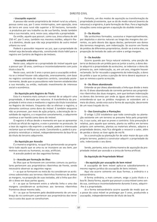 DIREITO CIVIL
10
- Usucapião especial:
A pessoa não sendo proprietária de imóvel rural ou urbano,
possua como sua, por 5 anos ininterruptos, sem oposição, área
de terra em zona rural não superior a 50 hectares, tornando-
-a produtiva por seu trabalho ou de sua família, tendo também
nela a sua moradia, será, neste caso, adquirido a propriedade.
Ou então, aquele que possuir, como sua, área urbana de até
250 m², por 5 anos, também nos mesmos moldes, adquirir-lhe-
-á o domínio, desde que não seja proprietário de outro imóvel
urbano ou rural.
Poderá o possuidor requerer ao juiz, que a propriedade do
imóvel seja declarada adquirida, constituindo título hábil para o
registro em Cartório de Registro de Imóveis.
- Usucapião ordinário:
Neste caso, adquire-se a propriedade do imóvel aquele que
a possuir por 10 anos, contínua e incontestadamente com justo
título e boa fé.
Neste caso, será de 5 anos o prazo para a usucapião ordiná-
ria se o imóvel houver sido adquirido, onerosamente, com base
no registro constante do respectivo cartório, cancelada poste-
riormente, desde que os possuidores nele tiverem estabelecidos
a sua moradia, ou então, realizado investimento de interesse
social e econômico.
- Da Aquisição pelo Registro do Título
Esta é a maneira mais comum e normal de se adquirir uma
propriedade, é derivada por natureza. A transferência da pro-
priedade é entre vivos e mediante o registro do título translativo
no Registro de Imóveis. Enquanto não se efetivar o registro, o
alienante continua como dono do imóvel. E também enquanto
não se promover, por meio de ação própria, a decretação de in-
validade do registro, e o respectivo cancelamento, o adquirente
continua a ser havido como dono do imóvel.
O registro é eficaz desde o momento em que se apresentar
o título ao oficial do registro, e este o prenotar no protocolo. Se
o teor do registro não exprimir a verdade, poderá o interessado
reclamar que se retifique ou anule. Cancelando-o, poderá o pro-
prietário reivindicar o imóvel, independentemente da boa-fé ou
do título do terceiro adquirente.
- Da Aquisição por Acessão
É a maneira originária, na qual fica pertencendo ao proprie-
tário tudo aquilo que se uma ou se incorpore ao seu bem, por
motivos naturais ou humanos, ou seja, artificiais.
A acessão poderá ser das seguintes formas:
1 – Acessão por formação de ilhas
As ilhas que se formarem em correntes comuns ou particu-
lares pertencem aos proprietários ribeirinhos de frente, sendo
necessário observar as seguintes regras:
I – as que se formarem no meio do rio consideram-se acrés-
cimos sobrevindos aos terrenos ribeirinhos fronteiros de ambas
as margens, na proporção de suas testadas, até a linha que divi-
dir o álveo em duas partes iguais;
II – as que se formarem entre a referida linha e uma das
margens consideram-se acréscimos aos terrenos ribeirinhos
fronteiros desse mesmo lado;
III – as que se formarem pelo desdobramento de um novo
braço do rio continuam a pertencer aos proprietários dos terre-
nos à custa dos quais se constituíram.
Portanto, um dos modos de aquisição ou transformação da
propriedade já existente, que se dá de modo natural (evento da
natureza) e originário, é pela formação de ilhas. Para a legislação
situações como estas geram a aquisição do aludido imóvel.
2 – Da Aluvião
São acréscimos formados, sucessiva e imperceptivelmente,
por depósitos e aterros naturais ao longo das margens das cor-
rentes, ou pelo desvio das águas destas, pertencem aos donos
dos terrenos marginais, sem indenização. Se ocorrer em frente
de prédios de diferentes proprietários, dividir-se-á entre eles, na
proporção da testada de cada um sobre a antiga margem.
3 – Da Avulsão
Ocorre quando por força natural violenta, uma porção de
terra se destaca de um prédio para se juntar a outro, o dono des-
te adquirirá a propriedade do acréscimo, se indenizar o dono do
primeiro ou, sem indenização, se, em um ano, ninguém houver
reclamado. Se for recusado o pagamento da indenização, o dono
do prédio a que se juntou a porção de terra deverá aquiescer a
que se remova a parte acrescida.
4 – Do Álveo abandonado
Entende-se por álveo abandonado a linha que divide o meio
do rio. O álveo abandonado de corrente pertence aos proprietá-
rios ribeirinhos das duas margens, sem que tenham indenização
os donos dos terrenos por onde as águas abrirem novo curso,
entendendo-se que os prédios marginais se estendem até o
meio do álveo, sendo esta outra forma de aquisição, decorrente
de um novo traçado do rio.
5 – Das Construções e Plantações
O artigo 1.253 estabelece que toda construção ou planta-
ção existente em um terreno se presume feita pelo proprietá-
rio, à sua custa, até que se prove o contrário. Esta presunção é
relativa, pois aquele que semeia, planta ou edifica em terreno
próprio com sementes, plantas ou materiais alheios, adquire a
propriedade destes; mas fica obrigado a ressarcir o valor, além
de perdas e danos se tiver agido de má fé.
Se a construção ou plantação for de valor maior do que a do
próprio terreno, poderá o construtor adquirir a propriedade do
solo, indenizando o seu dono.
Sendo, portanto, esta a última maneira de aquisição da pro-
priedade imóvel por acessão e a única de forma artificial.
Da Aquisição de Propriedade Móvel
- Da aquisição por usucapião de bem móvel
A usucapião de bem móvel aplica-se subsidiariamente o
mesmo regime jurídico da usucapião de bens imóveis.
Aqui ela ocorre somente em duas formas, a ordinária e a
extraordinária.
A forma ordinária, a mais comum, exige o justo título e a
boa fé. Desta forma, aquele que possuir a coisa móvel como sen-
do sua, contínua e incontestadamente durante 3 anos, adquirir-
-lhe-á a propriedade.
Já a forma extraordinária ocorre quando de modo que se
a posse da coisa móvel se prolongar por 5 anos, produzindo a
usucapião, independentemente de título de boa fé.
 
