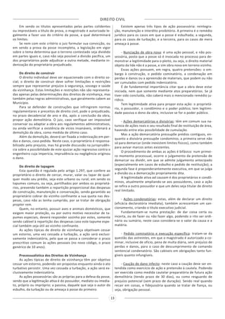 DIREITO CIVIL
13
Em sendo os títulos apresentados pelas partes colidentes
ou imprestáveis a título de prova, o magistrado é autorizado le-
galmente a fazer uso do critério da posse, a qual determinará
os limites.
Se nem com este critério o juiz formular sua convicção, ou
em sendo a prova da posse incompleta, a legislação em vigor
sobre o tema determina que o terreno contestado seja dividido
em partes iguais e, caso não seja possível a divisão pacífica, um
dos proprietários pode adjudicar a outra metade, mediante in-
denização do proprietário prejudicado.
Do direito de construir
O direito individual deve ser equacionado com o direito so-
cial; o direito de construir deve sofrer limitações e restrições
sempre que representar prejuízo à segurança, sossego e saúde
da vizinhança. Estas limitações e restrições não são representa-
das apenas pelas determinações dos direitos de vizinhança, mas
também pelas regras administrativas, que geralmente cabem ao
Município.
Para se defender de construções que infringirem normas
regulamentares e preceitos de direito civil, pode o prejudicado,
no prazo decadencial de ano e dia, após a conclusão da obra,
propor ação demolitória. O juiz, caso verifique ser impossível
conservar ou adaptar a obra aos regulamentos administrativos,
ou ainda verificar a existência de vícios insanáveis, ordenará a
demolição da obra, como medida de último caso.
Além da demolição, deverá ser fixada a indenização em per-
das e danos, caso pedida. Neste caso, o proprietário é responsa-
bilizado pelo prejuízo, mas há grande discussão na jurisprudên-
cia sobre a possibilidade de este ajuizar ação regressiva contra o
engenheiro cuja imperícia, imprudência ou negligência originou
o dano.
Do direito de tapagem
Esta questão é regulada pelo artigo 1.297, que confere ao
proprietário o direito de cercar, murar, valar ou tapar de qual-
quer modo seu prédio, seja este urbano ou rural; em sendo os
tapumes comuns, ou seja, partilhados por ambos os proprietá-
rios, prevendo também a repartição proporcional das despesas
de construção, manutenção e conservação, sendo garantido ao
proprietário cobrar do vizinho confinante a sua quota nas des-
pesas, caso não as tenha cumprido, por se tratar de obrigação
propter rem.
Quem, no entanto, possuir aves e animais domésticos, que
exigem maior proteção, ou por outro motivo necessitar de ta-
pumes especiais, deverá responder sozinho por estes, somente
sendo cabível à repartição das despesas caso este tapume espe-
cial também seja útil ao vizinho confinante.
As ações típicas de direito de vizinhança objetivam cessar
um estorno, uma vez cessada a turbação, a ação será exclusi-
vamente indenizatória, pelo que se passa a considerar o prazo
prescritivo comum às ações pessoais (no novo código, o prazo
genérico de 10 anos).
Processualística dos Direitos de Vizinhança
As ações típicas de direito de vizinhança têm por objetivo
cessar um estorno, podendo ser propostas enquanto ainda o ato
turbativo persistir. Uma vez cessada a turbação, a ação será ex-
clusivamente indenizatória.
As ações possessórias são as próprias para a defesa da posse,
sendo que a legitimação ativa é do possuidor, mediato ou imedia-
to, próprio ou impróprio; a passiva, daquele que seja o autor do
esbulho, da turbação ou de ameaça à posse do primeiro.
Existem apenas três tipos de ação possessória: reintegra-
ção, manutenção e interdito proibitório. A primeira é o remédio
jurídico para os casos em que a posse é esbulhada; a segunda,
para os casos de turbação; e a terceira, para os casos de mera
ameaça à posse.
- Nunciação de obra nova: é uma ação pessoal, e não pos-
sessória, posto que a posse só é invocada no processo para de-
monstrar a legitimidade para o pleito, ou seja, o direito material
objeto da lide não é a posse, e sim obra nova em terreno vizinho.
Essas ações possuem, em regra, quatro pretensões: o em-
bargo à construção, o pedido cominatório, a condenação em
perdas e danos ou a apreensão de materiais, que podem ou não
ser cumulados com pedido indenizatório.
É de fundamental importância citar que a obra deve estar
iniciada, nem que somente mediante atos preparatórios. Se já
tiver sido concluída, não caberá mais o mencionado remédio ju-
rídico.
Tem legitimidade ativa para propor esta ação: o proprietá-
rio, o possuidor, o condômino e o poder público; tem legitimi-
dade passiva o dono da obra, inclusive se for o poder público.
- Ações demarcatórias e divisórias: têm em comum sua na-
tureza de ações reais e seu resultado final de restituição de área,
havendo entre elas possibilidade de cumulação.
Mas a ação demarcatória pressupõe prédios contíguos, en-
quanto a divisória pressupõe condomínio; a primeira serve não
só para demarcar (onde inexistem limites físicos), como também
para avivar marcos antes existentes.
O procedimento de ambas as ações é bifásico: num primei-
ro momento processual, ocorre o julgamento da pretensão de
demarcar ou dividir, em que se admite julgamento antecipado
(especialmente em casos de esbulho e pedido de restituição); a
segunda fase é preponderantemente executiva, em que se julga
a divisão ou a demarcação propriamente dita.
A legitimidade ativa ad causam é dos proprietários e condô-
minos, atualmente ampliando-se aos possuidores, caso a ação
se refira a outro possuidor e que um deles seja titular de direito
real limitado.
- Ações condenatórias: estas, além de declarar um direito
(eficácia declaratória imediata), também acrescentam um san-
cionamento, criando o título executivo judicial.
Fundamentam-se numa prestação: de dar coisa certa ou
incerta, ou de fazer ou não fazer algo, podendo o rito ser ordi-
nário ou sumário, neste caso considera-se o valor da causa e a
matéria.
- Pedido cominatório e execução específica: tratam-se da
questão das astreintes, em que o magistrado é autorizado a co-
minar, inclusive de ofício, pena de multa diária, sem prejuízo de
perdas e danos, para o caso de descumprimento de comando
sentencial condenatório. São cabíveis em obrigações tanto fun-
gíveis quanto infungíveis.
- Caução de dano infecto: neste caso a caução deve ser en-
tendida como exercício de ação e pretensão à cautela. Podendo
ser exercida como medida cautelar preparatória de futura ação
demolitória (tendo prazo de 30 dias), ou como resguardo de
prejuízo potencial (sem prazo de duração). Sendo real quando
recair em coisas, e fidejussória quando se tratar de fiança, ou
seja, obrigação pessoal.
 