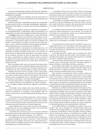 DIREITO CIVIL
15
Em caso de alienação do imóvel ou do direito de superfície,
o superficiário ou o proprietário terão direito de preferência, em
igualdade de condições.
A concessão poderá ser resolvida, antes do termo final, se
o superficiário der ao terreno destinação diversa daquela para
que foi concedida.
Extinta a concessão, o proprietário passará a ter a proprieda-
de plena sobre o terreno, construção ou plantação, independen-
temente de indenização, se as partes não houverem estipulado o
contrário.
No caso de extinção do direito de superfície em consequên-
cia de desapropriação, a indenização cabe ao proprietário e ao
superficiário, no valor correspondente ao direito real de cada um.
A servidão proporciona utilidade para o prédio dominante
e grava o prédio serviente, que pertence a diverso dono, e cons-
titui-se mediante declaração expressa dos proprietários, ou por
testamento, e subsequente registro no Cartório de Registro de
Imóveis. Constituindo-se, portanto, vínculo real entre dois pré-
dios, ou seja, o domínio do prédio serviente agrega utilidade ao
prédio dominante que se serve dele para viabilizar-se.
Servidão Predial é a utilização de um prédio por outro. Tal
utilização não pode ser indispensável, mas se faz necessária ou
vantajosa ao prédio chamado de dominante. Ela constitui um
ônus real que é imposto voluntariamente a um prédio, chama-
do de serviente, em favor de outro (o dominante), em virtude
do qual o proprietário do prédio serviente perde o exercício
de algum de seus direitos dominiais sobre ele, ou tolera que o
proprietário do prédio dominante se utilize dele, tornando seu
prédio mais útil.
Mas a servidão predial nasce da vontade dos proprietários,
não se confundindo com as servidões legais que decorrem exclu-
sivamente da lei, que são direitos de vizinhança impostos coer-
citivamente. Por isso a voluntariedade é essência da servidão.
Podendo elas terem formas variadas, sendo a mais conhe-
cida a servidão de passagem, que permite que o proprietário de
um imóvel transite pelo imóvel de outra pessoa. No entanto,
existem outras modalidades como a servidão de aqueduto, de
iluminação ou ventilação e até mesmo de pastagem.
Para que seja possível a servidão os prédios devem ser vizi-
nhos, embora não haja a necessidade de que sejam contíguos.
As servidões prediais apresentam algumas características
básicas:
- A servidão é uma relação entre dois prédios distintos, o
serviente e o dominante. O serviente sofre um gravame em be-
neficio do dominante. A vantagem ou desvantagem adere ao
imóvel e transmite-se com ele independente da pessoa do pro-
prietário.
- É necessário que os prédios pertençam a donos diversos.
Se pertencerem ao mesmo proprietário, este estará simples-
mente usando o que é seu, sem que se estabeleça uma servidão,
e sim uma serventia que pode se transformar em direito real se
o domínio dos prédios passarem a titulares diferentes.
- Nas servidões serve a coisa e não o seu dono, isto porque o
proprietário não tem uma obrigação de fazer, mas de não fazer
ou de suportar o exercício da servidão.
- A servidão não se presume, pois só se constitui mediante
declaração expressa dos proprietários, ou por testamento, e por
posterior registro no Cartório de Imóveis - Art. 1378, CC.
- A servidão deve ser útil ao prédio dominante, ela deve tra-
zer alguma vantagem de modo a aumentar o valor do imóvel
dominante. Essa vantagem não precisa ser necessariamente re-
duzida a dinheiro, podendo constituir maior utilidade ou simples
comodidade para o prédio dominante.
- A servidão é direito real e acessório. É direito real porque
incide diretamente sobre os imóveis. Sendo assim, está munido
de sequela e ação real e é oponível a terceiros. E é acessório por-
que decorre do direito de propriedade e acompanha os imóveis
mesmo que sejam alienados.
- A servidão tem duração indefinida, pois perderia sua ca-
racterística se fosse estabelecido um limite de tempo. Ela dura
por tempo indefinido, enquanto não seja extinta por nenhuma
causa legal, ainda que os prédios mudem de donos.
A servidão é indivisível porque não se desdobra em caso de
divisão do prédio dominante ou do serviente. Ela só pode ser
reclamada em sua totalidade, mesmo que o prédio dominante
pertença a várias pessoas - Art. 1386.
- A servidão é inalienável. Por decorrer de uma necessidade
do prédio dominante, não se concebe sua transferência a outro
prédio, pois isso extinguiria a servidão e constituiria outra.
A classificação mais importante das servidões é a que as dis-
tingue pelo exercício. Uma servidão é continua quando é exer-
cida ininterruptamente, independente de uma ação humana.
Servidão descontínua é a que tem seu exercício condicionado a
algum ato humano atual.
A servidão aparente é aquela que se manifesta por obras
exteriores, são aquelas que são visíveis e permanentes, como a
servidão de passagem, por exemplo. Não aparente é a servidão
que não se revela por obras exteriores.
As classificações são importantes porque existem regras di-
ferentes para a constituição, execução e extinção, algumas se
aplicam somente às servidões contínuas e aparentes.
As servidões ainda podem ser positivas, quando conferem
ao dono do prédio dominante o poder de praticar algum ato no
prédio serviente, e negativas quando é imposto o dever de se
abster da pratica de determinado ato de utilização.
São, portanto, constituídas de diversos modos. Embora as
servidões possam ser constituídas causa mortis, como o testa-
mento, no entanto, o modo mais frequente de sua constituição
é por atointer vivos, ou seja, é através de contrato em regra one-
roso. Por se tratar de ato de vontade é necessário que as partes
sejam capazes, não apenas a capacidade genérica, mas também
as especificas para atos de disposição do prédio serviente. A ser-
vidão só pode ser estipulada pelo proprietário do prédio.
Podendo ser também instituída judicialmente pelas senten-
ças que homologam a divisão. E há também a possibilidade pela
usucapião de servidão, mas esta deve ser aparente. Os artigos.
1380 a 1382 do Código Civil garantem ao dono do prédio domi-
nante os meios necessários para á “conservação e uso” das ser-
vidões. Para a realização de serviços e obras necessárias o dono
do prédio dominante pode entrar no prédio serviente e depo-
sitar matérias de construção no mesmo. No entanto, se causar
dano ao proprietário do prédio serviente por culpa, o proprietá-
rio do prédio gravame será responsabilizado civilmente.
As servidões podem ser protegidas por ações como a con-
fessória, que visa á obtenção do reconhecimento judicial da
existência de servidão negada ou contestada. Ações negatórias
se destinam a possibilitar ao dono do prédio serviente a obten-
ção de sentença que declare a inexistência da servidão ou de
direito á sua ampliação. As ações possessórias podem ser invo-
cadas em favor do prédio dominante que é molestado ou esbu-
lhado pelo proprietário do prédio serviente. Também pode ser
utilizada quando este não permite a realização de obras de con-
servação da servidão. Também podem ser invocadas as ações de
nunciação de obra nova e de usucapião.
APOSTILA ELABORADA PELA EMPRESA DIGITAÇÕES & CONCURSOS
 