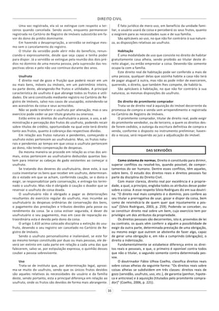DIREITO CIVIL
16
Uma vez registrada, ela só se extingue com respeito a ter-
ceiros quando cancelada. Sendo assim, enquanto permanecer
registrada no Cartório de Registro de Imóveis subsistirão em fa-
vor do dono do prédio dominante.
Em havendo a desapropriação, a servidão se extingue mes-
mo sem o cancelamento do registro.
O titular da servidão pode abrir mão do beneficio, renun-
ciando-o expressamente, desde que seja capaz e tenha poder
para dispor. Já a servidão se extingue pela reunião dos dois pré-
dios no domínio de uma mesma pessoa, pela supressão das res-
pectivas obras e pelo não uso contínuo durante dez anos.
Usufruto
É direito real de gozo e fruição que poderá recair em um
ou mais bens, móveis ou imóveis, em um patrimônio inteiro,
ou parte deste, abrangendo-lhe frutos e utilidades. A principal
característica do usufruto é que abrange todos os frutos e utili-
dades. Ele será constituído mediante registro no Cartório de Re-
gistro de Imóveis, salvo nos casos de usucapião, estendendo-se
aos acessórios da coisa e seus acrescidos.
Não se pode transferir o usufruto por alienação; mas o seu
exercício pode ceder-se por título gratuito ou oneroso.
Estão entre os direitos do usufrutuário a posse, o uso, a ad-
ministração e percepção dos frutos do usufruto, podendo recair
sobre títulos de crédito, oportunidade na qual este terá direito
tanto aos frutos, quanto à cobrança das respectivas dívidas.
Em relação aos frutos naturais e pendentes, começando o
usufruto estes pertencem ao usufrutuário. Mas, os frutos natu-
rais e pendentes ao tempo em que cessa o usufruto pertencem
ao dono, não tendo compensação de despesas.
Da mesma maneira se procede em relação as crias dos ani-
mais, estas pertencem ao usufrutuário deduzidas quantas bas-
tem para inteirar as cabeças de gado existentes ao começar o
usufruto.
Se tratando dos deveres do usufrutuário, deve este, à sua
custa inventariar os bens que receber em usufruto, determinan-
do o estado em que se acham, conferindo caução, se o dono o
exigir, se responsabilizar pela conservação, e entrega-los termi-
nado o usufruto. Mas não é obrigado à caução o doador que se
reservar o usufruto de coisa doada.
O usufrutuário não é obrigado a pagar as deteriorações
resultantes do exercício regular do usufruto, mas incumbe ao
usufrutuário às despesas ordinárias de conservação dos bens,
o pagamento das prestações e tributos devidos pela posse ou
rendimento da coisa. Se a coisa estiver segurada, é dever do
usufrutuário o seu pagamento, mas em caso de reparação ex-
traordinária esta é devida pelo dono da coisa.
O artigo 1.410 acima colocado disciplina a extinção do usu-
fruto, devendo o seu registro ser cancelado no Cartório de Re-
gistro de Imóveis.
Sendo o usufruto personalíssimo e inalienável, se este for
ao mesmo tempo constituído por duas ou mais pessoas, ele de-
verá ser extinto em cada parte em relação a cada uma das que
falecerem, salvo se, por estipulação expressa, o quinhão desses
couber a pessoa sobrevivente.
Uso
Trata-se de instituto que, por determinação legal, aproxi-
ma-se muito do usufruto, sendo que os únicos frutos devidos
são aqueles relativos às necessidades do usuário e da família
deste, sendo portanto, esta a principal diferença em relação ao
usufruto, onde os frutos são devidos de forma mais abrangente.
É fato jurídico de mero uso, em benefício da unidade fami-
liar, o usuário usará da coisa e perceberá os seus frutos, quanto
o exigirem para as necessidades suas e de sua família.
São aplicáveis ao uso, no que não for contrário à sua nature-
za, as disposições relativas ao usufruto.
Habitação
É uma modalidade de uso que consiste no direito de habitar
gratuitamente casa alheia, sendo proibido ao titular deste di-
reito alugar, ou então emprestar a coisa. Devendo tão somente
ocupa-la com a família.
Este direito real de habitação pode ser conferido a mais de
uma pessoa, qualquer delas que sozinha habite a casa não terá
de pagar aluguel à outra, mas não as pode inibir de exercerem,
querendo, o direito, que também lhes compete, de habitá-la.
São aplicáveis à habitação, no que não for contrário à sua
natureza, as mesmas disposições do usufruto.
Do direito do promitente comprador
Trata-se de direito real à aquisição do imóvel decorrente da
promessa de compra e venda sem arrependimento e registrada
no Cartório de Registro de Imóveis.
O promitente comprador, titular de direito real, pode exigir
do promitente vendedor, ou de terceiro, a quem os direitos des-
de forem cedidos, a outorga da escritura definitiva de compra e
venda, conforme o disposto no instrumento preliminar; haven-
do a recusa, será requerido ao juiz a adjudicação do imóvel.
DAS SERVIDÕES
Como sistema de normas, Direito é constituído para dirimir,
superar conflitos ou resolvê-los, quando possível, de compor-
tamentos do ser humano. Dentre esses conflitos, têm aqueles,
sobre bens. O estudo dos direitos reais e direitos pessoais faz
parte da disciplina do Direito Civil.
Com maior clareza, direito real por excelência é a proprie-
dade, a qual, a princípio, engloba todos os atributos desse poder
sobre a coisa. A esse respeito Silvio Rodrigues diz em sua doutri-
na: “O direito real mais completo é o domínio, pois confere ao
seu titular a prerrogativa de usar, gozar e dispor da coisa, bem
como de reivindicá-la de quem quer que injustamente a pos-
sua” (Silvio Rodrigues, 2003, p. 259). Podendo se conceber, ou
se constituir direito real sobre um bem, cujo exercício tem por
privilégio um dos atributos da propriedade.
Os direitos pessoais são decorrentes, isto é, provindos de lei
ou contrato, os quais vêm conferir a alguém a possibilidade de
exigir da outra parte, determinada prestação de uma obrigação,
ou mesmo exigir que outrem se abstenha de fazer algo, capaz
de gerar uma obrigação e, em não a cumprindo (obrigação), o
direito a indenização.
Fundamentalmente se estabelece diferença entre os direi-
tos reais e pessoais, e que, o primeiro é oponível contra todos
que não o titular, o segundo somente contra determinada pes-
soa.
O doutrinador Fábio Ulhoa Coelho, classifica direitos reais
sobre coisas alheias da seguinte forma: “Os direitos reais sobre
coisas alheias se subdividem em três classes: direitos reais de
gozo (servidão, usufruto, uso, etc.), de garantia (penhor, hipote-
ca e anticrese) e à aquisição (titulados pelo promitente compra-
dor)” (Coelho, 2006, p. 221).
 