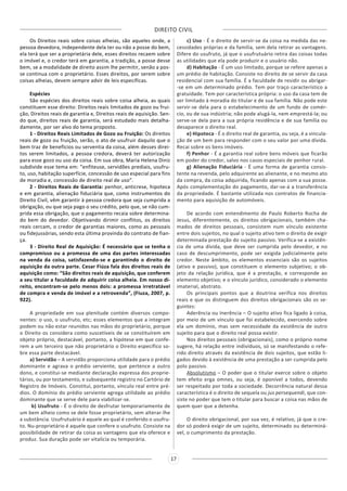 DIREITO CIVIL
17
Os Direitos reais sobre coisas alheias, são aqueles onde, a
pessoa devedora, independente dela ter ou não a posse do bem,
ela terá que ser a proprietária dele, esses direitos recaem sobre
o imóvel e, o credor terá em garantia, a tradição, a posse desse
bem, se a modalidade de direito assim lhe permitir, senão a pos-
se continua com o proprietário. Esses direitos, por serem sobre
coisas alheias, devem sempre advir de leis específicas.
Espécies
São espécies dos direitos reais sobre coisa alheia, as quais
constituem esse direito: Direitos reais limitados de gozo ou frui-
ção, Direitos reais de garantia e, Direitos reais de aquisição. Sen-
do que, direitos reais de garantia, será estudado mais detalha-
damente, por ser alvo do tema proposto.
1 - Direitos Reais Limitados de Gozo ou Fruição: Os direitos
reais de gozo ou fruição, serão, o ato de usufruir daquilo que o
bem traz de benefícios ou serventia da coisa, além desses direi-
tos serem limitados, a pessoa credora, deverá ter autorização
para esse gozo ou uso da coisa. Em sua obra, Maria Helena Diniz
subdivide esse tema em: “enfiteuse, servidões prediais, usufru-
to, uso, habitação superfície, concessão de uso especial para fins
de moradia e, concessão de direito real de uso”.
2 - Direitos Reais de Garantia: penhor, anticrese, hipoteca
e em garantia, alienação fiduciária que, como instrumentos do
Direito Civil, vêm garantir à pessoa credora que seja cumprida a
obrigação, ou que seja pago o seu crédito, pelo que, se não cum-
prida essa obrigação, que o pagamento recaia sobre determina-
do bem do devedor. Objetivando dirimir conflitos, os direitos
reais cercam, o credor de garantias maiores, como as pessoais
ou fidejussórias, sendo esta última provinda do contrato de fian-
ça.
3 - Direito Real de Aquisição: É necessário que se tenha o
compromisso ou a promessa de uma das partes interessadas
na venda da coisa, satisfazendo-se e garantindo o direito de
aquisição da outra parte. Cesar Fiúza fala dos direitos reais de
aquisição como: “São direitos reais de aquisição, que conferem
a seu titular a faculdade de adquirir coisa alheia. Em nosso di-
reito, encontram-se pelo menos dois: a promessa irretratável
de compra e venda de imóvel e a retrovenda”, (Fiuza, 2007, p.
922).
A propriedade em sua plenitude contém diversos compo-
nentes: o uso, o usufruto, etc; esses elementos que a integram
podem ou não estar reunidos nas mãos do proprietário, porque
o Direito os considera como suscetíveis de se constituírem em
objeto próprio, destacável, portanto, a hipótese em que confe-
rem a um terceiro que não proprietário o Direito específico so-
bre essa parte destacável.
a) Servidão – A servidão proporciona utilidade para o prédio
dominante e agrava o prédio serviente, que pertence a outro
dono, e constitui-se mediante declaração expressa dos proprie-
tários, ou por testamento, e subsequente registro no Cartório de
Registro de Imóveis. Constitui, portanto, vínculo real entre pré-
dios. O domínio do prédio serviente agrega utilidade ao prédio
dominante que se serve dele para viabilizar-se.
b) Usufruto - É o direito de desfrutar temporariamente de
um bem alheio como se dele fosse proprietário, sem alterar-lhe
a substância. Usufrutuário é aquele ao qual é conferido o usufru-
to. Nu-proprietário é aquele que confere o usufruto. Consiste na
possibilidade de retirar da coisa as vantagens que ela oferece e
produz. Sua duração pode ser vitalícia ou temporária.
c) Uso - É o direito de servir-se da coisa na medida das ne-
cessidades próprias e da família, sem dela retirar as vantagens.
Difere do usufruto, já que o usufrutuário retira das coisas todas
as utilidades que ela pode produzir e o usuário não.
d) Habitação - É um uso limitado, porque se refere apenas a
um prédio de habitação. Consiste no direito de se servir da casa
residencial com sua família. É a faculdade de residir ou abrigar-
-se em um determinado prédio. Tem por traço característico a
gratuidade. Tem por característica própria: o uso da casa tem de
ser limitado à moradia do titular e de sua família. Não pode este
servir-se dela para o estabelecimento de um fundo de comér-
cio, ou de sua indústria; não pode alugá-la, nem emprestá-la; ou
serve-se dela para a sua própria residência e de sua família ou
desaparece o direito real.
e) Hipoteca - É o direito real de garantia, ou seja, é a vincula-
ção de um bem para responder com o seu valor por uma dívida.
Recai sobre os bens imóveis.
f) Penhor - É a garantia real sobre bens móveis que ficarão
em poder do credor, salvo nos casos especiais de penhor rural.
g) Alienação Fiduciária - É uma forma de garantia consis-
tente na revenda, pelo adquirente ao alienante, e no mesmo ato
da compra, da coisa adquirida, ficando apenas com a sua posse.
Após complementação do pagamento, dar-se-á a transferência
da propriedade. É bastante utilizada nos contratos de financia-
mento para aquisição de automóveis.
De acordo com entendimento de Paulo Roberto Rocha de
Jesus, diferentemente, os direitos obrigacionais, também cha-
mados de direitos pessoais, consistem num vínculo existente
entre dois sujeitos, no qual o sujeito ativo tem o direito de exigir
determinada prestação do sujeito passivo. Verifica-se a existên-
cia de uma dívida, que deve ser cumprida pelo devedor, e no
caso de descumprimento, pode ser exigida judicialmente pelo
credor. Neste âmbito, os elementos essenciais são os sujeitos
(ativo e passivo), que constituem o elemento subjetivo; o ob-
jeto da relação jurídica, que é a prestação, e corresponde ao
elemento objetivo; e o vínculo jurídico, considerado o elemento
imaterial, abstrato.
Os principais pontos que a doutrina verifica nos direitos
reais e que os distinguem dos direitos obrigacionais são os se-
guintes:
Aderência ou Inerência – O sujeito ativo fica ligado à coisa,
por meio de um vínculo que foi estabelecido, exercendo sobre
ela um domínio, mas sem necessidade da existência de outro
sujeito para que o direito real possa existir.
Nos direitos pessoais (obrigacionais), como o próprio nome
sugere, há relação entre indivíduos, só se manifestando o refe-
rido direito através da existência de dois sujeitos, que estão li-
gados devido à existência de uma prestação a ser cumprida pelo
polo passivo.
Absolutismo – O poder que o titular exerce sobre o objeto
tem efeito erga omnes, ou seja, é oponível a todos, devendo
ser respeitado por toda a sociedade. Decorrência natural dessa
característica é o direito de sequela ou jus persequendi, que con-
siste no poder que tem o titular para buscar a coisa nas mãos de
quem quer que a detenha.
O direito obrigacional, por sua vez, é relativo, já que o cre-
dor só poderá exigir de um sujeito, determinado ou determiná-
vel, o cumprimento da prestação.
 