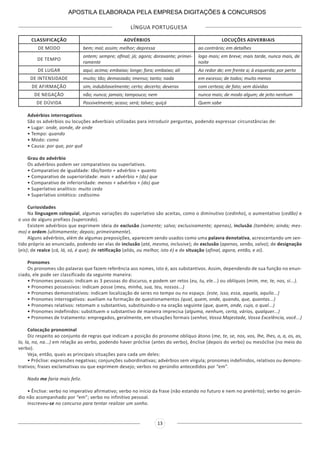 LÍNGUA PORTUGUESA
13
CLASSIFICAÇÃO ADVÉRBIOS LOCUÇÕES ADVERBIAIS
DE MODO bem; mal; assim; melhor; depressa ao contrário; em detalhes
DE TEMPO
ontem; sempre; afinal; já; agora; doravante; primei-
ramente
logo mais; em breve; mais tarde, nunca mais, de
noite
DE LUGAR aqui; acima; embaixo; longe; fora; embaixo; ali Ao redor de; em frente a; à esquerda; por perto
DE INTENSIDADE muito; tão; demasiado; imenso; tanto; nada em excesso; de todos; muito menos
DE AFIRMAÇÃO sim, indubitavelmente; certo; decerto; deveras com certeza; de fato; sem dúvidas
DE NEGAÇÃO não; nunca; jamais; tampouco; nem nunca mais; de modo algum; de jeito nenhum
DE DÚVIDA Possivelmente; acaso; será; talvez; quiçá Quem sabe
Advérbios interrogativos
São os advérbios ou locuções adverbiais utilizadas para introduzir perguntas, podendo expressar circunstâncias de:
• Lugar: onde, aonde, de onde
• Tempo: quando
• Modo: como
• Causa: por que, por quê
Grau do advérbio
Os advérbios podem ser comparativos ou superlativos.
• Comparativo de igualdade: tão/tanto + advérbio + quanto
• Comparativo de superioridade: mais + advérbio + (do) que
• Comparativo de inferioridade: menos + advérbio + (do) que
• Superlativo analítico: muito cedo
• Superlativo sintético: cedíssimo
Curiosidades
Na linguagem coloquial, algumas variações do superlativo são aceitas, como o diminutivo (cedinho), o aumentativo (cedão) e
o uso de alguns prefixos (supercedo).
Existem advérbios que exprimem ideia de exclusão (somente; salvo; exclusivamente; apenas), inclusão (também; ainda; mes-
mo) e ordem (ultimamente; depois; primeiramente).
Alguns advérbios, além de algumas preposições, aparecem sendo usados como uma palavra denotativa, acrescentando um sen-
tido próprio ao enunciado, podendo ser elas de inclusão (até, mesmo, inclusive); de exclusão (apenas, senão, salvo); de designação
(eis); de realce (cá, lá, só, é que); de retificação (aliás, ou melhor, isto é) e de situação (afinal, agora, então, e aí).
Pronomes
Os pronomes são palavras que fazem referência aos nomes, isto é, aos substantivos. Assim, dependendo de sua função no enun-
ciado, ele pode ser classificado da seguinte maneira:
• Pronomes pessoais: indicam as 3 pessoas do discurso, e podem ser retos (eu, tu, ele...) ou oblíquos (mim, me, te, nos, si...).
• Pronomes possessivos: indicam posse (meu, minha, sua, teu, nossos...)
• Pronomes demonstrativos: indicam localização de seres no tempo ou no espaço. (este, isso, essa, aquela, aquilo...)
• Pronomes interrogativos: auxiliam na formação de questionamentos (qual, quem, onde, quando, que, quantas...)
• Pronomes relativos: retomam o substantivo, substituindo-o na oração seguinte (que, quem, onde, cujo, o qual...)
• Pronomes indefinidos: substituem o substantivo de maneira imprecisa (alguma, nenhum, certa, vários, qualquer...)
• Pronomes de tratamento: empregados, geralmente, em situações formais (senhor, Vossa Majestade, Vossa Excelência, você...)
Colocação pronominal
Diz respeito ao conjunto de regras que indicam a posição do pronome oblíquo átono (me, te, se, nos, vos, lhe, lhes, o, a, os, as,
lo, la, no, na...) em relação ao verbo, podendo haver próclise (antes do verbo), ênclise (depois do verbo) ou mesóclise (no meio do
verbo).
Veja, então, quais as principais situações para cada um deles:
• Próclise: expressões negativas; conjunções subordinativas; advérbios sem vírgula; pronomes indefinidos, relativos ou demons-
trativos; frases exclamativas ou que exprimem desejo; verbos no gerúndio antecedidos por “em”.
Nada me faria mais feliz.
• Ênclise: verbo no imperativo afirmativo; verbo no início da frase (não estando no futuro e nem no pretérito); verbo no gerún-
dio não acompanhado por “em”; verbo no infinitivo pessoal.
Inscreveu-se no concurso para tentar realizar um sonho.
APOSTILA ELABORADA PELA EMPRESA DIGITAÇÕES & CONCURSOS
 