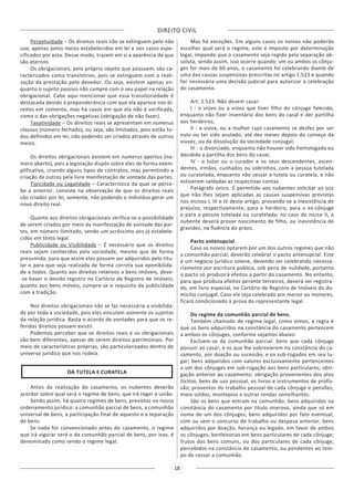 DIREITO CIVIL
18
Perpetuidade – Os direitos reais não se extinguem pelo não
uso, apenas pelos meios estabelecidos em lei e nos casos espe-
cificados por esta. Desse modo, trazem em si a aparência de que
são eternos.
Os obrigacionais, pelo próprio objeto que possuem, são ca-
racterizados como transitórios, pois se extinguem com a reali-
zação da prestação pelo devedor. Ou seja, existem apenas en-
quanto o sujeito passivo não cumpre com o seu papel na relação
obrigacional. Cabe aqui mencionar que essa transitoriedade é
destacada devido à preponderância com que ela aparece nos di-
reitos em comento, mas há casos em que ela não é verificada,
como o das obrigações negativas (obrigação de não fazer).
Taxatividade – Os direitos reais se apresentam em numerus
clausus (número fechado), ou seja, são limitados, pois estão to-
dos definidos em lei, não podendo ser criados através de outros
meios.
Os direitos obrigacionais existem em numerus apertus (nú-
mero aberto), pois a legislação dispôs sobre eles de forma exem-
plificativa, criando alguns tipos de contratos, mas permitindo a
criação de outros pela livre manifestação de vontade das partes.
Tipicidade ou Legalidade – Característica da qual se perce-
be a anterior, consiste na observação de que os direitos reais
são criados por lei, somente, não podendo o indivíduo gerar um
novo direito real.
Quanto aos direitos obrigacionais verifica-se a possibilidade
de serem criados por meio da manifestação de vontade das par-
tes, em número ilimitado, sendo um acréscimo aos já estabele-
cidos em texto legal.
Publicidade ou Visibilidade – É necessário que os direitos
reais sejam conhecidos pela sociedade, mesmo que de forma
presumida, para que assim eles possam ser adquiridos pelo titu-
lar e para que seja realizada de forma correta sua oponibilida-
de a todos. Quanto aos direitos relativos a bens imóveis, deve-
-se haver o devido registro no Cartório de Registro de Imóveis;
quanto aos bens móveis, cumpre-se o requisito da publicidade
com a tradição.
Nos direitos obrigacionais não se faz necessária a visibilida-
de por toda a sociedade, pois eles vinculam somente os sujeitos
da relação jurídica. Basta o acordo de vontades para que os re-
feridos direitos possam existir.
Podemos perceber que os direitos reais e os obrigacionais
são bem diferentes, apesar de serem direitos patrimoniais. Por
meio de características próprias, são particularizados dentro do
universo jurídico que nos rodeia.
DA TUTELA E CURATELA
Antes da realização do casamento, os nubentes deverão
acordar sobre qual será o regime de bens, que irá reger a união.
Sendo assim, há quatro regimes de bens, previstos no nosso
ordenamento jurídico: a comunhão parcial de bens, a comunhão
universal de bens, a participação final de aquesto e a separação
de bens.
Se nada for convencionado antes do casamento, o regime
que irá vigorar será o da comunhão parcial de bens, por isso, é
denominado como sendo o regime legal.
Mas há exceções. Em alguns casos os noivos não poderão
escolher qual será o regime, este é imposto por determinação
legal, impondo que o casamento seja regido pela separação ab-
soluta, sendo assim, isso ocorre quando: um ou ambos os cônju-
ges for mais de 60 anos, o casamento foi celebrando diante de
uma das causas suspensivas prescritas no artigo 1.523 e quando
for necessária uma decisão judicial para autorizar a celebração
do casamento.
Art. 1.523. Não devem casar:
I - o viúvo ou a viúva que tiver filho do cônjuge falecido,
enquanto não fizer inventário dos bens do casal e der partilha
aos herdeiros;
II - a viúva, ou a mulher cujo casamento se desfez por ser
nulo ou ter sido anulado, até dez meses depois do começo da
viuvez, ou da dissolução da sociedade conjugal;
III - o divorciado, enquanto não houver sido homologada ou
decidida a partilha dos bens do casal;
IV - o tutor ou o curador e os seus descendentes, ascen-
dentes, irmãos, cunhados ou sobrinhos, com a pessoa tutelada
ou curatelada, enquanto não cessar a tutela ou curatela, e não
estiverem saldadas as respectivas contas.
Parágrafo único. É permitido aos nubentes solicitar ao juiz
que não lhes sejam aplicadas as causas suspensivas previstas
nos incisos I, III e IV deste artigo, provando-se a inexistência de
prejuízo, respectivamente, para o herdeiro, para o ex-cônjuge
e para a pessoa tutelada ou curatelada; no caso do inciso II, a
nubente deverá provar nascimento de filho, ou inexistência de
gravidez, na fluência do prazo.
Pacto antenupcial
Caso os noivos optarem por um dos outros regimes que não
a comunhão parcial, deverão celebrar o pacto antenupcial. Este
é um negocio jurídico solene, devendo ser celebrando necessa-
riamente por escritura publica, sob pena de nulidade, portanto
o pacto só produzirá efeitos a partir do casamento. No entanto,
para que produza efeitos perante terceiros, deverá ser registra-
do, em livro especial, no Cartório de Registro de Imóveis do do-
micilio conjugal. Caso ele seja celebrado por menor ou menores,
ficará condicionado à prova do representante legal.
Do regime da comunhão parcial de bens.
Também chamado de regime legal, como vimos, a regra é
que os bens adquiridos na constância do casamento pertencem
a ambos os cônjuges, conforme vejamos abaixo:
Excluem-se da comunhão parcial: bens que cada cônjuge
possuir ao casar, e os que lhe sobrevierem na constância do ca-
samento, por doação ou sucessão, e os sub-rogados em seu lu-
gar; bens adquiridos com valores exclusivamente pertencentes
a um dos cônjuges em sub-rogação aos bens particulares; obri-
gação anterior ao casamento; obrigação provenientes dos atos
ilícitos; bens de uso pessoal, os livros e instrumentos de profis-
são; proventos do trabalho pessoal de cada cônjuge e pensões,
meio-soldos, montepios e outras rendas semelhantes.
São os bens que entram na comunhão: bens adquiridos na
constância do casamento por titulo oneroso, ainda que só em
nome de um dos cônjuges; bens adquiridos por fato eventual,
com ou sem o concurso de trabalho ou despesa anterior; bens
adquiridos por doação, herança ou legado, em favor de ambos
os cônjuges; benfeitorias em bens particulares de cada cônjuge;
frutos dos bens comuns, ou dos particulares de cada cônjuge,
percebidos na constância do casamento, ou pendentes ao tem-
po de cessar a comunhão.
 