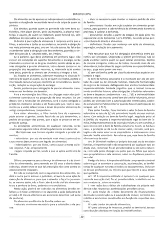 DIREITO CIVIL
20
Os alimentos serão apenas os indispensáveis à subsistência,
quando a situação de necessidade resultar de culpa de quem os
pleiteia.
São devidos quando quem os pretende não tem bens su-
ficientes, nem pode prover, pelo seu trabalho, à própria man-
tença, e aquele, de quem se reclamam, pode fornecê-los, sem
desfalque do necessário ao seu sustento.
O direito à prestação de alimentos é recíproco entre pais e
filhos, e extensivo a todos os ascendentes, recaindo a obrigação
nos mais próximos em grau, uns em falta de outros. Na falta dos
ascendentes cabe a obrigação aos descendentes, guardada a or-
dem de sucessão e, faltando estes, aos irmãos.
Se o parente, que deve alimentos em primeiro lugar, não
estiver em condições de suportar totalmente o encargo, serão
chamados a concorrer os de grau imediato; sendo várias as pes-
soas obrigadas a prestar alimentos, todas devem concorrer na
proporção dos respectivos recursos, e, intentada ação contra
uma delas, poderão as demais ser chamadas a integrar a lide.
Se, fixados os alimentos, sobrevier mudança na situação fi-
nanceira de quem os supre, ou na de quem os recebe, poderá o
interessado reclamar ao juiz, conforme as circunstâncias, exone-
ração, redução ou majoração do encargo.
Sendo, portanto que a obrigação de prestar alimentos trans-
mite-se aos herdeiros do devedor.
Para a manutenção dos filhos, os cônjuges separados judi-
cialmente contribuirão na proporção de seus recursos. Se um
desses vier a necessitar de alimentos, será o outro obrigado a
prestá-los mediante pensão a ser fixada pelo juiz. Com o casa-
mento ou a união estável cessa o dever de prestar alimentos do
antigo companheiro ou companheira.
Para obter alimentos, o filho havido fora do casamento
pode acionar o genitor, sendo facultado ao juiz determinar, a
pedido de qualquer das partes, que a ação se processe em se-
gredo de justiça.
As prestações alimentícias, de qualquer natureza, serão
atualizadas segundo índice oficial regularmente estabelecido.
São hipóteses que tornam alguém obrigado a prestar ali-
mentos:
- voluntários: por ato de vontade inter vivos (contrato) ou
causa mortis (testamento com legado de alimentos)
- indenizatórios: por ato ilícito, como causar a morte ou le-
são corporal. P.ex: atropelamento
- legais: imposta por lei, sendo a que se aplica ao Direito de
Família.
O foro competente para cobrança de alimentos é o do domi-
cilio do alimentando, prescrevendo em 02 anos o direito desta
cobrança, observando-se que tal prescrição não corre contra os
absolutamente incapazes.
Em não se cumprindo com o pagamento dos alimentos, po-
derá a outra parte acionar o judiciário, através de uma ação de
execução de alimentos, para que o devedor o faça forçosamen-
te, se mesmo assim, não o fizer caberá prisão civil do alimentan-
te ou a penhora de bens, podendo ser cumulativos.
Nesta ação, poderá ser cobrados os alimentos devidos re-
lativos a 3 meses anteriores e os seguintes a ação (sob pena de
prisão) e 21 meses anteriores aos anteriores descritos (sob pena
de penhora).
Os alimentos em Direito de Família podem ser:
- naturais: o mínimo necessário para a subsistência da pes-
soa.
- civis: o necessário para manter o mesmo padrão de vida
da família.
- provisionais: fixados em ação cautelar de alimentos provi-
sionais, para garantir a sobrevivência do alimentando durante o
processo, e custear a demanda.
- provisórios: devidos a partir da citação em ação pelo rito
especial da Lei de Alimentos (Lei 5.478/68), havendo prova pré-
-constituída do direito a alimentos.
- definitivos: fixados por sentença em ação de alimentos,
separação, anulação de casamento.
Vale ressaltar que não há obrigação alimentícia entre pa-
rentes por afinidade. Obedecida à ordem preferencial, não se
pode escolher contra quem se quer cobrar alimentos. Dentro
da mesma categoria, cobra-se de todos. Havendo mais de um
alimentante, todos deverão pagar conforme suas possibilidades,
ou seja, paga mais quem tem mais.
O bem de família pode ser classificado em duas espécies vo-
luntário e legal.
O bem de família voluntário é o instituído por ato de von-
tade do casal ou de entidade familiar, mediante formalização
do registro de imóveis, deflagrando dois efeitos fundamentais:
impenhorabilidade limitada (significa que o imóvel torna-se
isento de dívidas futuras, salvo obrigações tributárias referentes
ao bem e despesas condominiais - art. 1.715) e inalienabilidade
relativa (uma vez inscrito como bem de família voluntário, ele só
poderá ser alienado com a autorização dos interessados, caben-
do ao Ministério Público intervir quando houver participação de
incapaz - art. 1.717).
Para evitar fraudes, ficou limitado o valor do bem de família
voluntário ao teto de 1/3 do patrimônio liquido de seus institui-
dores. Com relação ao bem de família legal , regulado pela Lei
8.009/90, diz respeito à impenhorabilidade legal do bem de fa-
mília, independentemente de inscrição voluntária em cartório, e
que convive com o bem de família voluntário. Assim, se há duas
casas, a proteção se dá na de menor valor, contudo, será pro-
tegida a de maior valor se os proprietários a inscreverem como
bem de família voluntário. Ressalte-se que, esse bem de família
não tem teto de valor.
Art. 1º O imóvel residencial próprio do casal, ou da entidade
familiar, é impenhorável e não responderá por qualquer tipo de
dívida civil, comercial, fiscal, previdenciária ou de outra nature-
za, contraída pelos cônjuges ou pelos pais ou filhos que sejam
seus proprietários e nele residam, salvo nas hipóteses previstas
nesta lei.
Parágrafo único. A impenhorabilidade compreende o imóvel
sobre o qual se assentam a construção, as plantações, as benfei-
torias de qualquer natureza e todos os equipamentos, inclusive
os de uso profissional, ou móveis que guarnecem a casa, desde
que quitados.
Art. 3º A impenhorabilidade é oponível em qualquer pro-
cesso de execução civil, fiscal, previdenciária, trabalhista ou de
outra natureza , salvo se movido:
I - em razão dos créditos de trabalhadores da própria resi-
dência e das respectivas contribuições previdenciárias;
II - pelo titular do crédito decorrente do financiamento
destinado à construção ou à aquisição do imóvel, no limite dos
créditos e acréscimos constituídos em função do respectivo con-
trato;
III - pelo credor de pensão alimentícia;
IV - para cobrança de impostos, predial ou territorial, taxas e
contribuições devidas em função do imóvel familiar;
 