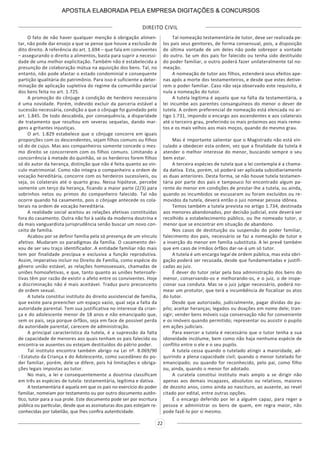 DIREITO CIVIL
22
O fato de não haver qualquer menção à obrigação alimen-
tar, não pode dar ensejo a que se pense que houve a exclusão de
dito direito. A referência do art. 1.694 – que fala em conviventes
– assegurando o direito a alimentos, basta para suprir a necessi-
dade de uma melhor explicitação. Também não é estabelecida a
presunção de colaboração mútua na aquisição dos bens. Tal, no
entanto, não pode afastar o estado condominial e consequente
partição igualitária do patrimônio. Para isso é suficiente a deter-
minação de aplicação supletiva do regime da comunhão parcial
dos bens feita no art. 1.725.
A promoção do cônjuge à condição de herdeiro necessário
é uma novidade. Porém, indevido excluir da parceria estável a
sucessão necessária, condição a que o cônjuge foi guindado pelo
art. 1.845. De todo descabida, por consequência, a disparidade
de tratamento que resultou em severas sequelas, dando mar-
gens a gritantes injustiças.
O art. 1.829 estabelece que o cônjuge concorre em iguais
proporções com os descendentes, sejam filhos comuns ou filhos
só do de cujus. Mas aos companheiros somente concede o mes-
mo direito se concorrerem com os filhos comuns. Limitando a
concorrência à metade do quinhão, se os herdeiros forem filhos
só do autor da herança, distinção que não é feita quanto ao vín-
culo matrimonial. Como não integra o companheiro a ordem de
vocação hereditária, concorre com os herdeiros sucessíveis, ou
seja, os colaterais até o quarto grau. Nessa hipótese, percebe
somente um terço da herança, ficando a maior parte (2/3) para
sobrinhos netos ou primos do companheiro falecido. Tal não
ocorre quando há casamento, pois o cônjuge antecede os cola-
terais na ordem de vocação hereditária.
A realidade social aceitou as relações afetivas constituídas
fora do casamento. Outra não foi à saída da moderna doutrina e
da mais vanguardista jurisprudência senão buscar um novo con-
ceito de família.
Acabou por se definir família pela só presença de um vínculo
afetivo. Mudaram os paradigmas da família. O casamento dei-
xou de ser seu traço identificador. A entidade familiar não mais
tem por finalidade precípua e exclusiva a função reprodutiva.
Assim, imperativo incluir no Direito de Família, como espécie do
gênero união estável, as relações homossexuais, chamadas de
uniões homoafetivas, e que, tanto quanto as uniões heteroafe-
tivas têm por razão de existir o afeto entre os conviventes. Hoje
a discriminação não é mais aceitável. Traduz puro preconceito
de ordem sexual.
A tutela constitui instituto do direito assistencial de família,
que existe para preencher um espaço vazio, qual seja a falta da
autoridade parental. Tem sua justificativa no interesse da crian-
ça e do adolescente menor de 18 anos e não emancipado que,
sem os pais, seja porque órfãos, seja em face de possível perda
da autoridade parental, carecem de administração.
A principal característica da tutela, é a supressão da falta
de capacidade de menores aos quais tenham os pais falecido ou
encontra-se ausentes ou estejam destituídos do pátrio poder.
Tal instituto encontra também abrigo na Lei nº. 8.069/90
- Estatuto da Criança e do Adolescente, como sucedâneo do po-
der familiar, porém, dele se difere, pois há limitações e obriga-
ções legais impostas ao tutor.
No mais, a lei e consequentemente a doutrina classificam
em três as espécies de tutela: testamentária, legítima e dativa.
A testamentária é aquela em que os pais no exercício do poder
familiar, nomeiam por testamento ou por outro documento autên-
tico, tutor para a sua prole. Este documento pode ser por escritura
pública ou particular, desde que as assinaturas dos pais estejam re-
conhecidas por tabelião, que lhes confira autenticidade.
Tal nomeação testamentária de tutor, deve ser realizada pe-
los pais seus genitores, de forma consensual, pois, a disposição
de última vontade de um deles não pode sobrepor a vontade
do outro. Se um dos pais for falecido ou tenha sido destituído
do poder familiar, o outro poderá fazer unilateralmente tal no-
meação.
A nomeação de tutor aos filhos, estenderá seus efeitos ape-
nas após a morte dos testamenteiros, e desde que estes detive-
rem o poder familiar. Caso não seja observado este requisito, é
nula a nomeação do tutor.
A tutela legitima é aquela que na falta da testamentária, a
lei incumbe aos parentes consanguíneos do menor o dever de
tutela. A ordem preferencial de nomeação está elencada no ar-
tigo 1.731, impondo o encargo aos ascendentes e aos colaterais
até o terceiro grau, preferindo os mais próximos aos mais remo-
tos e os mais velhos aos mais moços, quando do mesmo grau.
Mas é importante salientar que o Magistrado não está vin-
culado a obedecer esta ordem, vez que a finalidade da tutela é
atender o melhor interesse do menor, buscando sempre o seu
bem estar.
A terceira espécies de tutela que a lei contempla é a chama-
da dativa. Esta, porém, só poderá ser aplicada subsidiariamente
as duas anteriores. Desta forma, se não houve tutela testamen-
tária por parte dos pais e tampouco foi encontrado algum pa-
rente do menor em condições de prestar-lhe a tutela, ou ainda,
quando os incumbidos se escusaram ou foram excluídos ou re-
movidos da tutela, deverá então o juiz nomear pessoa idônea.
Temos também a tutela prevista no artigo 1.734, destinada
aos menores abandonados, por decisão judicial, este deverá ser
recolhido a estabelecimento público, ou lhe nomeado tutor, o
menor que se encontrar em situação de abandono.
Nos casos de destituição ou suspensão do poder familiar,
falecimento dos pais, necessário se faz a nomeação de tutor e
a inserção do menor em família substituta. A lei prevê também
que em caso de irmãos órfãos dar-se-á um só tutor.
A tutela é um encargo legal de ordem pública, mas esta obri-
gação poderá ser recusada, desde que fundamentadas e justifi-
cadas ao juiz.
É dever do tutor zelar pela boa administração dos bens do
menor, conservando-os e melhorando-os, e o juiz, o de inspe-
cionar sua conduta. Mas se o juiz julgar necessário, poderá no-
mear um protutor, que terá a incumbência de fiscalizar os atos
do tutor.
Desde que autorizado, judicialmente, pagar dívidas do pu-
pilo; aceitar heranças; legados ou doações em nome dele; tran-
sigir; vender bens móveis cuja conservação não for conveniente
e os imóveis quando permitido; representar ou assistir o pupilo
em ações judiciais.
Para exercer a tutela é necessário que o tutor tenha a sua
idoneidade incólume, bem como não haja nenhuma espécie de
conflito entre o ele e o seu pupilo.
A tutela cessa quando o tutelado atingir a maioridade, ad-
quirindo a plena capacidade civil; quando o menor tutelado for
emancipado; ou quando for reconhecido, pelo pai, como filho
ou, ainda, quando o menor for adotado.
A curatela constitui instituto mais amplo a se dirigir não
apenas aos demais incapazes, absolutos ou relativos, maiores
de dezoito anos, como ainda ao nascituro, ao ausente, ao revel
citado por edital, entre outras opções.
É o encargo deferido por lei a alguém capaz, para reger a
pessoa e administrar os bens de quem, em regra maior, não
pode fazê-lo por si mesmo.
APOSTILA ELABORADA PELA EMPRESA DIGITAÇÕES & CONCURSOS
 