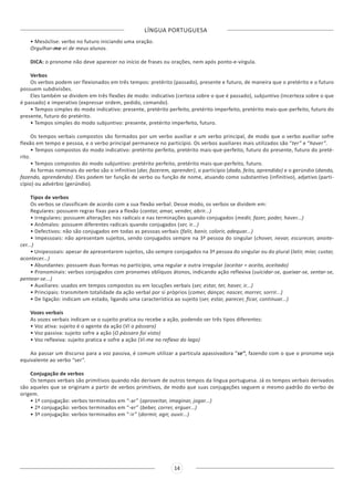 LÍNGUA PORTUGUESA
14
• Mesóclise: verbo no futuro iniciando uma oração.
Orgulhar-me-ei de meus alunos.
DICA: o pronome não deve aparecer no início de frases ou orações, nem após ponto-e-vírgula.
Verbos
Os verbos podem ser flexionados em três tempos: pretérito (passado), presente e futuro, de maneira que o pretérito e o futuro
possuem subdivisões.
Eles também se dividem em três flexões de modo: indicativo (certeza sobre o que é passado), subjuntivo (incerteza sobre o que
é passado) e imperativo (expressar ordem, pedido, comando).
• Tempos simples do modo indicativo: presente, pretérito perfeito, pretérito imperfeito, pretérito mais-que-perfeito, futuro do
presente, futuro do pretérito.
• Tempos simples do modo subjuntivo: presente, pretérito imperfeito, futuro.
Os tempos verbais compostos são formados por um verbo auxiliar e um verbo principal, de modo que o verbo auxiliar sofre
flexão em tempo e pessoa, e o verbo principal permanece no particípio. Os verbos auxiliares mais utilizados são “ter” e “haver”.
• Tempos compostos do modo indicativo: pretérito perfeito, pretérito mais-que-perfeito, futuro do presente, futuro do preté-
rito.
• Tempos compostos do modo subjuntivo: pretérito perfeito, pretérito mais-que-perfeito, futuro.
As formas nominais do verbo são o infinitivo (dar, fazerem, aprender), o particípio (dado, feito, aprendido) e o gerúndio (dando,
fazendo, aprendendo). Eles podem ter função de verbo ou função de nome, atuando como substantivo (infinitivo), adjetivo (parti-
cípio) ou advérbio (gerúndio).
Tipos de verbos
Os verbos se classificam de acordo com a sua flexão verbal. Desse modo, os verbos se dividem em:
Regulares: possuem regras fixas para a flexão (cantar, amar, vender, abrir...)
• Irregulares: possuem alterações nos radicais e nas terminações quando conjugados (medir, fazer, poder, haver...)
• Anômalos: possuem diferentes radicais quando conjugados (ser, ir...)
• Defectivos: não são conjugados em todas as pessoas verbais (falir, banir, colorir, adequar...)
• Impessoais: não apresentam sujeitos, sendo conjugados sempre na 3ª pessoa do singular (chover, nevar, escurecer, anoite-
cer...)
• Unipessoais: apesar de apresentarem sujeitos, são sempre conjugados na 3ª pessoa do singular ou do plural (latir, miar, custar,
acontecer...)
• Abundantes: possuem duas formas no particípio, uma regular e outra irregular (aceitar = aceito, aceitado)
• Pronominais: verbos conjugados com pronomes oblíquos átonos, indicando ação reflexiva (suicidar-se, queixar-se, sentar-se,
pentear-se...)
• Auxiliares: usados em tempos compostos ou em locuções verbais (ser, estar, ter, haver, ir...)
• Principais: transmitem totalidade da ação verbal por si próprios (comer, dançar, nascer, morrer, sorrir...)
• De ligação: indicam um estado, ligando uma característica ao sujeito (ser, estar, parecer, ficar, continuar...)
Vozes verbais
As vozes verbais indicam se o sujeito pratica ou recebe a ação, podendo ser três tipos diferentes:
• Voz ativa: sujeito é o agente da ação (Vi o pássaro)
• Voz passiva: sujeito sofre a ação (O pássaro foi visto)
• Voz reflexiva: sujeito pratica e sofre a ação (Vi-me no reflexo do lago)
Ao passar um discurso para a voz passiva, é comum utilizar a partícula apassivadora “se”, fazendo com o que o pronome seja
equivalente ao verbo “ser”.
Conjugação de verbos
Os tempos verbais são primitivos quando não derivam de outros tempos da língua portuguesa. Já os tempos verbais derivados
são aqueles que se originam a partir de verbos primitivos, de modo que suas conjugações seguem o mesmo padrão do verbo de
origem.
• 1ª conjugação: verbos terminados em “-ar” (aproveitar, imaginar, jogar...)
• 2ª conjugação: verbos terminados em “-er” (beber, correr, erguer...)
• 3ª conjugação: verbos terminados em “-ir” (dormir, agir, ouvir...)
 