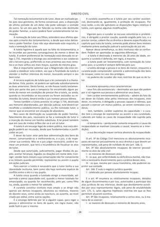 DIREITO CIVIL
28
Tal nomeação testamentária de tutor, deve ser realizada pe-
los pais seus genitores, de forma consensual, pois, a disposição
de última vontade de um deles não pode sobrepor a vontade
do outro. Se um dos pais for falecido ou tenha sido destituído
do poder familiar, o outro poderá fazer unilateralmente tal no-
meação.
A nomeação de tutor aos filhos, estenderá seus efeitos ape-
nas após a morte dos testamenteiros, e desde que estes detive-
rem o poder familiar. Caso não seja observado este requisito, é
nula a nomeação do tutor.
A tutela legitima é aquela que na falta da testamentária, a
lei incumbe aos parentes consanguíneos do menor o dever de
tutela. A ordem preferencial de nomeação está elencada no ar-
tigo 1.731, impondo o encargo aos ascendentes e aos colaterais
até o terceiro grau, preferindo os mais próximos aos mais remo-
tos e os mais velhos aos mais moços, quando do mesmo grau.
Mas é importante salientar que o Magistrado não está vin-
culado a obedecer esta ordem, vez que a finalidade da tutela é
atender o melhor interesse do menor, buscando sempre o seu
bem estar.
A terceira espécies de tutela que a lei contempla é a chama-
da dativa. Esta, porém, só poderá ser aplicada subsidiariamente
as duas anteriores. Desta forma, se não houve tutela testamen-
tária por parte dos pais e tampouco foi encontrado algum pa-
rente do menor em condições de prestar-lhe a tutela, ou ainda,
quando os incumbidos se escusaram ou foram excluídos ou re-
movidos da tutela, deverá então o juiz nomear pessoa idônea.
Temos também a tutela prevista no artigo 1.734, destinada
aos menores abandonados, por decisão judicial, este deverá ser
recolhido a estabelecimento público, ou lhe nomeado tutor, o
menor que se encontrar em situação de abandono.
Nos casos de destituição ou suspensão do poder familiar,
falecimento dos pais, necessário se faz a nomeação de tutor e
a inserção do menor em família substituta. A lei prevê também
que em caso de irmãos órfãos dar-se-á um só tutor.
A tutela é um encargo legal de ordem pública, mas esta obri-
gação poderá ser recusada, desde que fundamentadas e justifi-
cadas ao juiz.
É dever do tutor zelar pela boa administração dos bens do
menor, conservando-os e melhorando-os, e o juiz, o de inspe-
cionar sua conduta. Mas se o juiz julgar necessário, poderá no-
mear um protutor, que terá a incumbência de fiscalizar os atos
do tutor.
Desde que autorizado, judicialmente, pagar dívidas do pu-
pilo; aceitar heranças; legados ou doações em nome dele; tran-
sigir; vender bens móveis cuja conservação não for conveniente
e os imóveis quando permitido; representar ou assistir o pupilo
em ações judiciais.
Para exercer a tutela é necessário que o tutor tenha a sua
idoneidade incólume, bem como não haja nenhuma espécie de
conflito entre o ele e o seu pupilo.
A tutela cessa quando o tutelado atingir a maioridade, ad-
quirindo a plena capacidade civil; quando o menor tutelado for
emancipado; ou quando for reconhecido, pelo pai, como filho
ou, ainda, quando o menor for adotado.
A curatela constitui instituto mais amplo a se dirigir não
apenas aos demais incapazes, absolutos ou relativos, maiores
de dezoito anos, como ainda ao nascituro, ao ausente, ao revel
citado por edital, entre outras opções.
É o encargo deferido por lei a alguém capaz, para reger a
pessoa e administrar os bens de quem, em regra maior, não
pode fazê-lo por si mesmo.
A curatela assemelha-se à tutela por seu caráter assisten-
cial, destinando-se, igualmente, à proteção de incapazes. Por
essa razão, a ela são aplicáveis as disposições legais relativas à
tutela, com apenas algumas modificações.
Vigoram para o curador as escusas voluntárias e proibitó-
rias; é obrigado a prestar caução, quando exigida pelo Juiz, e a
prestar contas; cabem-lhe os direitos e deveres especificados no
capítulo que trata da tutela; somente pode alienar bens imóveis
mediante prévia avaliação judicial e autorização do juiz etc.
Apesar dessa semelhança, os dois institutos não se confun-
dem. Podem ser apontadas as seguintes diferenças:
- a tutela é destinada à menores de 18 anos de idade, en-
quanto a curatela é deferida, em regra, à maiores;
- a tutela pode ser testamentária, com nomeação do tutor
pelos pais; a curatela é sempre deferida pelo juiz;
- a tutela abrange a pessoa e os bens do menor, enquanto a
curatela pode compreender somente a administração dos bens
do incapaz, como no caso dos pródigos;
- os poderes do curador são mais restritos do que os do tu-
tor.
A curatela apresenta cinco características:
- seus fins são assistenciais – destinados aos que não podem
por si só regerem sua pessoa e administrar seus bens;
- tem caráter eminentemente publicista – advém do fato de
ser dever do Estado zelar pelos interesses dos incapazes, este
dever, no entanto, é delegado a pessoas capazes e idôneas, que
passam a exercer um múnus público, ao serem nomeadas cura-
doras;
- tem, também, caráter supletivo da capacidade – o cura-
dor tem o encargo de representar ou assistir o seu curatelado,
cabendo em todos os casos de incapacidade não suprida pela
tutela;
- é temporária – perdurando somente enquanto a causa da
incapacidade se mantiver (cessada a causal, levanta-se a inter-
dição);
- a sua decretação requer certeza absoluta da incapacidade.
O art. 3º do Código Civil menciona os absolutamente inca-
pazes de exercer pessoalmente os seus direitos e que devem ser
representados, sob pena de nulidade do ato (art. 166, I).
Art. 3º São absolutamente incapazes de exercer pessoal-
mente os atos da vida civil:
I - os menores de dezesseis anos;
II - os que, por enfermidade ou deficiência mental, não tive-
rem o necessário discernimento para a prática desses atos;
III - os que, mesmo por causa transitória, não puderem ex-
primir sua vontade.
Art. 166. É nulo o negócio jurídico quando:
I - celebrado por pessoa absolutamente incapaz;
E o art. 4º enumera os relativamente incapazes, dotados
de algum discernimento e por isso, autorizados a participar dos
atos jurídicos de seu interesse, desde que devidamente assisti-
dos por seus representantes legais, sob pena de anulabilidade
(art. 171, I), salvo algumas hipóteses restritas em que se lhes
permitem atuarem sozinhos.
Art. 4º São incapazes, relativamente a certos atos, ou à ma-
neira de os exercer:
I - os maiores de dezesseis e menores de dezoito anos;
 