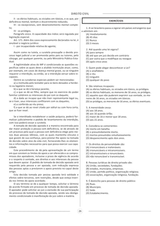 DIREITO CIVIL
29
II - os ébrios habituais, os viciados em tóxicos, e os que, por
deficiência mental, tenham o discernimento reduzido;
III - os excepcionais, sem desenvolvimento mental comple-
to;
IV - os pródigos.
Parágrafo único. A capacidade dos índios será regulada por
legislação especial.
Art. 171. Além dos casos expressamente declarados na lei, é
anulável o negócio jurídico:
I - por incapacidade relativa do agente;
Assim como na tutela, a curatela pressupõe o devido pro-
cesso legal judicial a ser promovida pelos pais ou tutores, pelo
cônjuge, por qualquer parente, ou pelo Ministério Público Esta-
dual.
A legitimidade ativa do MP é condicionada as questões es-
pecíficas sobre as quais deve a aludida Instituição atuar, como,
por exemplo, em casos de doença mental grave, ou se ninguém
requerer a interdição, ou então, se a interdição versar sobre in-
capazes.
Dentre as curadorias especiais podem ser mencionadas:
a) a instituída pelo testador para os bens deixados a herdei-
ro ou legatário menor;
b) a que se dá à herança jacente;
c) a que se dá ao filho, sempre que no exercício do poder
familiar colidirem os interesses do pai com os daquele;
d) a dada ao incapaz que não tiver representante legal ou,
se o tiver, seus interesses conflitarem com os daqueles;
e) a conferida ao réu preso;
f) a que se dá ao revel citado por edital ou com hora certa,
que se fizer revel.
Se o interditado restabelecer a saúde psíquica, poderá for-
malizar judicialmente o pedido de levantamento da interdição,
com isso poderá cessar a curatela.
A tomada de decisão apoiada é a maneira encontrada para
dar maior proteção à pessoa com deficiência, se dá através de
um processo pelo qual a pessoa com deficiência elege pelo me-
nos duas pessoas idôneas, com as quais mantenha vínculos e
que gozem de sua confiança, para prestar-lhe apoio na tomada
de decisão sobre atos da vida civil, fornecendo-lhes os elemen-
tos e informações necessários para que possa exercer sua capa-
cidade.
Este procedimento de dá pela apresentação de um termo
em que constem os limites do apoio a ser oferecido e os compro-
missos dos apoiadores, inclusive o prazo de vigência do acordo
e o respeito à vontade, aos direitos e aos interesses da pessoa
que devem apoiar. O pedido de tomada de decisão apoiada será
requerido pela pessoa a ser apoiada, com indicação expressa
das pessoas aptas a prestarem o apoio previsto no caput deste
artigo.
Esta decisão tomada por pessoa apoiada terá validade e
efeitos sobre terceiros, sem restrições, desde que esteja inseri-
da nos limites do apoio acordado.
O seu término se dá a qualquer tempo, solicitar o término
de acordo firmado em processo de tomada de decisão apoiada.
O apoiador pode solicitar ao juiz a exclusão de sua participação
do processo de tomada de decisão apoiada, sendo seu desliga-
mento condicionado à manifestação do juiz sobre a matéria.
EXERCÍCIOS
1. A Lei brasileira passa a vigorar em países estrangeiros que
a admitem em:
(A) Imediatamente
(B) 45 dias
(C) Nunca
(D) 3 meses
2. Até quando uma lei vigora?
(A) para sempre
(B) até que um juiz decida em contrário
(C) por outra que a modifique ou revogue
(D) após cinco anos
3. Quem pode alegar desconhecer a Lei?
(A) o analfabeto
(B) o réu
(C) ninguém
(D) qualquer do povo
4. São relativas incapazes:
(A) os ébrios habituais, os viciados em tóxico, os pródigos.
(B) os ébrios habituais, os menores de 16 anos, os pródigos.
(C) aqueles que não puderem exprimir sua vontade, os me-
nores de 16 anos, os viciados em tóxicos.
(D) os pródigos, os menores de 16 anos, os ébrios eventuais.
5. A menoridade cessa:
(A) aos 18 anos.
(B) aos 16 quando órfão.
(C) maior de 16 e menor que 18 anos.
(D) aos 21 anos.
6. Considera-se comorientes:
(A) morto em batalha.
(B) o presumidamente morto.
(C) mortos presumidos simultaneamente.
(D) desparecimento após dois anos.
7. Os direitos da personalidade são:
(A) irrenunciáveis e inalienáveis.
(B) irrenunciáveis e intransmissíveis.
(C) intransmissíveis e renunciáveis.
(D) não renunciável e transmissível.
8. Pessoas Jurídicas de direito privado são:
(A) União, sociedades, fundações.
(B) estados, municípios, empresas.
(C) União, partido político, organização religiosa.
(D) associações, organização religiosa, fundação.
9. É domicílio para pessoas de direito público:
(A) Ruas.
(B) Município.
(C) Sede.
(D) Estabelecimento.
 