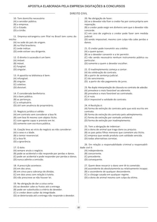 DIREITO CIVIL
30
10. Tem domicílio necessário:
(A) o servidor público.
(B) a empresa.
(C) o Estado.
(D) a União.
11. Empresa estrangeira com filial no Brasil tem como do-
micilio:
(A) na sede do país de origem.
(B) na filial brasileira.
(C) onde indicar.
(D) onde estiver seu dirigente.
12. O direito à sucessão é um bem:
(A) imóvel.
(B) móvel.
(C) fungível.
(D) singular.
13. A apostila na biblioteca é bem:
(A) infungível.
(B) singular.
(C) coletivo.
(D) divisível.
14. É considerada benfeitoria:
(A) o bem público.
(B) as pertenças.
(C) a voluptuária.
(D) útil sem anuência do proprietário.
15. Negócio jurídico é válido:
(A) em contrato sem considerar a boa fé.
(B) com boa fé mesmo com objeto ilícito.
(C) com agente capaz e previsto em lei.
(D) somente com escritura pública.
16. Coação leva ao vício do negócio ao não considerar:
(A) o sexo e a idade.
(B) o temor reverencial.
(C) a boa fé.
(D) a ignorância.
17. O dolo:
(A) sempre anula o negócio.
(B) pode se acidental e não responde por perdas e danos.
(C) pode ser acidental e pode responder por perdas e danos.
(D) nunca admite a omissão.
18. A prescrição acontece:
(A) em dez anos.
(B) em cinco para cobrança de dívidas.
(C) em dois anos com relação à tutela.
(D) não prescreve se não houver lei.
19. Na obrigação de dar a coisa certa:
(A) ao devedor cabe os frutos até a entrega.
(B) pode ser substituída a critério do devedor.
(C) o credor deve cuidar da integridade.
(D) se deteriorada até a entrega não responde o devedor.
20. Na obrigação de fazer:
(A) se o devedor não fizer o credor faz por conta própria sem
reparação.
(B) o credor pode exigir em dinheiro sem que o devedor não
concorde.
(C) em caso de urgência o credor pode fazer sem medida
judicial.
(D) sendo impossível, mesmo com culpa não cabe perdas e
danos.
21. O credor pode transmitir seu crédito:
(A) a quem quiser.
(B) se o devedor consentir e a lei permitir.
(C) não sendo necessária nenhum instrumento público ou
particular.
(D) somente a quem o devedor escolher.
22. O inadimplemento começa a contar:
(A) da celebração do contrato.
(B) a partir de sentença judicial.
(C) do vencimento.
(D) a partir do não pagamento de juros.
23. Na dupla interpretação de cláusula no contrato de adesão:
(A) prevalece a mais favorável ao aderente.
(B) prevalece a mais favorável ao contratado.
(C) é nula.
(D) é impossível a validade do contrato.
24. A Resilição é:
(A) forma de extinção do contrato pelo que está escrito em
contrato.
(B) forma de extinção do contrato pelo adimplemento.
(C) forma de extinção por vontade unilateral.
(D) forma de extinção por inadimplemento.
25. Tem a obrigação de indenizar:
(A) o dono de animal que traga dano ou prejuízo.
(B) os pais pelos filhos menores que cometem ato ilícito.
(C) empresa que vende produto com validade vencida.
(D) todas alternativas corretas.
26. Em relação a responsabilidade criminal a responsabili-
dade civil é:
(A) independente.
(B) concorrente.
(C) precedente.
(D) consequente.
27. Quem deve ressarcir o dano sem tê-lo cometido:
(A) ascendente do absolutamente ou relativamente incapaz.
(B) o ascendente de qualquer descendente.
(C) o cônjuge casado em qualquer regime.
(D) o dono de animal mesmo com culpa da vítima.
APOSTILA ELABORADA PELA EMPRESA DIGITAÇÕES & CONCURSOS
 