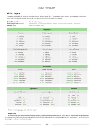 LÍNGUA PORTUGUESA
16
Fonte: www.conjugação.com.br/verbo-impor
Preposições
As preposições são palavras invariáveis que servem para ligar dois termos da oração numa relação subordinada, e são divididas
entre essenciais (só funcionam como preposição) e acidentais (palavras de outras classes gramaticais que passam a funcionar como
preposição em determinadas sentenças).
 