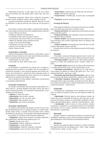 LÍNGUA PORTUGUESA
17
Preposições essenciais: a, ante, após, de, com, em, contra,
para, per, perante, por, até, desde, sobre, sobre, trás, sob, sem,
entre.
Preposições acidentais: afora, como, conforme, consoante,
durante, exceto, mediante, menos, salvo, segundo, visto etc.
Locuções prepositivas: abaixo de, afim de, além de, à custa
de, defronte a, a par de, perto de, por causa de, em que pese a
etc.
Ao conectar os termos das orações, as preposições estabele-
cem uma relação semântica entre eles, podendo passar ideia de:
• Causa: Morreu de câncer.
• Distância: Retorno a 3 quilômetros.
• Finalidade: A filha retornou para o enterro.
• Instrumento: Ele cortou a foto com uma tesoura.
• Modo: Os rebeldes eram colocados em fila.
• Lugar: O vírus veio de Portugal.
• Companhia: Ela saiu com a amiga.
• Posse: O carro de Maria é novo.
• Meio: Viajou de trem.
Combinações e contrações
Algumas preposições podem aparecer combinadas a outras
palavras de duas maneiras: sem haver perda fonética (combina-
ção) e havendo perda fonética (contração).
• Combinação: ao, aos, aonde
• Contração: de, dum, desta, neste, nisso
Conjunção
As conjunções se subdividem de acordo com a relação es-
tabelecida entre as ideias e as orações. Por ter esse papel im-
portante de conexão, é uma classe de palavras que merece des-
taque, pois reconhecer o sentido de cada conjunção ajuda na
compreensão e interpretação de textos, além de ser um grande
diferencial no momento de redigir um texto.
Elas se dividem em duas opções: conjunções coordenativas
e conjunções subordinativas.
Conjunções coordenativas
As orações coordenadas não apresentam dependência sin-
tática entre si, servindo também para ligar termos que têm a
mesma função gramatical. As conjunções coordenativas se sub-
dividem em cinco grupos:
• Aditivas: e, nem, bem como.
• Adversativas: mas, porém, contudo.
• Alternativas: ou, ora…ora, quer…quer.
• Conclusivas: logo, portanto, assim.
• Explicativas: que, porque, porquanto.
Conjunções subordinativas
As orações subordinadas são aquelas em que há uma rela-
ção de dependência entre a oração principal e a oração subor-
dinada. Desse modo, a conexão entre elas (bem como o efeito
de sentido) se dá pelo uso da conjunção subordinada adequada.
Elas podem se classificar de dez maneiras diferentes:
• Integrantes: usadas para introduzir as orações subordina-
das substantivas, definidas pelas palavras que e se.
• Causais: porque, que, como.
• Concessivas: embora, ainda que, se bem que.
• Condicionais: e, caso, desde que.
• Conformativas: conforme, segundo, consoante.
• Comparativas: como, tal como, assim como.
• Consecutivas: de forma que, de modo que, de sorte que.
• Finais: a fim de que, para que.
• Proporcionais: à medida que, ao passo que, à proporção
que.
• Temporais: quando, enquanto, agora.
Formação de Palavras
A formação de palavras se dá a partir de processos morfoló-
gicos, de modo que as palavras se dividem entre:
• Palavras primitivas: são aquelas que não provêm de outra
palavra. Ex: flor; pedra
• Palavras derivadas: são originadas a partir de outras pala-
vras. Ex: floricultura; pedrada
• Palavra simples: são aquelas que possuem apenas um ra-
dical (morfema que contém significado básico da palavra). Ex:
cabelo; azeite
• Palavra composta: são aquelas que possuem dois ou mais
radicais. Ex: guarda-roupa; couve-flor
Entenda como ocorrem os principais processos de formação
de palavras:
Derivação
A formação se dá por derivação quando ocorre a partir de
uma palavra simples ou de um único radical, juntando-se afixos.
• Derivação prefixal: adiciona-se um afixo anteriormente à
palavra ou radical. Ex: antebraço (ante + braço) / infeliz (in +
feliz)
• Derivação sufixal: adiciona-se um afixo ao final da palavra
ou radical. Ex: friorento (frio + ento) / guloso (gula + oso)
• Derivação parassintética: adiciona-se um afixo antes e
outro depois da palavra ou radical. Ex: esfriar (es + frio + ar) /
desgovernado (des + governar + ado)
• Derivação regressiva (formação deverbal): reduz-se a pa-
lavra primitiva. Ex: boteco (botequim) / ataque (verbo “atacar”)
• Derivação imprópria (conversão): ocorre mudança na
classe gramatical, logo, de sentido, da palavra primitiva. Ex: jan-
tar (verbo para substantivo) / Oliveira (substantivo comum para
substantivo próprio – sobrenomes).
Composição
A formação por composição ocorre quando uma nova pa-
lavra se origina da junção de duas ou mais palavras simples ou
radicais.
• Aglutinação: fusão de duas ou mais palavras simples, de
modo que ocorre supressão de fonemas, de modo que os ele-
mentos formadores perdem sua identidade ortográfica e fono-
lógica. Ex: aguardente (água + ardente) / planalto (plano + alto)
• Justaposição: fusão de duas ou mais palavras simples,
mantendo a ortografia e a acentuação presente nos elementos
formadores. Em sua maioria, aparecem conectadas com hífen.
Ex: beija-flor / passatempo.
Abreviação
Quando a palavra é reduzida para apenas uma parte de sua
totalidade, passando a existir como uma palavra autônoma. Ex:
foto (fotografia) / PUC (Pontifícia Universidade Católica).
Hibridismo
Quando há junção de palavras simples ou radicais advindos
de línguas distintas. Ex: sociologia (socio – latim + logia – grego)
/ binóculo (bi – grego + oculus – latim).
 