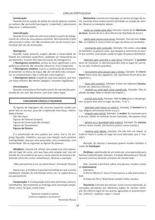 LÍNGUA PORTUGUESA
18
Combinação
Quando ocorre junção de partes de outras palavras simples
ou radicais. Ex: portunhol (português + espanhol) / aborrecente
(aborrecer + adolescente).
Intensificação
Quando há a criação de uma nova palavra a partir do alarga-
mento do sufixo de uma palavra existente. Normalmente é feita
adicionando o sufixo -izar. Ex: inicializar (em vez de iniciar) / pro-
tocolizar (em vez de protocolar).
Neologismo
Quando novas palavras surgem devido à necessidade do
falante em contextos específicos, podendo ser temporárias ou
permanentes. Existem três tipos principais de neologismos:
• Neologismo semântico: atribui-se novo significado a uma
palavra já existente. Ex: amarelar (desistir) / mico (vergonha)
• Neologismo sintático: ocorre a combinação de elementos
já existentes no léxico da língua. Ex: dar um bolo (não compare-
cer ao compromisso) / dar a volta por cima (superar).
• Neologismo lexical: criação de uma nova palavra, que tem
um novo conceito. Ex: deletar (apagar) / escanear (digitalizar)
Onomatopeia
Quando uma palavra é formada a partir da reprodução apro-
ximada do seu som. Ex: atchim; zum-zum; tique-taque.
LINGUAGEM LÓGICA E FIGURADA
As figuras de linguagem são recursos especiais usados por
quem fala ou escreve, para dar à expressão mais força, intensi-
dade e beleza.
São três tipos:
Figuras de Palavras (tropos);
Figuras de Construção (de sintaxe);
Figuras de Pensamento.
Figuras de Palavra
É a substituição de uma palavra por outra, isto é, no em-
prego figurado, simbólico, seja por uma relação muito próxima
(contiguidade), seja por uma associação, uma comparação, uma
similaridade. São as seguintes as figuras de palavras:
Metáfora: consiste em utilizar uma palavra ou uma expres-
são em lugar de outra, sem que haja uma relação real, mas em
virtude da circunstância de que o nosso espírito as associa e de-
preende entre elas certas semelhanças. Observe o exemplo:
“Meu pensamento é um rio subterrâneo.” (Fernando Pessoa)
Nesse caso, a metáfora é possível na medida em que o poeta
estabelece relações de semelhança entre um rio subterrâneo e
seu pensamento.
Comparação: é a comparação entre dois elementos comuns;
semelhantes. Normalmente se emprega uma conjunção compa-
rativa: como, tal qual, assim como.
“Sejamos simples e calmos
Como os regatos e as árvores”
Fernando Pessoa
Metonímia: consiste em empregar um termo no lugar de ou-
tro, havendo entre ambos estreita afinidade ou relação de senti-
do. Observe os exemplos abaixo:
-autor ou criador pela obra. Exemplo: Gosto de ler Machado
de Assis. (Gosto de ler a obra literária de Machado de Assis.)
-efeito pela causa e vice-versa. Exemplo: Vivo do meu traba-
lho. (o trabalho é causa e está no lugar do efeito ou resultado).
- continente pelo conteúdo. Exemplo: Ela comeu uma caixa
de bombons. (a palavra caixa, que designa o continente ou aqui-
lo que contém, está sendo usada no lugar da palavra bombons).
-abstrato pelo concreto e vice-versa. Exemplos: A gravidez
deve ser tranquila. (o abstrato gravidez está no lugar do concre-
to, ou seja, mulheres grávidas).
- instrumento pela pessoa que o utiliza. Exemplo: Os micro-
fones foram atrás dos jogadores. (Os repórteres foram atrás dos
jogadores.)
- lugar pelo produto. Exemplo: Fumei um saboroso havana.
(Fumei um saboroso charuto.).
- símbolo ou sinal pela coisa significada. Exemplo: Não te
afastes da cruz. (Não te afastes da religião.).
- a parte pelo todo. Exemplo: Não há teto para os desabriga-
dos. (a parte teto está no lugar do todo, “o lar”).
- indivíduo pela classe ou espécie. Exemplo: O homem foi à
Lua. (Alguns astronautas foram à Lua.).
- singular pelo plural. Exemplo: A mulher foi chamada para
ir às ruas. (Todas as mulheres foram chamadas, não apenas uma)
- gênero ou a qualidade pela espécie. Exemplo: Os mortais
sofrem nesse mundo. (Os homens sofrem nesse mundo.)
- matéria pelo objeto. Exemplo: Ela não tem um níquel. (a
matéria níquel é usada no lugar da coisa fabricada, que é “mo-
eda”).
Atenção: Os últimos 5 exemplos podem receber também o
nome de Sinédoque.
Perífrase: substituição de um nome por uma expressão para
facilitar a identificação. Exemplo: A Cidade Maravilhosa (= Rio de
Janeiro) continua atraindo visitantes do mundo todo.
Obs.: quando a perífrase indica uma pessoa, recebe o nome
de antonomásia.
Exemplos:
O Divino Mestre (= Jesus Cristo) passou a vida praticando o
bem.
O Poeta da Vila (= Noel Rosa) compôs lindas canções.
Sinestesia: Consiste em mesclar, numa mesma expressão, as
sensações percebidas por diferentes órgãos do sentido. Exem-
plo: No silêncio negro do seu quarto, aguardava os acontecimen-
tos. (silêncio = auditivo; negro = visual)
 