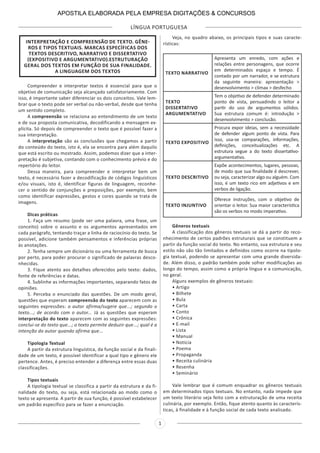 LÍNGUA PORTUGUESA
1
INTERPRETAÇÃO E COMPREENSÃO DE TEXTO. GÊNE-
ROS E TIPOS TEXTUAIS. MARCAS ESPECÍFICAS DOS
TEXTOS DESCRITIVO, NARRATIVO E DISSERTATIVO
(EXPOSITIVO E ARGUMENTATIVO).ESTRUTURAÇÃO
GERAL DOS TEXTOS EM FUNÇÃO DE SUA FINALIDADE.
A LINGUAGEM DOS TEXTOS
Compreender e interpretar textos é essencial para que o
objetivo de comunicação seja alcançado satisfatoriamente. Com
isso, é importante saber diferenciar os dois conceitos. Vale lem-
brar que o texto pode ser verbal ou não-verbal, desde que tenha
um sentido completo.
A compreensão se relaciona ao entendimento de um texto
e de sua proposta comunicativa, decodificando a mensagem ex-
plícita. Só depois de compreender o texto que é possível fazer a
sua interpretação.
A interpretação são as conclusões que chegamos a partir
do conteúdo do texto, isto é, ela se encontra para além daquilo
que está escrito ou mostrado. Assim, podemos dizer que a inter-
pretação é subjetiva, contando com o conhecimento prévio e do
repertório do leitor.
Dessa maneira, para compreender e interpretar bem um
texto, é necessário fazer a decodificação de códigos linguísticos
e/ou visuais, isto é, identificar figuras de linguagem, reconhe-
cer o sentido de conjunções e preposições, por exemplo, bem
como identificar expressões, gestos e cores quando se trata de
imagens.
Dicas práticas
1. Faça um resumo (pode ser uma palavra, uma frase, um
conceito) sobre o assunto e os argumentos apresentados em
cada parágrafo, tentando traçar a linha de raciocínio do texto. Se
possível, adicione também pensamentos e inferências próprias
às anotações.
2. Tenha sempre um dicionário ou uma ferramenta de busca
por perto, para poder procurar o significado de palavras desco-
nhecidas.
3. Fique atento aos detalhes oferecidos pelo texto: dados,
fonte de referências e datas.
4. Sublinhe as informações importantes, separando fatos de
opiniões.
5. Perceba o enunciado das questões. De um modo geral,
questões que esperam compreensão do texto aparecem com as
seguintes expressões: o autor afirma/sugere que...; segundo o
texto...; de acordo com o autor... Já as questões que esperam
interpretação do texto aparecem com as seguintes expressões:
conclui-se do texto que...; o texto permite deduzir que...; qual é a
intenção do autor quando afirma que...
Tipologia Textual
A partir da estrutura linguística, da função social e da finali-
dade de um texto, é possível identificar a qual tipo e gênero ele
pertence. Antes, é preciso entender a diferença entre essas duas
classificações.
Tipos textuais
A tipologia textual se classifica a partir da estrutura e da fi-
nalidade do texto, ou seja, está relacionada ao modo como o
texto se apresenta. A partir de sua função, é possível estabelecer
um padrão específico para se fazer a enunciação.
Veja, no quadro abaixo, os principais tipos e suas caracte-
rísticas:
TEXTO NARRATIVO
Apresenta um enredo, com ações e
relações entre personagens, que ocorre
em determinados espaço e tempo. É
contado por um narrador, e se estrutura
da seguinte maneira: apresentação >
desenvolvimento > clímax > desfecho
TEXTO
DISSERTATIVO
ARGUMENTATIVO
Tem o objetivo de defender determinado
ponto de vista, persuadindo o leitor a
partir do uso de argumentos sólidos.
Sua estrutura comum é: introdução >
desenvolvimento > conclusão.
TEXTO EXPOSITIVO
Procura expor ideias, sem a necessidade
de defender algum ponto de vista. Para
isso, usa-se comparações, informações,
definições, conceitualizações etc. A
estrutura segue a do texto dissertativo-
argumentativo.
TEXTO DESCRITIVO
Expõe acontecimentos, lugares, pessoas,
de modo que sua finalidade é descrever,
ou seja, caracterizar algo ou alguém. Com
isso, é um texto rico em adjetivos e em
verbos de ligação.
TEXTO INJUNTIVO
Oferece instruções, com o objetivo de
orientar o leitor. Sua maior característica
são os verbos no modo imperativo.
Gêneros textuais
A classificação dos gêneros textuais se dá a partir do reco-
nhecimento de certos padrões estruturais que se constituem a
partir da função social do texto. No entanto, sua estrutura e seu
estilo não são tão limitados e definidos como ocorre na tipolo-
gia textual, podendo se apresentar com uma grande diversida-
de. Além disso, o padrão também pode sofrer modificações ao
longo do tempo, assim como a própria língua e a comunicação,
no geral.
Alguns exemplos de gêneros textuais:
• Artigo
• Bilhete
• Bula
• Carta
• Conto
• Crônica
• E-mail
• Lista
• Manual
• Notícia
• Poema
• Propaganda
• Receita culinária
• Resenha
• Seminário
Vale lembrar que é comum enquadrar os gêneros textuais
em determinados tipos textuais. No entanto, nada impede que
um texto literário seja feito com a estruturação de uma receita
culinária, por exemplo. Então, fique atento quanto às caracterís-
ticas, à finalidade e à função social de cada texto analisado.
APOSTILA ELABORADA PELA EMPRESA DIGITAÇÕES & CONCURSOS
 