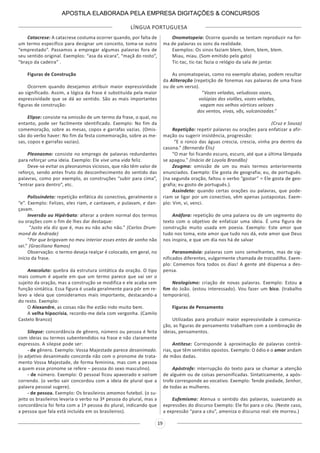 LÍNGUA PORTUGUESA
19
Catacrese: A catacrese costuma ocorrer quando, por falta de
um termo específico para designar um conceito, toma-se outro
“emprestado”. Passamos a empregar algumas palavras fora de
seu sentido original. Exemplos: “asa da xícara”, “maçã do rosto”,
“braço da cadeira” .
Figuras de Construção
Ocorrem quando desejamos atribuir maior expressividade
ao significado. Assim, a lógica da frase é substituída pela maior
expressividade que se dá ao sentido. São as mais importantes
figuras de construção:
Elipse: consiste na omissão de um termo da frase, o qual, no
entanto, pode ser facilmente identificado. Exemplo: No fim da
comemoração, sobre as mesas, copos e garrafas vazias. (Omis-
são do verbo haver: No fim da festa comemoração, sobre as me-
sas, copos e garrafas vazias).
Pleonasmo: consiste no emprego de palavras redundantes
para reforçar uma ideia. Exemplo: Ele vive uma vida feliz.
Deve-se evitar os pleonasmos viciosos, que não têm valor de
reforço, sendo antes fruto do desconhecimento do sentido das
palavras, como por exemplo, as construções “subir para cima”,
“entrar para dentro”, etc.
Polissíndeto: repetição enfática do conectivo, geralmente o
“e”. Exemplo: Felizes, eles riam, e cantavam, e pulavam, e dan-
çavam.
Inversão ou Hipérbato: alterar a ordem normal dos termos
ou orações com o fim de lhes dar destaque:
“Justo ela diz que é, mas eu não acho não.” (Carlos Drum-
mond de Andrade)
“Por que brigavam no meu interior esses entes de sonho não
sei.” (Graciliano Ramos)
Observação: o termo deseja realçar é colocado, em geral, no
início da frase.
Anacoluto: quebra da estrutura sintática da oração. O tipo
mais comum é aquele em que um termo parece que vai ser o
sujeito da oração, mas a construção se modifica e ele acaba sem
função sintática. Essa figura é usada geralmente para pôr em re-
levo a ideia que consideramos mais importante, destacando-a
do resto. Exemplo:
O Alexandre, as coisas não lhe estão indo muito bem.
A velha hipocrisia, recordo-me dela com vergonha. (Camilo
Castelo Branco)
Silepse: concordância de gênero, número ou pessoa é feita
com ideias ou termos subentendidos na frase e não claramente
expressos. A silepse pode ser:
- de gênero. Exemplo: Vossa Majestade parece desanimado.
(o adjetivo desanimado concorda não com o pronome de trata-
mento Vossa Majestade, de forma feminina, mas com a pessoa
a quem esse pronome se refere – pessoa do sexo masculino).
- de número. Exemplo: O pessoal ficou apavorado e saíram
correndo. (o verbo sair concordou com a ideia de plural que a
palavra pessoal sugere).
- de pessoa. Exemplo: Os brasileiros amamos futebol. (o su-
jeito os brasileiros levaria o verbo na 3ª pessoa do plural, mas a
concordância foi feita com a 1ª pessoa do plural, indicando que
a pessoa que fala está incluída em os brasileiros).
Onomatopeia: Ocorre quando se tentam reproduzir na for-
ma de palavras os sons da realidade.
Exemplos: Os sinos faziam blem, blem, blem, blem.
Miau, miau. (Som emitido pelo gato)
Tic-tac, tic-tac fazia o relógio da sala de jantar.
As onomatopeias, como no exemplo abaixo, podem resultar
da Aliteração (repetição de fonemas nas palavras de uma frase
ou de um verso).
“Vozes veladas, veludosas vozes,
volúpias dos violões, vozes veladas,
vagam nos velhos vórtices velozes
dos ventos, vivas, vãs, vulcanizadas.”
(Cruz e Sousa)
Repetição: repetir palavras ou orações para enfatizar a afir-
mação ou sugerir insistência, progressão:
“E o ronco das águas crescia, crescia, vinha pra dentro da
casona.” (Bernardo Élis)
“O mar foi ficando escuro, escuro, até que a última lâmpada
se apagou.” (Inácio de Loyola Brandão)
Zeugma: omissão de um ou mais termos anteriormente
enunciados. Exemplo: Ele gosta de geografia; eu, de português.
(na segunda oração, faltou o verbo “gostar” = Ele gosta de geo-
grafia; eu gosto de português.).
Assíndeto: quando certas orações ou palavras, que pode-
riam se ligar por um conectivo, vêm apenas justapostas. Exem-
plo: Vim, vi, venci.
Anáfora: repetição de uma palavra ou de um segmento do
texto com o objetivo de enfatizar uma ideia. É uma figura de
construção muito usada em poesia. Exemplo: Este amor que
tudo nos toma, este amor que tudo nos dá, este amor que Deus
nos inspira, e que um dia nos há de salvar
Paranomásia: palavras com sons semelhantes, mas de sig-
nificados diferentes, vulgarmente chamada de trocadilho. Exem-
plo: Comemos fora todos os dias! A gente até dispensa a des-
pensa.
Neologismo: criação de novas palavras. Exemplo: Estou a
fim do João. (estou interessado). Vou fazer um bico. (trabalho
temporário).
Figuras de Pensamento
Utilizadas para produzir maior expressividade à comunica-
ção, as figuras de pensamento trabalham com a combinação de
ideias, pensamentos.
Antítese: Corresponde à aproximação de palavras contrá-
rias, que têm sentidos opostos. Exemplo: O ódio e o amor andam
de mãos dadas.
Apóstrofe: interrupção do texto para se chamar a atenção
de alguém ou de coisas personificadas. Sintaticamente, a após-
trofe corresponde ao vocativo. Exemplo: Tende piedade, Senhor,
de todas as mulheres.
Eufemismo: Atenua o sentido das palavras, suavizando as
expressões do discurso Exemplo: Ele foi para o céu. (Neste caso,
a expressão “para a céu”, ameniza o discurso real: ele morreu.)
APOSTILA ELABORADA PELA EMPRESA DIGITAÇÕES & CONCURSOS
 