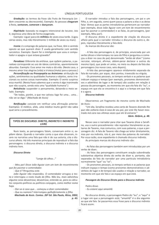 LÍNGUA PORTUGUESA
20
Gradação: os termos da frase são fruto de hierarquia (or-
dem crescente ou decrescente). Exemplo: As pessoas chegaram
à festa, sentaram, comeram e dançaram.
Hipérbole: baseada no exagero intencional do locutor, isto
é, expressa uma ideia de forma exagerada.
Exemplo: Liguei para ele milhões de vezes essa tarde. (Ligou
várias vezes, mas não literalmente 1 milhão de vezes ou mais).
Ironia: é o emprego de palavras que, na frase, têm o sentido
oposto ao que querem dizer. É usada geralmente com sentido
sarcástico. Exemplo: Quem foi o inteligente que usou o compu-
tador e apagou o que estava gravado?
Paradoxo: Diferente da antítese, que opõem palavras, o pa-
radoxo corresponde ao uso de ideias contrárias, aparentemente
absurdas. Exemplo: Esse amor me mata e dá vida. (Neste caso, o
mesmo amor traz alegrias (vida) e tristeza (mata) para a pessoa.)
Personificação ou Prosopopéia ou Animismo: atribuição de
ações, sentimentos ou qualidades humanas a objetos, seres irra-
cionais ou outras coisas inanimadas. Exemplo: O vento suspirou
essa manhã. (Nesta frase sabemos que o vento é algo inanimado
que não suspira, sendo esta uma “qualidade humana”.)
Reticência: suspender o pensamento, deixando-o meio ve-
lado. Exemplo:
“De todas, porém, a que me cativou logo foi uma... uma...
não sei se digo.” (Machado de Assis)
Retificação: consiste em retificar uma afirmação anterior.
Exemplos: O médico, aliás, uma médica muito gentil não sabia
qual seria o procedimento.
TIPOS DE DISCURSO: DIRETO, INDIRETO E INDIRETO
LIVRE
Num texto, as personagens falam, conversam entre si, ex-
põem ideias. Quando o narrador conta o que elas disseram, in-
sere na narrativa uma fala que não é de sua autoria, cita o dis-
curso alheio. Há três maneiras principais de reproduzir a fala das
personagens: o discurso direto, o discurso indireto e o discurso
indireto livre.
Discurso Direto
“Longe do olhos...”
- Meu pai! Disse João Aguiar com um tom de ressentimento
que fez pasmar o comendador.
- Que é? Perguntou este.
João Aguiar não respondeu. O comendador arrugou a tes-
ta e interrogou o rosto mudo do filho. Não leu, mais adivinhou
alguma coisa desastrosa; desastrosa, entenda-se, para os cálcu-
los conjunto-políticos ou políticos-conjugais, como melhor nome
haja.
- Dar-se-á caso que... começou a dizer comendador.
- Que eu namore? Interrompeu galhofeiramente o filho.
Machado de Assis. Contos. 26ª Ed. São Paulo, Ática, 2002,
p. 43.
O narrador introduz a fala das personagens, um pai e um
filho, e, em seguida, como quem passa a palavra a elas e as deixa
falar. Vemos que as partes introdutórias pertencem ao narrador
(por exemplo, disse João Aguiar com um tom de ressentimento
que faz pasmar o comendador) e as falas, às personagens, (por
exemplo, Meu pai!).
O discurso direto é o expediente de citação do discurso
alheio pela qual o narrador introduz o discurso do outro e, de-
pois, reproduz literalmente a fala dele.
As marcas do discurso são:
- A fala das personagens é, de princípio, anunciada por um
verbo (disse e interrompeu no caso do filho e perguntou e come-
çou a dizer no caso do pai) denominado “verbo de dizer” (como
recrutar, retorquir, afirmar, obtem-perar declarar e outros do
mesmo tipo), que pode vir antes, no meio ou depois da fala das
personagens (no nosso caso, veio depois);
- A fala das personagens aparece nitidamente separada da
fala do narrador, por aspas, dois pontos, travessão ou vírgula;
- Os pronomes pessoais, os tempos verbais e as palavras que
indicam espaço e tempo (por exemplo, pronomes demonstrati-
vos e advérbios de lugar e de tempo) são usados em relação à
pessoa da personagem, ao momento em que ela fala diz “eu”, o
espaço em que ela se encontra é o aqui e o tempo em que fala
é o agora.
Discurso Indireto
Observemos um fragmento do mesmo conto de Machado
de Assis:
“Um dia, Serafina recebeu uma carta de Tavares dizendo-lhe
que não voltaria mais à casa de seu pai, por este lhe haver mos-
trado má cara nas últimas vezes que ele lá estivera.”
Idem. Ibidem, p. 48.
Nesse caso o narrador para citar que Tavares disse a Serafi-
na, usa o outro procedimento: não reproduz literalmente as pa-
lavras de Tavares, mas comunica, com suas palavras, o que a per-
sonagem diz. A fala de Tavares não chega ao leitor diretamente,
mas por via indireta, isto é, por meio das palavras do narrador.
Por essa razão, esse expediente é chamado discurso indireto.
As principais marcas do discurso indireto são:
- As falas das personagens também vem introduzidas por um
verbo de dizer;
- As falas das personagens constituem oração subordinada
substantiva objetiva direta do verbo de dizer e, portanto, são
separadas da fala do narrador por uma partícula introdutória
normalmente “que” ou “se”;
- Os pronomes pessoais, os tempos verbais e as palavras que
indicam espaço e tempo (como pronomes demonstrativos e ad-
vérbios de lugar e de tempo) são usados e relação a narrador, ao
momento em que ele fala e ao espaço em que está.
Passagem do Discurso Direto para o Discurso Indireto
Pedro disse:
- Eu estarei aqui amanhã.
No discurso direto, o personagem Pedro diz “eu”; o “aqui” é
o lugar em que a personagem está; “amanhã” é o dia seguinte
ao que ele fala. Se passarmos essa frase para o discurso indireto
ficará assim:
 