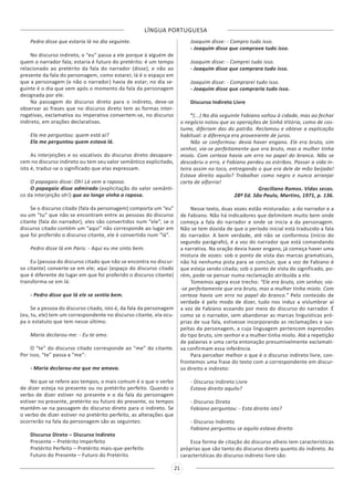 LÍNGUA PORTUGUESA
21
Pedro disse que estaria lá no dia seguinte.
No discurso indireto, o “eu” passa a ele porque á alguém de
quem o narrador fala; estaria é futuro do pretérito: é um tempo
relacionado ao pretérito da fala do narrador (disse), e não ao
presente da fala do personagem, como estarei; lá é o espaço em
que a personagem (e não o narrador) havia de estar; no dia se-
guinte é o dia que vem após o momento da fala da personagem
designada por ele.
Na passagem do discurso direto para o indireto, deve-se
observar as frases que no discurso direto tem as formas inter-
rogativas, exclamativa ou imperativa convertem-se, no discurso
indireto, em orações declarativas.
Ela me perguntou: quem está ai?
Ela me perguntou quem estava lá.
As interjeições e os vocativos do discurso direto desapare-
cem no discurso indireto ou tem seu valor semântico explicitado,
isto é, traduz-se o significado que elas expressam.
O papagaio disse: Oh! Lá vem a raposa.
O papagaio disse admirado (explicitação do valor semânti-
co da interjeição oh!) que ao longe vinha a raposa.
Se o discurso citado (fala da personagem) comporta um “eu”
ou um “tu” que não se encontram entre as pessoas do discurso
citante (fala do narrador), eles são convertidos num “ele”, se o
discurso citado contém um “aqui” não corresponde ao lugar em
que foi proferido o discurso citante, ele é convertido num “lá”.
Pedro disse lá em Paris: - Aqui eu me sinto bem.
Eu (pessoa do discurso citado que não se encontra no discur-
so citante) converte-se em ele; aqui (espaço do discurso citado
que é diferente do lugar em que foi proferido o discurso citante)
transforma-se em lá:
- Pedro disse que lá ele se sentia bem.
Se a pessoa do discurso citado, isto é, da fala da personagem
(eu, tu, ele) tem um correspondente no discurso citante, ela ocu-
pa o estatuto que tem nesse último.
Maria declarou-me: - Eu te amo.
O “te” do discurso citado corresponde ao “me” do citante.
Por isso, “te” passa a “me”:
- Maria declarou-me que me amava.
No que se refere aos tempos, o mais comum é o que o verbo
de dizer esteja no presente ou no pretérito perfeito. Quando o
verbo de dizer estiver no presente e o da fala da personagem
estiver no presente, pretérito ou futuro do presente, os tempos
mantêm-se na passagem do discurso direto para o indireto. Se
o verbo de dizer estiver no pretérito perfeito, as alterações que
ocorrerão na fala da personagem são as seguintes:
Discurso Direto – Discurso Indireto
Presente – Pretérito Imperfeito
Pretérito Perfeito – Pretérito mais-que-perfeito
Futuro do Presente – Futuro do Pretérito
Joaquim disse: - Compro tudo isso.
- Joaquim disse que comprava tudo isso.
Joaquim disse: - Comprei tudo isso.
- Joaquim disse que comprara tudo isso.
Joaquim disse: - Comprarei tudo isso.
- Joaquim disse que compraria tudo isso.
Discurso Indireto Livre
“(...) No dia seguinte Fabiano voltou à cidade, mas ao fechar
o negócio notou que as operações de Sinhá Vitória, como de cos-
tume, diferiam das do patrão. Reclamou e obteve a explicação
habitual: a diferença era proveniente de juros.
Não se conformou: devia haver engano. Ele era bruto, sim
senhor, via-se perfeitamente que era bruto, mas a mulher tinha
miolo. Com certeza havia um erro no papel do branco. Não se
descobriu o erro, e Fabiano perdeu os estribos. Passar a vida in-
teira assim no toco, entregando o que era dele de mão beijada!
Estava direito aquilo? Trabalhar como negro e nunca arranjar
carta de alforria!
Graciliano Ramos. Vidas secas.
28ª Ed. São Paulo, Martins, 1971, p. 136.
Nesse texto, duas vozes estão misturadas: a do narrador e a
de Fabiano. Não há indicadores que delimitem muito bem onde
começa a fala do narrador e onde se inicia a da personagem.
Não se tem dúvida de que o período inicial está traduzido a fala
do narrador. A bem verdade, até não se conformou (início do
segundo parágrafo), é a voz do narrador que está comandando
a narrativa. Na oração devia haver engano, já começa haver uma
mistura de vozes: sob o ponto de vista das marcas gramaticais,
não há nenhuma pista para se concluir, que a voz de Fabiano é
que esteja sendo citada; sob o ponto de vista do significado, po-
rém, pode-se pensar numa reclamação atribuída a ele.
Tomemos agora esse trecho: “Ele era bruto, sim senhor, via-
-se perfeitamente que era bruto, mas a mulher tinha miolo. Com
certeza havia um erro no papel do branco.” Pelo conteúdo de
verdade é pelo modo de dizer, tudo nos induz a vislumbrar aí
a voz de Fabiano ecoando por meio do discurso do narrador. É
como se o narrador, sem abandonar as marcas linguísticas pró-
prias de sua fala, estivesse incorporando as reclamações e sus-
peitas da personagem, a cuja linguagem pertencem expressões
do tipo bruto, sim senhor e a mulher tinha miolo. Até a repetição
de palavras e uma certa entonação presumivelmente exclamati-
va confirmam essa inferência.
Para perceber melhor o que é o discurso indireto livre, con-
frontemos uma frase do texto com a correspondente em discur-
so direito e indireto:
- Discurso Indireto Livre
Estava direito aquilo?
- Discurso Direto
Fabiano perguntou: - Esta direito isto?
- Discurso Indireto
Fabiano perguntou se aquilo estava direito
Essa forma de citação do discurso alheio tem características
próprias que são tanto do discurso direto quanto do indireto. As
características do discurso indireto livre são:
 