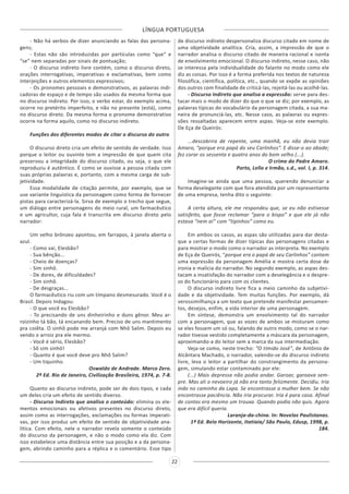 LÍNGUA PORTUGUESA
22
- Não há verbos de dizer anunciando as falas das persona-
gens;
- Estas não são introduzidas por partículas como “que” e
“se” nem separadas por sinais de pontuação;
- O discurso indireto livre contém, como o discurso direto,
orações interrogativas, imperativas e exclamativas, bem como
interjeições e outros elementos expressivos;
- Os pronomes pessoais e demonstrativos, as palavras indi-
cadoras de espaço e de tempo são usados da mesma forma que
no discurso indireto. Por isso, o verbo estar, do exemplo acima,
ocorre no pretérito imperfeito, e não no presente (está), como
no discurso direto. Da mesma forma o pronome demonstrativo
ocorre na forma aquilo, como no discurso indireto.
Funções dos diferentes modos de citar o discurso do outro
O discurso direto cria um efeito de sentido de verdade. Isso
porque o leitor ou ouvinte tem a impressão de que quem cita
preservou a integridade do discurso citado, ou seja, o que ele
reproduziu é autêntico. É como se ouvisse a pessoa citada com
suas próprias palavras e, portanto, com a mesma carga de sub-
jetividade.
Essa modalidade de citação permite, por exemplo, que se
use variante linguística da personagem como forma de fornecer
pistas para caracterizá-la. Sirva de exemplo o trecho que segue,
um diálogo entre personagens do meio rural, um farmacêutico
e um agricultor, cuja fala é transcrita em discurso direto pelo
narrador:
Um velho brônzeo apontou, em farrapos, à janela aberta o
azul.
- Como vai, Elesbão?
- Sua bênção...
- Cheio de doenças?
- Sim sinhô.
- De dores, de dificuldades?
- Sim sinhô.
- De desgraças...
O farmacêutico riu com um tímpano desmesurado. Você é o
Brasil. Depois Indagou:
- O que você eu Elesbão?
- To precisando de uns dinheirinho e duns gênor. Meu ar-
roizinho tá bão, tá encanando bem. Preciso de uns mantimento
pra coiêta. O sinhô pode me arranjá com Nhô Salim. Depois eu
vendo o arroiz pra ele mermo.
- Você é sério, Elesbão?
- Sô sim sinhô!
- Quanto é que você deve pro Nhô Salim?
- Um tiquinho.
Oswaldo de Andrade. Marco Zero.
2ª Ed. Rio de Janeiro, Civilização Brasileira, 1974, p. 7-8.
Quanto ao discurso indireto, pode ser de dois tipos, e cada
um deles cria um efeito de sentido diverso.
- Discurso Indireto que analisa o conteúdo: elimina os ele-
mentos emocionais ou afetivos presentes no discurso direto,
assim como as interrogações, exclamações ou formas imperati-
vas, por isso produz um efeito de sentido de objetividade ana-
lítica. Com efeito, nele o narrador revela somente o conteúdo
do discurso da personagem, e não o modo como ela diz. Com
isso estabelece uma distância entre sua posição e a da persona-
gem, abrindo caminho para a réplica e o comentário. Esse tipo
de discurso indireto despersonaliza discurso citado em nome de
uma objetividade analítica. Cria, assim, a impressão de que o
narrador analisa o discurso citado de maneira racional e isenta
de envolvimento emocional. O discurso indireto, nesse caso, não
se interessa pela individualidade do falante no modo como ele
diz as coisas. Por isso é a forma preferida nos textos de natureza
filosófica, científica, política, etc., quando se expõe as opiniões
dos outros com finalidade de criticá-las, rejeitá-las ou acolhê-las.
- Discurso Indireto que analisa a expressão: serve para des-
tacar mais o modo de dizer do que o que se diz; por exemplo, as
palavras típicas do vocabulário da personagem citada, a sua ma-
neira de pronunciá-las, etc. Nesse caso, as palavras ou expres-
sões ressaltadas aparecem entre aspas. Veja-se este exemplo.
De Eça de Queirós:
...descobrira de repente, uma manhã, eu não devia trair
Amaro, “porque era papá do seu Carlinhos”. E disse-o ao abade;
fez corar os sessenta e quatro anos do bom velho (...).
O crime do Padre Amaro.
Porto, Lello e Irmão, s.d., vol. I, p. 314.
Imagine-se ainda que uma pessoa, querendo denunciar a
forma deselegante com que fora atendida por um representante
de uma empresa, tenha dito o seguinte:
A certa altura, ele me respondeu que, se eu não estivesse
satisfeito, que fosse reclamar “para o bispo” e que ele já não
estava “nem aí” com “tipinhos” como eu.
Em ambos os casos, as aspas são utilizadas para dar desta-
que a certas formas de dizer típicas das personagens citadas e
para mostrar o modo como o narrador as interpreta. No exemplo
de Eça de Queirós, “porque era o papá de seu Carlinhos” contem
uma expressão da personagem Amélia e mostra certa dose de
ironia e malícia do narrador. No segundo exemplo, as aspas des-
tacam a insatisfação do narrador com a deselegância e o despre-
zo do funcionário para com os clientes.
O discurso indireto livre fica a meio caminho da subjetivi-
dade e da objetividade. Tem muitas funções. Por exemplo, dá
verossimilhança a um texto que pretende manifestar pensamen-
tos, desejos, enfim, a vida interior de uma personagem.
Em síntese, demonstra um envolvimento tal do narrador
com a personagem, que as vozes de ambos se misturam como
se eles fossem um só ou, falando de outro modo, como se o nar-
rador tivesse vestido completamente a máscara da personagem,
aproximando-a do leitor sem a marca da sua intermediação.
Veja-se como, neste trecho: “O tímido José”, de Antônio de
Alcântara Machado, o narrador, valendo-se do discurso indireto
livre, leva o leitor a partilhar do constrangimento da persona-
gem, simulando estar contaminado por ele:
(...) Mais depressa não podia andar. Garoar, garoava sem-
pre. Mas ali o nevoeiro já não era tanto felizmente. Decidiu. Iria
indo no caminho da Lapa. Se encontrasse a mulher bem. Se não
encontrasse paciência. Não iria procurar. Iria é para casa. Afinal
de contas era mesmo um trouxa. Quando podia não quis. Agora
que era difícil queria.
Laranja-da-china. In: Novelas Paulistanas.
1ª Ed. Belo Horizonte, Itatiaia/ São Paulo, Edusp, 1998, p.
184.
 
