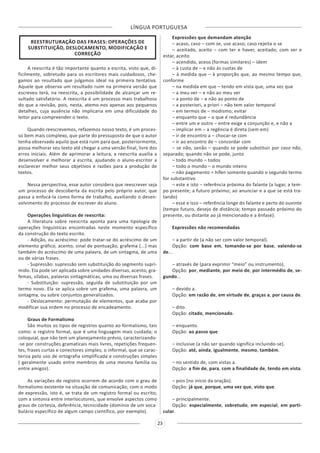 LÍNGUA PORTUGUESA
23
REESTRUTURAÇÃO DAS FRASES: OPERAÇÕES DE
SUBSTITUIÇÃO, DESLOCAMENTO, MODIFICAÇÃO E
CORREÇÃO
A reescrita é tão importante quanto a escrita, visto que, di-
ficilmente, sobretudo para os escritores mais cuidadosos, che-
gamos ao resultado que julgamos ideal na primeira tentativa.
Aquele que observa um resultado ruim na primeira versão que
escreveu terá, na reescrita, a possibilidade de alcançar um re-
sultado satisfatório. A reescrita é um processo mais trabalhoso
do que a revisão, pois, nesta, atemo-nos apenas aos pequenos
detalhes, cuja ausência não implicaria em uma dificuldade do
leitor para compreender o texto.
Quando reescrevemos, refazemos nosso texto, é um proces-
so bem mais complexo, que parte do pressuposto de que o autor
tenha observado aquilo que está ruim para que, posteriormente,
possa melhorar seu texto até chegar a uma versão final, livre dos
erros iniciais. Além de aprimorar a leitura, a reescrita auxilia a
desenvolver e melhorar a escrita, ajudando o aluno-escritor a
esclarecer melhor seus objetivos e razões para a produção de
textos.
Nessa perspectiva, esse autor considera que reescrever seja
um processo de descoberta da escrita pelo próprio autor, que
passa a enfocá-la como forma de trabalho, auxiliando o desen-
volvimento do processo de escrever do aluno.
Operações linguísticas de reescrita:
A literatura sobre reescrita aponta para uma tipologia de
operações linguísticas encontradas neste momento específico
da construção do texto escrito.
- Adição, ou acréscimo: pode tratar-se do acréscimo de um
elemento gráfico, acento, sinal de pontuação, grafema (...) mas
também do acréscimo de uma palavra, de um sintagma, de uma
ou de várias frases.
- Supressão: supressão sem substituição do segmento supri-
mido. Ela pode ser aplicada sobre unidades diversas, acento, gra-
femas, sílabas, palavras sintagmáticas, uma ou diversas frases.
- Substituição: supressão, seguida de substituição por um
termo novo. Ela se aplica sobre um grafema, uma palavra, um
sintagma, ou sobre conjuntos generalizados.
- Deslocamento: permutação de elementos, que acaba por
modificar sua ordem no processo de encadeamento.
Graus de Formalismo
São muitos os tipos de registros quanto ao formalismo, tais
como: o registro formal, que é uma linguagem mais cuidada; o
coloquial, que não tem um planejamento prévio, caracterizando-
-se por construções gramaticais mais livres, repetições frequen-
tes, frases curtas e conectores simples; o informal, que se carac-
teriza pelo uso de ortografia simplificada e construções simples
( geralmente usado entre membros de uma mesma família ou
entre amigos).
As variações de registro ocorrem de acordo com o grau de
formalismo existente na situação de comunicação; com o modo
de expressão, isto é, se trata de um registro formal ou escrito;
com a sintonia entre interlocutores, que envolve aspectos como
graus de cortesia, deferência, tecnicidade (domínio de um voca-
bulário específico de algum campo científico, por exemplo).
Expressões que demandam atenção
– acaso, caso – com se, use acaso; caso rejeita o se
– aceitado, aceito – com ter e haver, aceitado; com ser e
estar, aceito
– acendido, aceso (formas similares) – idem
– à custa de – e não às custas de
– à medida que – à proporção que, ao mesmo tempo que,
conforme
– na medida em que – tendo em vista que, uma vez que
– a meu ver – e não ao meu ver
– a ponto de – e não ao ponto de
– a posteriori, a priori – não tem valor temporal
– em termos de – modismo; evitar
– enquanto que – o que é redundância
– entre um e outro – entre exige a conjunção e, e não a
– implicar em – a regência é direta (sem em)
– ir de encontro a – chocar-se com
– ir ao encontro de – concordar com
– se não, senão – quando se pode substituir por caso não,
separado; quando não se pode, junto
– todo mundo – todos
– todo o mundo – o mundo inteiro
– não pagamento = hífen somente quando o segundo termo
for substantivo
– este e isto – referência próxima do falante (a lugar, a tem-
po presente; a futuro próximo; ao anunciar e a que se está tra-
tando)
– esse e isso – referência longe do falante e perto do ouvinte
(tempo futuro, desejo de distância; tempo passado próximo do
presente, ou distante ao já mencionado e a ênfase).
Expressões não recomendadas
– a partir de (a não ser com valor temporal).
Opção: com base em, tomando-se por base, valendo-se
de...
– através de (para exprimir “meio” ou instrumento).
Opção: por, mediante, por meio de, por intermédio de, se-
gundo...
– devido a.
Opção: em razão de, em virtude de, graças a, por causa de.
– dito.
Opção: citado, mencionado.
– enquanto.
Opção: ao passo que.
– inclusive (a não ser quando significa incluindo-se).
Opção: até, ainda, igualmente, mesmo, também.
– no sentido de, com vistas a.
Opção: a fim de, para, com a finalidade de, tendo em vista.
– pois (no início da oração).
Opção: já que, porque, uma vez que, visto que.
– principalmente.
Opção: especialmente, sobretudo, em especial, em parti-
cular.
 