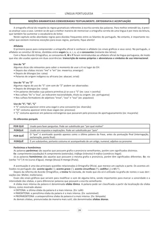 LÍNGUA PORTUGUESA
24
NOÇÕES GRAMATICAIS CONSIDERADAS TEXTUALMENTE. ORTOGRAFIA E ACENTUAÇÃO
A ortografia oficial diz respeito às regras gramaticais referentes à escrita correta das palavras. Para melhor entendê-las, é preci-
so analisar caso a caso. Lembre-se de que a melhor maneira de memorizar a ortografia correta de uma língua é por meio da leitura,
que também faz aumentar o vocabulário do leitor.
Neste capítulo serão abordadas regras para dúvidas frequentes entre os falantes do português. No entanto, é importante res-
saltar que existem inúmeras exceções para essas regras, portanto, fique atento!
Alfabeto
O primeiro passo para compreender a ortografia oficial é conhecer o alfabeto (os sinais gráficos e seus sons). No português, o
alfabeto se constitui 26 letras, divididas entre vogais (a, e, i, o, u) e consoantes (restante das letras).
Com o Novo Acordo Ortográfico, as consoantes K, W e Y foram reintroduzidas ao alfabeto oficial da língua portuguesa, de modo
que elas são usadas apenas em duas ocorrências: transcrição de nomes próprios e abreviaturas e símbolos de uso internacional.
Uso do “X”
Algumas dicas são relevantes para saber o momento de usar o X no lugar do CH:
• Depois das sílabas iniciais “me” e “en” (ex: mexerica; enxergar)
• Depois de ditongos (ex: caixa)
• Palavras de origem indígena ou africana (ex: abacaxi; orixá)
Uso do “S” ou “Z”
Algumas regras do uso do “S” com som de “Z” podem ser observadas:
• Depois de ditongos (ex: coisa)
• Em palavras derivadas cuja palavra primitiva já se usa o “S” (ex: casa > casinha)
• Nos sufixos “ês” e “esa”, ao indicarem nacionalidade, título ou origem. (ex: portuguesa)
• Nos sufixos formadores de adjetivos “ense”, “oso” e “osa” (ex: populoso)
Uso do “S”, “SS”, “Ç”
• “S” costuma aparecer entre uma vogal e uma consoante (ex: diversão)
• “SS” costuma aparecer entre duas vogais (ex: processo)
• “Ç” costuma aparecer em palavras estrangeiras que passaram pelo processo de aportuguesamento (ex: muçarela)
Os diferentes porquês
POR QUE Usado para fazer perguntas. Pode ser substituído por “por qual motivo”
PORQUE Usado em respostas e explicações. Pode ser substituído por “pois”
POR QUÊ
O “que” é acentuado quando aparece como a última palavra da frase, antes da pontuação final (interrogação,
exclamação, ponto final)
PORQUÊ É um substantivo, portanto costuma vir acompanhado de um artigo, numeral, adjetivo ou pronome
Parônimos e homônimos
As palavras parônimas são aquelas que possuem grafia e pronúncia semelhantes, porém com significados distintos.
Ex: cumprimento (saudação) X comprimento (extensão); tráfego (trânsito) X tráfico (comércio ilegal).
Já as palavras homônimas são aquelas que possuem a mesma grafia e pronúncia, porém têm significados diferentes. Ex: rio
(verbo “rir”) X rio (curso d’água); manga (blusa) X manga (fruta).
A acentuação é uma das principais questões relacionadas à Ortografia Oficial, que merece um capítulo a parte. Os acentos uti-
lizados no português são: acento agudo (´); acento grave (`); acento circunflexo (^); cedilha (¸) e til (~).
Depois da reforma do Acordo Ortográfico, a trema foi excluída, de modo que ela só é utilizada na grafia de nomes e suas deri-
vações (ex: Müller, mülleriano).
Esses são sinais gráficos que servem para modificar o som de alguma letra, sendo importantes para marcar a sonoridade e a
intensidade das sílabas, e para diferenciar palavras que possuem a escrita semelhante.
A sílaba mais intensa da palavra é denominada sílaba tônica. A palavra pode ser classificada a partir da localização da sílaba
tônica, como mostrado abaixo:
• OXÍTONA: a última sílaba da palavra é a mais intensa. (Ex: café)
• PAROXÍTONA: a penúltima sílaba da palavra é a mais intensa. (Ex: automóvel)
• PROPAROXÍTONA: a antepenúltima sílaba da palavra é a mais intensa. (Ex: lâmpada)
As demais sílabas, pronunciadas de maneira mais sutil, são denominadas sílabas átonas.
 