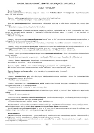 LÍNGUA PORTUGUESA
27
Concordância verbal
Para que a concordância verbal esteja adequada, é preciso haver flexão do verbo em número e pessoa, a depender do sujeito
com o qual ele se relaciona.
Quando o sujeito composto é colocado anterior ao verbo, o verbo ficará no plural:
• A menina e seu irmão viajaram para a praia nas férias escolares.
Mas, se o sujeito composto aparece depois do verbo, o verbo pode tanto ficar no plural quanto concordar com o sujeito mais
próximo:
• Discutiram marido e mulher. / Discutiu marido e mulher.
Se o sujeito composto for formado por pessoas gramaticais diferentes, o verbo deve ficar no plural e concordando com a pes-
soa que tem prioridade, a nível gramatical — 1ª pessoa (eu, nós) tem prioridade em relação à 2ª (tu, vós); a 2ª tem prioridade em
relação à 3ª (ele, eles):
• Eu e vós vamos à festa.
Quando o sujeito apresenta uma expressão partitiva (sugere “parte de algo”), seguida de substantivo ou pronome no plural, o
verbo pode ficar tanto no singular quanto no plural:
• A maioria dos alunos não se preparou para o simulado. / A maioria dos alunos não se prepararam para o simulado.
Quando o sujeito apresenta uma porcentagem, deve concordar com o valor da expressão. No entanto, quanto seguida de um
substantivo (expressão partitiva), o verbo poderá concordar tanto com o numeral quanto com o substantivo:
• 27% deixaram de ir às urnas ano passado. / 1% dos eleitores votou nulo / 1% dos eleitores votaram nulo.
Quando o sujeito apresenta alguma expressão que indique quantidade aproximada, o verbo concorda com o substantivo que
segue a expressão:
• Cerca de duzentas mil pessoas compareceram à manifestação. / Mais de um aluno ficou abaixo da média na prova.
Quando o sujeito é indeterminado, o verbo deve estar sempre na terceira pessoa do singular:
• Precisa-se de balconistas. / Precisa-se de balconista.
Quando o sujeito é coletivo, o verbo permanece no singular, concordando com o coletivo partitivo:
• A multidão delirou com a entrada triunfal dos artistas. / A matilha cansou depois de tanto puxar o trenó.
Quando não existe sujeito na oração, o verbo fica na terceira pessoa do singular (impessoal):
• Faz chuva hoje
Quando o pronome relativo “que” atua como sujeito, o verbo deverá concordar em número e pessoa com o termo da oração
principal ao qual o pronome faz referência:
• Foi Maria que arrumou a casa.
Quando o sujeito da oração é o pronome relativo “quem”, o verbo pode concordar tanto com o antecedente do pronome quan-
to com o próprio nome, na 3ª pessoa do singular:
• Fui eu quem arrumei a casa. / Fui eu quem arrumou a casa.
Quando o pronome indefinido ou interrogativo, atuando como sujeito, estiver no singular, o verbo deve ficar na 3ª pessoa do
singular:
• Nenhum de nós merece adoecer.
Quando houver um substantivo que apresenta forma plural, porém com sentido singular, o verbo deve permanecer no singular.
Exceto caso o substantivo vier precedido por determinante:
• Férias é indispensável para qualquer pessoa. / Meus óculos sumiram.
A regência estuda as relações de concordâncias entre os termos que completam o sentido tanto dos verbos quanto dos nomes.
Dessa maneira, há uma relação entre o termo regente (principal) e o termo regido (complemento).
A regência está relacionada à transitividade do verbo ou do nome, isto é, sua complementação necessária, de modo que essa
relação é sempre intermediada com o uso adequado de alguma preposição.
Regência nominal
Na regência nominal, o termo regente é o nome, podendo ser um substantivo, um adjetivo ou um advérbio, e o termo regido é
o complemento nominal, que pode ser um substantivo, um pronome ou um numeral.
Vale lembrar que alguns nomes permitem mais de uma preposição. Veja no quadro abaixo as principais preposições e as pala-
vras que pedem seu complemento:
APOSTILA ELABORADA PELA EMPRESA DIGITAÇÕES & CONCURSOS
 