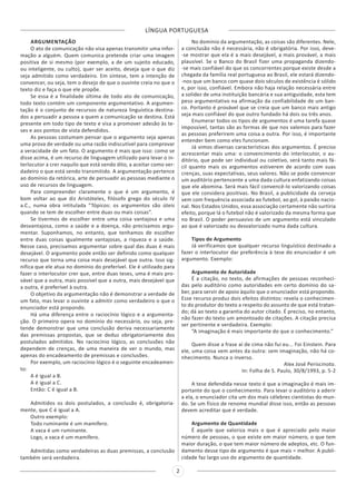 LÍNGUA PORTUGUESA
2
ARGUMENTAÇÃO
O ato de comunicação não visa apenas transmitir uma infor-
mação a alguém. Quem comunica pretende criar uma imagem
positiva de si mesmo (por exemplo, a de um sujeito educado,
ou inteligente, ou culto), quer ser aceito, deseja que o que diz
seja admitido como verdadeiro. Em síntese, tem a intenção de
convencer, ou seja, tem o desejo de que o ouvinte creia no que o
texto diz e faça o que ele propõe.
Se essa é a finalidade última de todo ato de comunicação,
todo texto contém um componente argumentativo. A argumen-
tação é o conjunto de recursos de natureza linguística destina-
dos a persuadir a pessoa a quem a comunicação se destina. Está
presente em todo tipo de texto e visa a promover adesão às te-
ses e aos pontos de vista defendidos.
As pessoas costumam pensar que o argumento seja apenas
uma prova de verdade ou uma razão indiscutível para comprovar
a veracidade de um fato. O argumento é mais que isso: como se
disse acima, é um recurso de linguagem utilizado para levar o in-
terlocutor a crer naquilo que está sendo dito, a aceitar como ver-
dadeiro o que está sendo transmitido. A argumentação pertence
ao domínio da retórica, arte de persuadir as pessoas mediante o
uso de recursos de linguagem.
Para compreender claramente o que é um argumento, é
bom voltar ao que diz Aristóteles, filósofo grego do século IV
a.C., numa obra intitulada “Tópicos: os argumentos são úteis
quando se tem de escolher entre duas ou mais coisas”.
Se tivermos de escolher entre uma coisa vantajosa e uma
desvantajosa, como a saúde e a doença, não precisamos argu-
mentar. Suponhamos, no entanto, que tenhamos de escolher
entre duas coisas igualmente vantajosas, a riqueza e a saúde.
Nesse caso, precisamos argumentar sobre qual das duas é mais
desejável. O argumento pode então ser definido como qualquer
recurso que torna uma coisa mais desejável que outra. Isso sig-
nifica que ele atua no domínio do preferível. Ele é utilizado para
fazer o interlocutor crer que, entre duas teses, uma é mais pro-
vável que a outra, mais possível que a outra, mais desejável que
a outra, é preferível à outra.
O objetivo da argumentação não é demonstrar a verdade de
um fato, mas levar o ouvinte a admitir como verdadeiro o que o
enunciador está propondo.
Há uma diferença entre o raciocínio lógico e a argumenta-
ção. O primeiro opera no domínio do necessário, ou seja, pre-
tende demonstrar que uma conclusão deriva necessariamente
das premissas propostas, que se deduz obrigatoriamente dos
postulados admitidos. No raciocínio lógico, as conclusões não
dependem de crenças, de uma maneira de ver o mundo, mas
apenas do encadeamento de premissas e conclusões.
Por exemplo, um raciocínio lógico é o seguinte encadeamen-
to:
A é igual a B.
A é igual a C.
Então: C é igual a B.
Admitidos os dois postulados, a conclusão é, obrigatoria-
mente, que C é igual a A.
Outro exemplo:
Todo ruminante é um mamífero.
A vaca é um ruminante.
Logo, a vaca é um mamífero.
Admitidas como verdadeiras as duas premissas, a conclusão
também será verdadeira.
No domínio da argumentação, as coisas são diferentes. Nele,
a conclusão não é necessária, não é obrigatória. Por isso, deve-
-se mostrar que ela é a mais desejável, a mais provável, a mais
plausível. Se o Banco do Brasil fizer uma propaganda dizendo-
-se mais confiável do que os concorrentes porque existe desde a
chegada da família real portuguesa ao Brasil, ele estará dizendo-
-nos que um banco com quase dois séculos de existência é sólido
e, por isso, confiável. Embora não haja relação necessária entre
a solidez de uma instituição bancária e sua antiguidade, esta tem
peso argumentativo na afirmação da confiabilidade de um ban-
co. Portanto é provável que se creia que um banco mais antigo
seja mais confiável do que outro fundado há dois ou três anos.
Enumerar todos os tipos de argumentos é uma tarefa quase
impossível, tantas são as formas de que nos valemos para fazer
as pessoas preferirem uma coisa a outra. Por isso, é importante
entender bem como eles funcionam.
Já vimos diversas características dos argumentos. É preciso
acrescentar mais uma: o convencimento do interlocutor, o au-
ditório, que pode ser individual ou coletivo, será tanto mais fá-
cil quanto mais os argumentos estiverem de acordo com suas
crenças, suas expectativas, seus valores. Não se pode convencer
um auditório pertencente a uma dada cultura enfatizando coisas
que ele abomina. Será mais fácil convencê-lo valorizando coisas
que ele considera positivas. No Brasil, a publicidade da cerveja
vem com frequência associada ao futebol, ao gol, à paixão nacio-
nal. Nos Estados Unidos, essa associação certamente não surtiria
efeito, porque lá o futebol não é valorizado da mesma forma que
no Brasil. O poder persuasivo de um argumento está vinculado
ao que é valorizado ou desvalorizado numa dada cultura.
Tipos de Argumento
Já verificamos que qualquer recurso linguístico destinado a
fazer o interlocutor dar preferência à tese do enunciador é um
argumento. Exemplo:
Argumento de Autoridade
É a citação, no texto, de afirmações de pessoas reconheci-
das pelo auditório como autoridades em certo domínio do sa-
ber, para servir de apoio àquilo que o enunciador está propondo.
Esse recurso produz dois efeitos distintos: revela o conhecimen-
to do produtor do texto a respeito do assunto de que está tratan-
do; dá ao texto a garantia do autor citado. É preciso, no entanto,
não fazer do texto um amontoado de citações. A citação precisa
ser pertinente e verdadeira. Exemplo:
“A imaginação é mais importante do que o conhecimento.”
Quem disse a frase aí de cima não fui eu... Foi Einstein. Para
ele, uma coisa vem antes da outra: sem imaginação, não há co-
nhecimento. Nunca o inverso.
Alex José Periscinoto.
In: Folha de S. Paulo, 30/8/1993, p. 5-2
A tese defendida nesse texto é que a imaginação é mais im-
portante do que o conhecimento. Para levar o auditório a aderir
a ela, o enunciador cita um dos mais célebres cientistas do mun-
do. Se um físico de renome mundial disse isso, então as pessoas
devem acreditar que é verdade.
Argumento de Quantidade
É aquele que valoriza mais o que é apreciado pelo maior
número de pessoas, o que existe em maior número, o que tem
maior duração, o que tem maior número de adeptos, etc. O fun-
damento desse tipo de argumento é que mais = melhor. A publi-
cidade faz largo uso do argumento de quantidade.
 