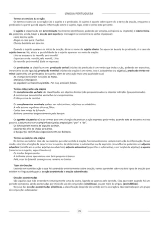 LÍNGUA PORTUGUESA
29
Termos essenciais da oração
Os termos essenciais da oração são o sujeito e o predicado. O sujeito é aquele sobre quem diz o resto da oração, enquanto o
predicado é a parte que dá alguma informação sobre o sujeito, logo, onde o verbo está presente.
O sujeito é classificado em determinado (facilmente identificável, podendo ser simples, composto ou implícito) e indetermina-
do, podendo, ainda, haver a oração sem sujeito (a mensagem se concentra no verbo impessoal):
Lúcio dormiu cedo.
Aluga-se casa para réveillon.
Choveu bastante em janeiro.
Quando o sujeito aparece no início da oração, dá-se o nome de sujeito direto. Se aparecer depois do predicado, é o caso de
sujeito inverso. Há, ainda, a possibilidade de o sujeito aparecer no meio da oração:
Lívia se esqueceu da reunião pela manhã.
Esqueceu-se da reunião pela manhã, Lívia.
Da reunião pela manhã, Lívia se esqueceu.
Os predicados se classificam em: predicado verbal (núcleo do predicado é um verbo que indica ação, podendo ser transitivo,
intransitivo ou de ligação); predicado nominal (núcleo da oração é um nome, isto é, substantivo ou adjetivo); predicado verbo-no-
minal (apresenta um predicativo do sujeito, além de uma ação mais uma qualidade sua)
As crianças brincaram no salão de festas.
Mariana é inteligente.
Os jogadores venceram a partida. Por isso, estavam felizes.
Termos integrantes da oração
Os complementos verbais são classificados em objetos diretos (não preposicionados) e objetos indiretos (preposicionado).
A menina que possui bolsa vermelha me cumprimentou.
O cão precisa de carinho.
Os complementos nominais podem ser substantivos, adjetivos ou advérbios.
A mãe estava orgulhosa de seus filhos.
Carlos tem inveja de Eduardo.
Bárbara caminhou vagarosamente pelo bosque.
Os agentes da passiva são os termos que tem a função de praticar a ação expressa pelo verbo, quando este se encontra na voz
passiva. Costumam estar acompanhados pelas preposições “por” e “de”.
Os filhos foram motivo de orgulho da mãe.
Eduardo foi alvo de inveja de Carlos.
O bosque foi caminhado vagarosamente por Bárbara.
Termos acessórios da oração
Os termos acessórios não são necessários para dar sentido à oração, funcionando como complementação da informação. Desse
modo, eles têm a função de caracterizar o sujeito, de determinar o substantivo ou de exprimir circunstância, podendo ser adjunto
adverbial (modificam o verbo, adjetivo ou advérbio), adjunto adnominal (especifica o substantivo, com função de adjetivo) e aposto
(caracteriza o sujeito, especificando-o).
Os irmãos brigam muito.
A brilhante aluna apresentou uma bela pesquisa à banca.
Pelé, o rei do futebol, começou sua carreira no Santos.
Tipos de Orações
Levando em consideração o que foi aprendido anteriormente sobre oração, vamos aprender sobre os dois tipos de oração que
existem na língua portuguesa: oração coordenada e oração subordinada.
Orações coordenadas
São aquelas que não dependem sintaticamente uma da outra, ligando-se apenas pelo sentido. Elas aparecem quando há um
período composto, sendo conectadas por meio do uso de conjunções (sindéticas), ou por meio da vírgula (assindéticas).
No caso das orações coordenadas sindéticas, a classificação depende do sentido entre as orações, representado por um grupo
de conjunções adequadas:
 